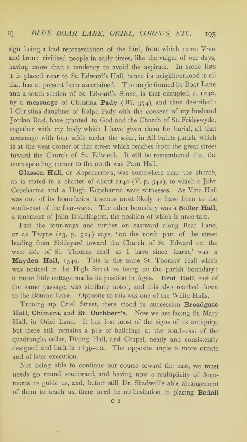 sign being a bad representation of the bird, from which came Yren and Iron ; civilized people in early times, like the vulgar of our days, having more than a tendency to avoid the aspirate. In some lists it is placed near to St. Edward’s Hall, hence its neighbourhood is all that has at present been ascertained. The angle formed by Boar Lane and a south section of St. Edward’s Street, is that occupied, c. 1240, by a messuage of Christina Pady (Wi. 374), and thus described: I Christina daughter of Ralph Pady with the consent of my husband Jordan Rasi, have granted to God and the Church of St. Frideswyde, together with my body which I have given them for burial, all that messuage with four selds under the solar, in All Saints parish, which is at the west corner of that street which reaches from the great street toward the Church of St. Edward. It will be remembered that the corresponding corner to the north was Parn Hall. Glassen Hall, or Kepeharme’s, was somewhere near the church, as is stated in a charter of about 1140 (V. p. 542), to which a John Cepeharme and a Hugh Kepeharme were witnesses. As Vine Hall was one of its boundaries, it seems most likely to have been to the south-east of the four-ways. The other boundary was a Soller Hall, a tenement of John Dokelington, the position of which is uncertain. Past the four-ways and further on eastward along Bear Lane, or as Twyne (23, p. 524) says, ‘on the north part of the street leading from Shideyard toward the Church of St. Edward on the west side of St. Thomas Hall as I have since learnt,’ was a Maydeu Hall, 1349. This is the same St. Thomas’ Hall which was noticed in the Pligh Street as being on the parish boundary; a mean little cottage marks its position in Agas. Brid Hall, east of the same passage, was similarly noted, and this also reached down to the Bourne Lane. Opposite to this was one of the White Halls. Turning up Oriel Street, there stood in succession Broadgate Hall, Chimera, and St. Cuthbert’s. Now we are facing St. Mary Hall, in Oriel Lane. It has lost most of the signs of its antiquity, but there still remains a pile of buildings at the south-east of the quadrangle, cellar, Dining Hall, and Chapel, neatly and consistently- designed and built in 1639-40. The opposite angle is more ornate and of later execution. Not being able to continue our course toward the east, we must needs go round southward, and having now a multiplicity of docu- ments to guide us, and, better still, Dr. Shadwell’s able arrangement of them to teach us, there need be no hesitation in placing Bedell 0 2