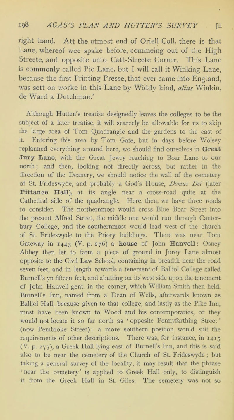 right hand. Att the utmost end of Oriell Coll, there is that Lane, whereof wee spake before, commeing out of the High Streete, and opposite unto Catt-Streete Corner. This Lane is commonly called Pie Lane, but I will call it Winking Lane, because the first Printing Presse,that ever came into England, was sett on worke in this Lane by Widdy kind, alias Winkin, de Ward a Dutchman.’ Although Plutten’s treatise designedly leaves the colleges to be the subject of a later treatise, it will scarcely be allowable for us to skip the large area of Tom Quadrangle and the gardens to the east of it. Entering this area by Tom Gate, but in days before Wolsey replanned everything around here, we should find ourselves in Great Jury Lane, with the Great Jewry reaching to Boar Lane to our north; and then, looking not directly across, but rather in the direction of the Deanery, we should notice the wall of the cemetery of St. Frideswyde, and probably a God’s House, Domus Dei (later Pittance Hall), at its angle near a cross-road quite at the Cathedral side of the quadrangle. Here, then, we have three roads to consider. The northernmost would cross Blue Boar Street into the present Alfred Street, the middle one would run through Canter- bury College, and the southernmost would lead west of the church of St. Frideswyde to the Priory buildings. There was near Tom Gateway in 1443 (V. p. 276) a house of John Hanvell: Osney Abbey then let to farm a piece of ground in Jurey Lane almost opposite to the Civil Law School, containing in breadth near the road seven feet, and in length towards a tenement of Balliol College called Burnell’s yn fifteen feet, and abutting on its west side upon the tenement of John Hanvell gent, in the corner, which William Smith then held. Burnell’s Inn, named from a Dean of Wells, afterwards known as Balliol Hall, because given to that college, and lastly as the Pike Inn, must have been known to Wood and his contemporaries, or they would not locate it so far north as ‘ opposite Pennvfarthing Street ’ (now Pembroke Street): a more southern position would suit the requirements of other descriptions. There was, for instance, in 1415 (V. p. 277), a Greek Hall lying east of Burnell’s Inn, and this is said also to be near the cemetery of the Church of St. Frideswyde; but taking a general survey of the locality, it may result that the phrase ‘near the cemetery’ is applied to Greek Hall only, to distinguish it from the Greek Flail in St. Giles. The cemetery was not so