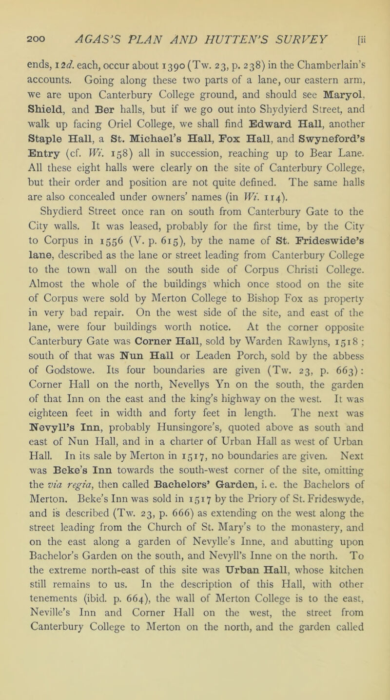 ends, 12d. each, occur about 1390 (Tw. 23, p. 238) in the Chamberlain’s accounts. Going along these two parts of a lane, our eastern arm, we are upon Canterbury College ground, and should see Maryol. Shield, and Ber halls, but if we go out into Shydyierd Street, and walk up facing Oriel College, we shall find Edward Hall, another Staple Hall, a St. Michael’s Hall, Fox Hall, and Swyneford’s Entry (cf. Wi. 158) all in succession, reaching up to Bear Lane. All these eight halls were clearly on the site of Canterbury College, but their order and position are not quite defined. The same halls are also concealed under owners’ names (in Wi. 114). Shydierd Street once ran on south from Canterbury Gate to the City walls. It was leased, probably for the first time, by the City to Corpus in 1556 (V. p. 615), by the name of St. Frideswide’s lane, described as the lane or street leading from Canterbury College to the town wall on the south side of Corpus Christi College. Almost the whole of the buildings which once stood on the site of Corpus were sold by Merton College to Bishop Fox as property in very bad repair. On the west side of the site, and east of the lane, were four buildings worth notice. At the corner opposite Canterbury Gate was Corner Hall, sold by Warden Rawlyns, 1518 ; south of that was Nun Hall or Leaden Porch, sold by the abbess of Godstowe. Its four boundaries are given (Tw. 23, p. 663): Corner Hall on the north, Nevellys Yn on the south, the garden of that Inn on the east and the king’s highway on the west. It was eighteen feet in width and forty feet in length. The next was Navyll’s Inn, probably Hunsingore’s, quoted above as south and east of Nun Hall, and in a charter of Urban Hall as west of Urban Hall. In its sale by Merton in 1517, no boundaries are given. Next was Beke’s Inn towards the south-west corner of the site, omitting the via regia, then called Bachelors’ Garden, i. e. the Bachelors of Merton. Beke’s Inn was sold in 1517 by the Priory of St. Frideswyde, and is described (Tw. 23, p. 666) as extending on the west along the street leading from the Church of St. Mary’s to the monastery, and on the east along a garden of Nevylle’s Inne, and abutting upon Bachelor’s Garden on the south, and Nevyll’s Inne on the north. To the extreme north-east of this site was Urban Hall, whose kitchen still remains to us. In the description of this Hall, with other tenements (ibid. p. 664), the wall of Merton College is to the east, Neville’s Inn and Corner Hall on the west, the street from Canterbury College to Merton on the north, and the garden called