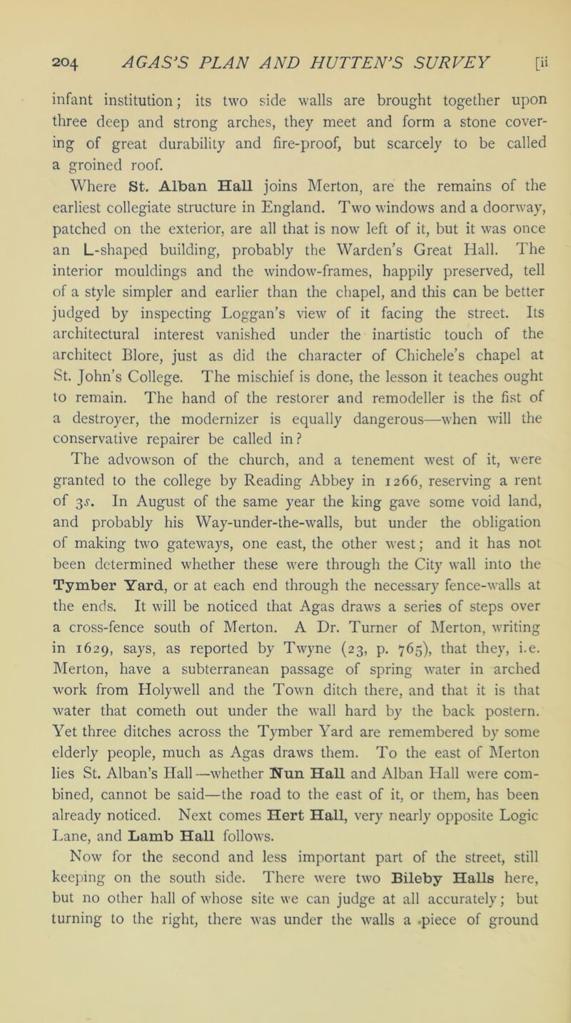 infant institution; its two side walls are brought together upon three deep and strong arches, they meet and form a stone cover- ing of great durability and fire-proof, but scarcely to be called a groined roof. Where St. Alban Hall joins Merton, are the remains of the earliest collegiate structure in England. Two windows and a doorway, patched on the exterior, are all that is now left of it, but it was once an L-shaped building, probably the Warden’s Great Hall. The interior mouldings and the window-frames, happily preserved, tell of a style simpler and earlier than the chapel, and this can be better judged by inspecting Loggan’s view of it facing the street. Its architectural interest vanished under the inartistic touch of the architect Blore, just as did the character of Chichele’s chapel at St. John’s College. The mischief is done, the lesson it teaches ought to remain. The hand of the restorer and remodeller is the fist of a destroyer, the modernizer is equally dangerous—when will the conservative repairer be called in ? The advowson of the church, and a tenement west of it, were granted to the college by Reading Abbey in 1266, reserving a rent of 3.?. In August of the same year the king gave some void land, and probably his Way-under-the-walls, but under the obligation of making two gateways, one east, the other west; and it has not been determined whether these were through the City wall into the Tymber Yard, or at each end through the necessary fence-walls at the ends. It will be noticed that Agas draws a series of steps over a cross-fence south of Merton. A Dr. Turner of Merton, writing in 1629, says, as reported by Twyne (23, p. 765), that they, i.e. Merton, have a subterranean passage of spring water in arched work from Holywrell and the Town ditch there, and that it is that water that cometh out under the wall hard by the back postern. Yet three ditches across the Tymber Yard are remembered by some elderly people, much as Agas draws them. To the east of Merton lies St. Alban’s Hall—whether Hun Hall and Alban Hall were com- bined, cannot be said—the road to the east of it, or them, has been already noticed. Next comes Hert Hall, very nearly opposite Logic Lane, and Lamb Hall follows. Now for the second and less important part of the street, still keeping on the south side. There were two Bileby Halls here, but no other hall of whose site we can judge at all accurately; but turning to the right, there was under the walls a .piece of ground