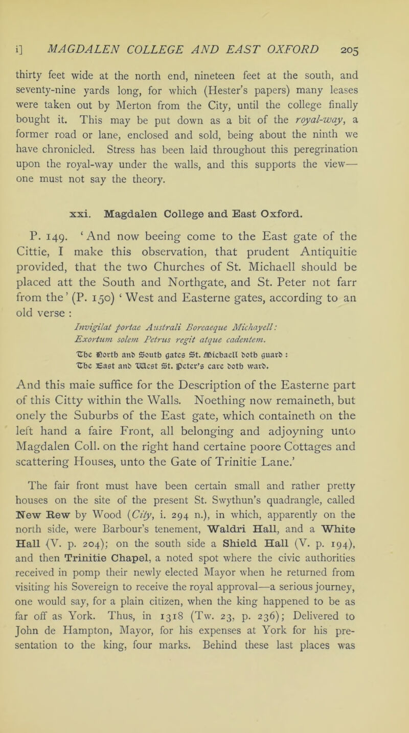 thirty feet wide at the north end, nineteen feet at the south, and seventy-nine yards long, for which (Hester’s papers) many leases were taken out by Merton from the City, until the college finally bought it. This may be put down as a bit of the royal-way, a former road or lane, enclosed and sold, being about the ninth we have chronicled. Stress has been laid throughout this peregrination upon the royal-way under the walls, and this supports the view— one must not say the theory. xxi. Magdalen College and East Oxford. P. 149. * And now beeing come to the East gate of the Cittie, I make this observation, that prudent Antiquitie provided, that the two Churches of St. Michaell should be placed att the South and Northgate, and St. Peter not farr from the’ (P. 150) ‘ West and Easterne gates, according to an old verse : Invigilat portae Australi Borcaeque Michayell: Exortum solem Petrus regit atque cadentem. Ube ffiortb anb Scutb gates St. tflMcbaell botb guarb : Cbe East anb UUcst St. ipeter’s care both vvarb. And this maie suffice for the Description of the Easterne part of this Citty within the Walls. Noething now remaineth, but onely the Suburbs of the East gate, which containeth on the left hand a faire Front, all belonging and adjoyning unto Magdalen Coll, on the right hand certaine poore Cottages and scattering Houses, unto the Gate of Trinitie Lane.’ The fair front must have been certain small and rather pretty houses on the site of the present St. Swythun’s quadrangle, called New Hew by Wood (City, i. 294 n.), in which, apparently on the north side, were Barbour’s tenement, Waldri Hall, and a White Hall (V. p. 204); on the south side a Shield Hall (V. p. 194), and then Trinitie Chapel, a noted spot where the civic authorities received in pomp their newly elected Mayor when he returned from visiting his Sovereign to receive the royal approval—a serious journey, one would say, for a plain citizen, when the king happened to be as far off as York. Thus, in 1318 (Tw. 23, p. 236); Delivered to John de Hampton, Mayor, for his expenses at York for his pre- sentation to the king, four marks. Behind these last places was