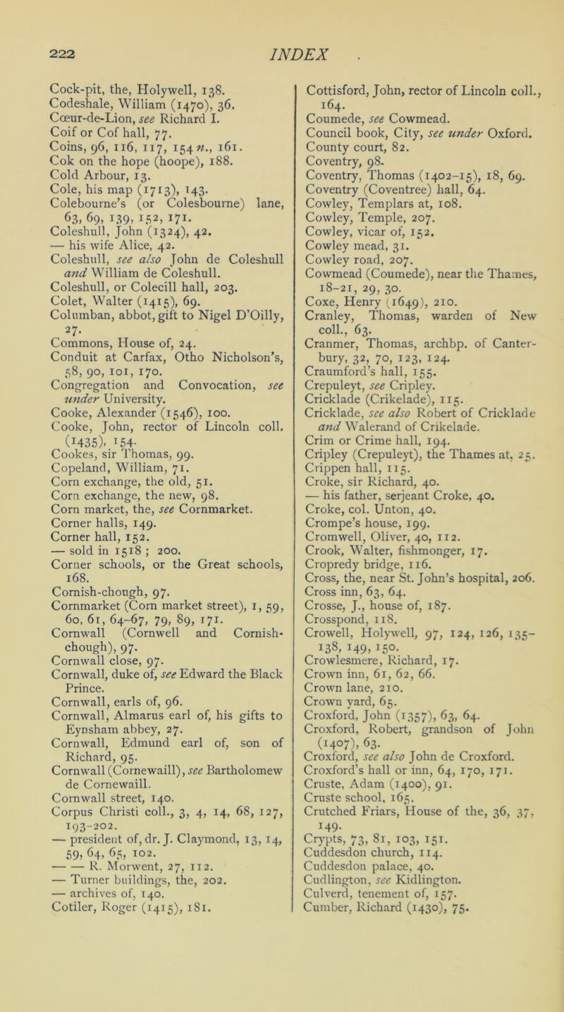 Cock-pit, the, Holywell, 138. Codeshale, William (1470), 36. Cceur-de-Lion, see Richard I. Coif or Cof hall, 77. Coins, 96, 116, 117, 154 #., 161. Cok on the hope (hoope), 188. Cold Arbour, 13. Cole, his map (1713), 143. Colebourne’s (or Colesbourne) lane, 63, 69, L39> LS2, I7I* Coleshull, John (1324), 42. — his wife Alice, 42. Coleshull, see also John de Coleshull and William de Coleshull. Coleshull, or Colecill hall, 203. Colet, Walter (1415), 69. Columban, abbot, gift to Nigel D’Oilly, 27- Commons, House of, 24. Conduit at Carfax, Otho Nicholson’s, 58, 90, 101, 170. Congregation and Convocation, see under University. Cooke, Alexander (1546), 100. Cooke, John, rector of Lincoln coll. 0435)..*54- Cookes, sir Thomas, 99. Copeland, William, 71. Corn exchange, the old, 51. Corn exchange, the new, 98. Corn market, the, see Cornmarket. Corner halls, 149. Corner hall, 152. — sold in 1518 ; 200. Corner schools, or the Great schools, 168. Comish-chough, 97. Cornmarket (Corn market street), 1, 59, 60, 61, 64-67, 79, 89, 171. Cornwall (Cornwell and Comish- chough), 97. Cornwall close, 97. Cornwall, duke of, see Edward the Black Prince. Cornwall, earls of, 96. Cornwall, Almarus earl of, his gifts to Eynsham abbey, 27. Cornwall, Edmund earl of, son of Richard, 95. Cornwall (Cornewaill), see Bartholomew de Cornewaill. Cornwall street, 140. Corpus Christi coll., 3, 4, 14, 68, 127, 193-202. — president of, dr. J. Claymond, 13, 14, 59. 64. 65, 102. R. Morwent, 27, 112. — Turner buildings, the, 202. — archives of, 140. Cotiler, Roger (1415), 181. Cottisford, John, rector of Lincoln coll., 164. Coumede, see Cowmead. Council book, City, see under Oxford. County court, 82. Coventry, 98. Coventry, Thomas (1402-15), 18, 69. Coventry (Coventree) hall, 64. Cowley, Templars at, 108. Cowley, Temple, 207. Cowley, vicar of, 152. Cowley mead, 31. Cowley road, 207. Cowmead (Coumede), near the Thames, 18-21, 29, 30. Coxe, Henry (1649), 2I°- Cranley, Thomas, warden of New coll., 63. Cranmer, Thomas, archbp. of Canter- bury, 32, 70, 123, 124. Craumford’s hall, 155. Crepuleyt, see Cripley. Cricklade (Crikelade), 115. Cricklade, see also Robert of Cricklade and Walerand of Crikelade. Crim or Crime hall, 194. Cripley (Crepuleyt), the Thames at, 25. Crippen hall, 115. Croke, sir Richard, 40. — his father, serjeant Croke, 40. Croke, col. Unton, 40. Crompe’s house, 199. Cromwell, Oliver, 40, 112. Crook, Walter, fishmonger, 17. Cropredy bridge, 116. Cross, the, near St. John’s hospital, 206. Cross inn, 63, 64. Crosse, J., house of, 187. Crosspond, 118. Crowell, Holywell, 97, 124, 126, 135- 138, 149, 150. Crowlesmere, Richard, 17. Crown inn, 61, 62, 66. Crown lane, 2x0. Crown yard, 65. Croxford, John (1357), 63, 64. Croxford, Robert, grandson of John (1407), 63. Croxford, see also John de Croxford. Croxford’s hall or inn, 64, 170, 171. Cruste, Adam (1400), 91. Cruste school, 165. Crutched Friars, House of the, 36, 37, 149- Crypts, 73, 81, 103, 151. Cuddesdon church, 114. Cuddesdon palace, 40. Cudlington, see Kidlington. Culverd, tenement of, 157. Cumber, Richard (1430), 75.