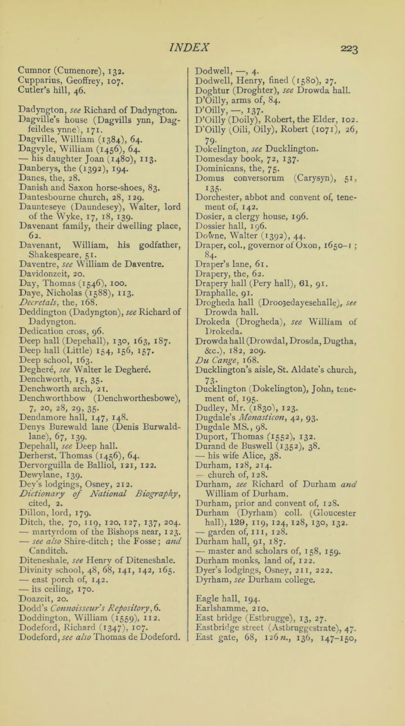 Cumnor (Cumenore), 132. Cupparius, Geoffrey, 107. Cutler’s hill, 46. Dadyngton, see Richard of Dadyngton. Dagville’s house (Dagvills ynn, Dag- feildes ynne'), 171. Dagville, William (1384), 64. Dagvyle, William (1456), 64. — his daughter Joan (1480), 113. Danberys, the (1392), 194. Danes, the, 28. Danish and Saxon horse-shoes, 83. Dantesbourne church, 28, 129. Daunteseye (Daundesey), Walter, lord of the Wyke, 17, 18, 139. Davenant family, their dwelling place, 62. Davenant, William, his godfather, Shakespeare, 51. Daventre, see William de Daventre. Davidonzeit, 20. Day, Thomas (1546), 100. Daye, Nicholas (1588), 113. Decretals, the, 168. Deddington (Dadyngton), see Richard of Dadyngton. Dedication cross, 96. Deep hall (Depehall), 130, 163, 187. Deep hall (Little) 154, 156, 157. Deep school, 163. Deghere, see Walter le Degherd. Denchworth, 15, 35. Denchworth arch, 21. Denchworthbow (Denchworthesbowe), 7, 20, 28, 29, 35. Dendamore hall, 147, 148. Denys Burewald lane (Denis Burwald- lane), 67, 139. Depehall, see Deep hall. Derherst, Thomas (1456), 64. Dervorguilla de Balliol, 121, 122. Dewylane, 139. Dev's lodgings, Osney, 212. Dictionary of National Biography, cited, 2. Dillon, lord, 179. Ditch, the, 70, 119, 120, 127, 137, 204. — martyrdom of the Bishops near, 123. — see also Shire-ditch; the Fosse; and Canditch. Diteneshale, see Henry of Diteneshale. Divinity school, 48, 68, 141, 142, 165. — east porch of, 142. — its ceiling, 170. Doazeit, 20. Dodd’s Connoisseur s Repository, 6. Doddington, William (1559), 112. Dodeford, Richard (1347), 107. Dodeford, see also Thomas de Dodeford. Dodwell, —, 4. Dodwell, Henry, fined (1580), 27. Doghtur (Droghter), see Drowda hall. D’Oilly, arms of, 84. D’Oilly, —, 137- D’Oilly (Doily), Robert, the Elder, 102. D'Oilly (Oili, Oily), Robert (1071), 26, 79- Dokelington, see Ducklington. Domesday book, 72, 137. Dominicans, the, 75. Domus conversorum (Carysyn), 51, 135- Dorchester, abbot and convent of, tene- ment of, 142. Dosier, a clergy house, 196. Dossier hall, 196. Downe, Walter (1392), 44. Draper, col., governor of Oxon, 1650-1 ; 84. Draper’s lane, 6r. Drapery, the, 62. Drapery hall (Pery hall), 61, 91. Draphalle, 91. Drogheda hall (Droo3edayesehalle), see Drowda hall. Drokeda (Drogheda), see William of lJrokeda. Drowda hall (Drowdal, Drosda, Dugtha, &c.), 182, 209. Du Cange, 168. Ducklington’s aisle, St. Aldate’s church, 73- Ducklington (Dokelington), John, tene- ment of, 195. Dudley, Mr. (1830% 123. Dugdale’s Monasticon, 42, 93. Dugdale MS., 98. Duport, Thomas (1552), 132. Durand de Buswell (1352), 38. — his wife Alice, 38. Durham, 128, 214. — church of, 128. Durham, see Richard of Durham and William of Durham. Durham, prior and convent of, 128. Durham (Dyrham) coll. (Gloucester hall), 129, 119, 124, 128, 130, 132. — garden of, in, 128. Durham hall, 91, 187. — master and scholars of, 158, 159. Durham monks, land of, 122. Dyer’s lodgings, Osney, 2ir, 222. Dyrham, see Durham college. Eagle hall, 194. Earlshamme, 210. East bridge (Estbrugge), 13, 27. Eastbridge street (Astbruggcstrate), 47. East gate, 68, I26»., 136, 147-150,