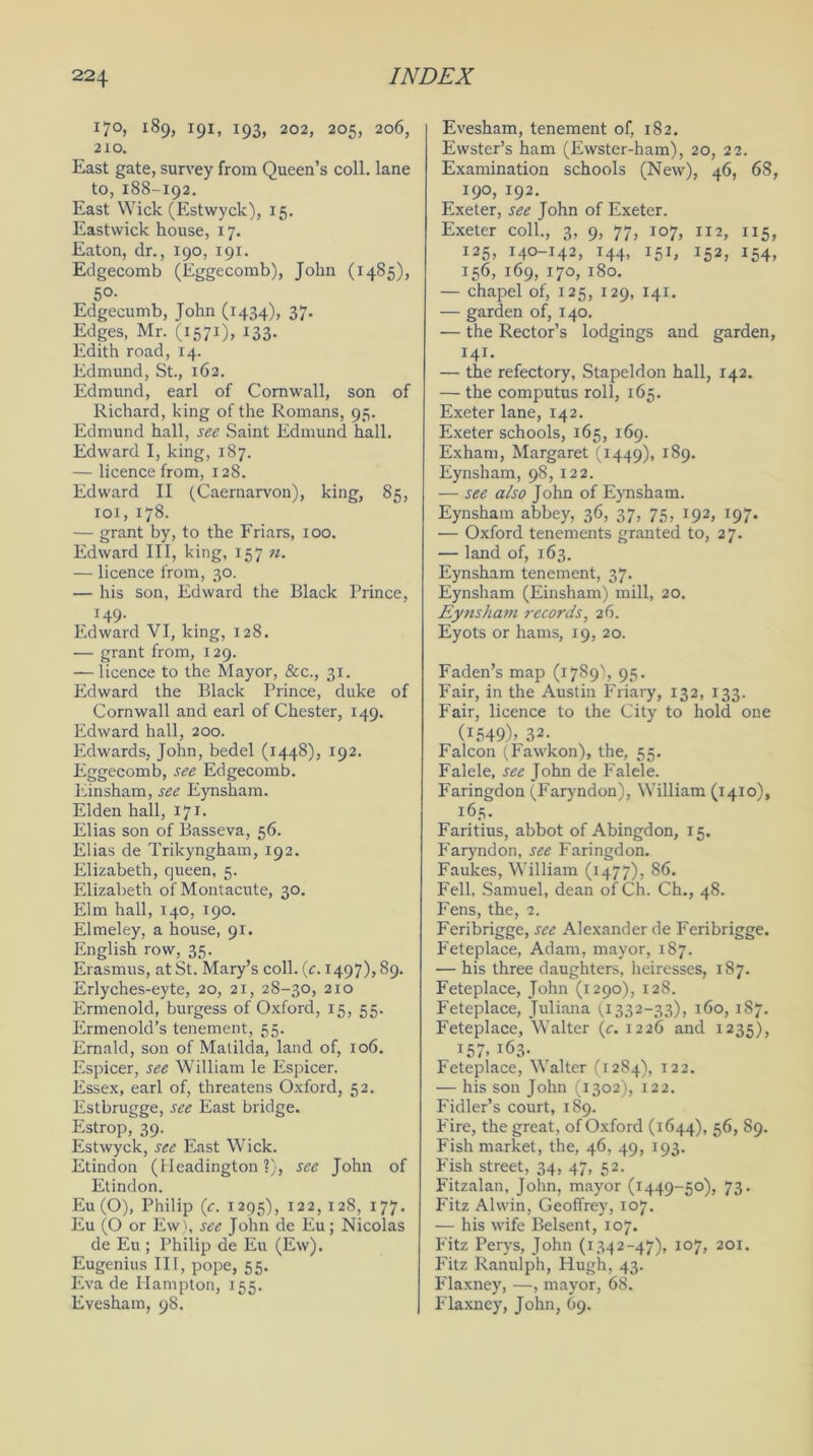 17°, 189, 191, 193, 202, 205, 206, 210. East gate, survey from Queen’s coll, lane to,188-192. East Wick (Estwyck), 15. Eastwick house, 17. Eaton, dr., 190, 191. Edgecomb (Eggecomb), John (1485), 5°- Edgecumb, John (1434), 37. Edges, Mr. (1571), 133- Edith road, 14. Edmund, St., 162. Edmund, earl of Cornwall, son of Richard, king of the Romans, 95. Edmund hall, see Saint Edmund hall. Edward I, king, 187. — licence from, 128. Edward II (Caernarvon), king, 85, 101, 178. — grant by, to the Friars, 100. Edward III, king, 157 n. — licence from, 30. — his son, Edward the Black Prince, 149. Edward VI, king, 128. — grant from, 129. — licence to the Mayor, &c., 31. Edward the Black Prince, duke of Cornwall and earl of Chester, 149. Edward hall, 200. Edwards, John, bedel (1448), 192. Eggecomb, see Edgecomb. Einsham, see Eynsham. Elden hall, 17 *• Elias son of Basseva, 56. Elias de Trikyngham, 192. Elizabeth, queen, 5. Elizabeth ofMontacute, 30. Elm hall, 140, 190. Elmeley, a house, 91. English row, 35. Erasmus, at St. Mary’s coll. (t. 1497), 89. Erlyches-eyte, 20, 21, 28-30, 210 Ermenold, burgess of Oxford, 15, 55. Ermenold’s tenement, 55. Ernald, son of Matilda, land of, 106. Espicer, see William le Espicer. Essex, earl of, threatens Oxford, 52. Estbrugge, see East bridge. Estrop, 39. Estwyck, see East Wick. Etindon (Headington ?), see John of Etindon. Eu (O), Philip (c. 1295), 122,128, 177. Eu (O or Ew), see John de Eu; Nicolas de Eu ; Philip de Eu (Ew). Eugenius III, pope, 55. Eva de Hampton, 155. Evesham, 98. Evesham, tenement of, 182. Ewster’s ham (Ewster-ham), 20, 22. Examination schools (New), 46, 68, 190, 192. Exeter, see John of Exeter. Exeter coll., 3, 9, 77, 107, 112, 115, 125, 140-142, 144, 151, 152, 154, 156, 169, 170, 180. — chapel of, 125, 129, 141. — garden of, 140. — the Rector’s lodgings and garden, 141. — the refectory, Stapeldon hall, 142. — the computus roll, 165. Exeter lane, 142. Exeter schools, 165, 169. Exham, Margaret (1449), 189. Eynsham, 98, 122. — see also John of Eynsham. Eynsham abbey, 36, 37, 75, 192, 197. •— Oxford tenements granted to, 27. — land of, 163. Eynsham tenement, 37. Eynsham (Einsham) mill, 20. Eynsham records, 26. Eyots or hams, 19, 20. Faden’s map (1789% 93. Fair, in the Austin Friary, 132, 133. Fair, licence to the City to hold one (i549)j 32. Falcon (Fawkon), the, 55. Falele, see John de Falele. Faringdon (Faryndon), William (1410), 165. Faritius, abbot of Abingdon, 15. Faryndon, see Faringdon. Faulces, William (1477), 86. Fell, Samuel, dean ofCh. Ch., 48. Fens, the, 2. Feribrigge, see Alexander de Feribrigge. Feteplace, Adam, mayor, 187. — his three daughters, heiresses, 187. Feteplace, John (1290), 128. Feteplace, Juliana (1332-33), 160, 187. Feteplace, Walter (c. 1226 and 1235), 157. 163. Feteplace, Walter (1284), 122. — his son John (1302), 122. Fidler’s court, 189. P'ire, the great, of Oxford (1644), 56, 89. Fish market, the, 46, 49, 193. Fish street, 34, 47, 52. Fitzalan, John, mayor (1449-50), 73. Fitz Alwin, Geoffrey, 107. — his wife Belsent, 107. Fitz Perys, John (1342-47), 107, 201. Fitz Ranulph, Hugh, 43. Flaxney, —, mayor, 68. Flaxney, John, 69.