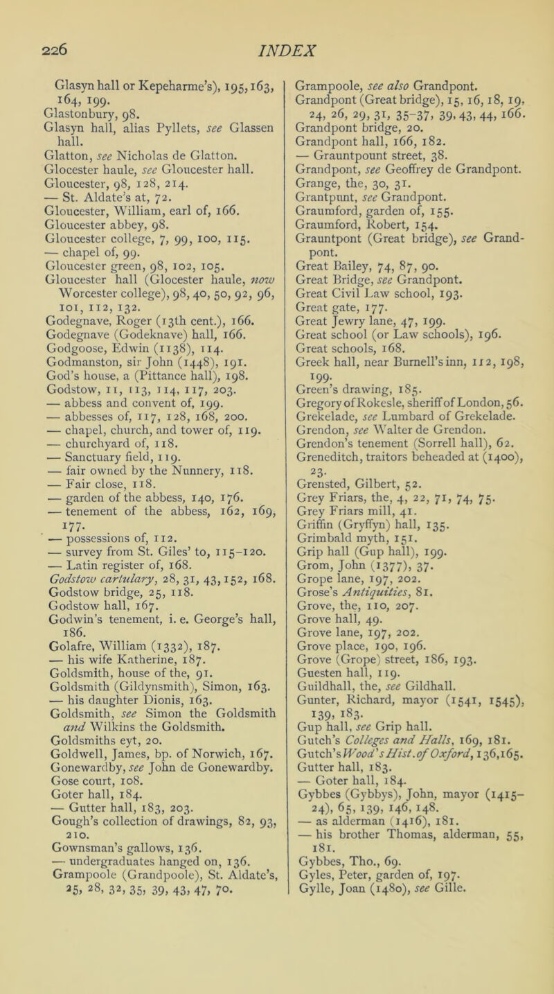 Glasynhall or Kepeharme’s), 195,163, 164, 199. Glastonbury, 98. Glasyn hall, alias Pyllets, see Glassen hall. Glatton, see Nicholas de Glatton. Glocester haule, see Gloucester hall. Gloucester, 98, 128, 214. — St. Aldate’s at, 72. Gloucester, William, earl of, 166. Gloucester abbey, 98. Gloucester college, 7, 99, 100, 115. — chapel of, 99. Gloucester green, 98, 102, 105. Gloucester hall (Glocester haule, noiv Worcester college), 98,40, 50, 92, 96, 101, 112, 132. Godegnave, Roger (13th cent.), 166. Godegnave (Godeknave) hall, 166. Godgoose, Edwin (1138), 114. Godmanston, sir John (1448), 191. God’s house, a (Pittance hall), 198. Godstow, It, 113, 114, 117, 203. — abbess and convent of, 199. — abbesses of, 117, 128, 168, 200. — chapel, church, and tower of, 119. — churchyard of, 118. — Sanctuary field, 119. — fair owned by the Nunnery, 118. — Fair close, 118. — garden of the abbess, 140, 176. — tenement of the abbess, 162, 169, I77- — possessions of, 112. — survey from St. Giles’ to, 115-120. — Latin register of, 168. Godstow cartulary, 28, 31, 43,152, 168. Godstow bridge, 25, 118. Godstow hall, 167. Godwin’s tenement, i. e. George’s hall, 186. Golafre, William (1332), 187. — his wife Katherine, 187. Goldsmith, house of the, 91. Goldsmith (Gildynsmith), Simon, 163. — his daughter Dionis, 163. Goldsmith, see Simon the Goldsmith and Wilkins the Goldsmith. Goldsmiths eyt, 20. Gold well, James, bp. of Norwich, 167. Gone ward by, see John de Gonewardby. Gose court, 108. Goter hall, 184. — Gutter hall, 183, 203. Gough’s collection of drawings, 82, 93, 210. Gownsman’s gallows, 136. — undergraduates hanged on, 136. Grampoole (Grandpoole), St. Aklate’s, 35> 28, 32, 35) 39, 43, 47, 7°- Grampoole, see also Grandpont. Grandpont (Great bridge), 15, 16,18, 19, 24, 26, 29, 31, 35-37, 39,43, 44, 166. Grandpont bridge, 20. Grandpont hall, 166, 182. — Grauntpount street, 38. Grandpont, see Geoffrey de Grandpont. Grange, the, 30, 31. Grantpunt, see Grandpont. Graumford, garden of, 155. Graumford, Robert, 154. Grauntpont (Great bridge), see Grand- pont. Great Bailey, 74, 87, 90. Great Bridge, see Grandpont. Great Civil Law school, 193. Great gate, 177. Great Jewry lane, 47, 199. Great school (or Law schools), 196. Great schools, 168. Greek hall, near Burnell’s inn, 1x2, 198, 199- Green’s drawing, 185. Gregory of Rokesle, sheriff of London, 56. Grekelade, see Lumbard of Grekelade. Grendon, see Walter de Grendon. Grendon’s tenement (Sorrell hall), 62. Greneditch, traitors beheaded at (1400), 23- Grensted, Gilbert, 52. Grey Friars, the, 4, 22, 71, 74, 75. Grey Friars mill, 41. Griffin (Gryffyn) hall, 135. Grimbald myth, 151. Grip hall (Gup hall), 199. Grom, John (1377), 37- Grope lane, 197, 202. Grose’s Antiquities, 81. Grove, the, 110, 207. Grove hall, 49. Grove lane, 197, 202. Grove place, 190, 196. Grove (Grope) street, 186, 193. Guesten hall, 119. Guildhall, the, see Gildhall. Gunter, Richard, mayor (1541, 1545), 139. 183- Gup hall, see Grip hall. Gutch’s Colleges and Halls, 169, 181. Gutch’s Wood's Hist.of Oxford, 136,165. Gutter hall, 183. — Goter hall, 184. Gybbes (Gybbys), John, mayor (1415- 24). 65. J39) H6. I48- — as alderman (1416), 181. — his brother Thomas, alderman, 55, 181. Gybbes, Tho., 69. Gyles, Peter, garden of, 197- Gylle, Joan (1480), see Gille.