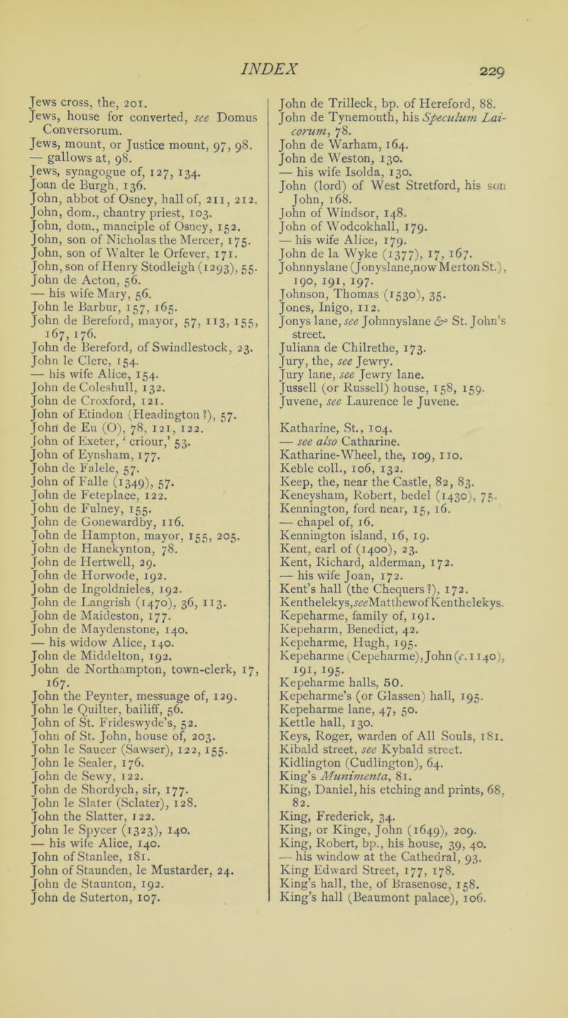 Jews cross, the, 201. Jews, house for converted, see Domus Conversorum. Jews, mount or Justice mount, 97, 98. — gallows at, 98. Jews, synagogue of, 127, 134. Joan de Burgh, 136. John, abbot of Osney, hall of, 211, 212. John, dom., chantry priest, 103. John, dom., manciple of Osney, 152. John, son of Nicholas the Mercer, 175. John, son of Walter le Orfever, 171. John, son of Henry Stodleigh (1293), 55. John de Acton, 56. — his wife Mary, 56. John le Barbur, 157, 165. John de Bereford, mayor, 57, 113, 155, 167, 176. John de Bereford, of Swindlestock, 23. John le Clerc, 154. — his wife Alice, 154. John de Coleshull, 132. John de Croxford, 121. John of Etindon (Headington ?), 57. John de Eu (O), 78, 121, 122. John of Exeter, ‘ criour,’ 53. John of Eynsham, 177. John de Falele, 57. John of Falle (1349), 57* John de Feteplace, 122. John de Fulney, 155. John de Gonewardby, 116. John de Flampton, mayor, 155, 205. John de Hanekynton, 78. John de Hertwell, 29. John de Horwode, 192. John de Ingoldnieles, 192. John de Langrish (1470), 36, 113. John de Maideston, 177. John de Maydenstone, 140. — his widow Alice, 140. John de Middelton, 192. John de Northampton, town-clerk, 17, 167. John the Peynter, messuage of, 129. John le Quilter, bailiff, 56. John of St. Frideswyde’s, 52. John of St. John, house of, 203. John le Saucer (Sawser), 122, 155. John le Sealer, 176. John de Sewy, 122. John de Shordych, sir, 177. John le Slater (Sclater), 128. John the Slatter, 122. John le Spycer (1323), 140. — his wife Alice, 140. John ofStanlee, 181. John of Staunden, le Mustarder, 24. John de Staunton, 192. John de Suterton, 107. John de Trilleck, bp. of Hereford, 88. John de Tynemouth, his Speculum Lai- corum, 78. John de Warham, 164. John de Weston, 130. — his wife Isolda, 130. John (lord) of West Stretford, his son John,168. John of Windsor, 148. John of Wodcokhall, 179. — his wife Alice, 179. John de la Wyke (1377), 17, 167. Johnnyslane (Jonyslane,now Merton St.), 190, 191, 197. Johnson, Thomas (1530), 35. Jones, Inigo, 112. Jonys lane, see Johnnyslane dr3 St. John’s street. Juliana de Chilrethe, 173. Jury, the, see Jewry. Jury lane, see Jewry lane. Jussell (or Russell) house, 158, 159. Juvene, see Laurence le Juvene. Katharine, St., 104. — see also Catharine. Katharine-Wheel, the, 109, no. Keble coll., 106, 132. Keep, the, near the Castle, 82, 83. Keneysham, Robert, bedel (1430), 75. Kennington, ford near, 15, 16. — chapel of, 16. Kennington island, 16, 19. Kent, earl of (1400), 23. Kent, Richard, alderman, 172. — his wife Joan, 172. Kent’s hall (the Chequers?), 172. Kenthelekys,.iwMatthewofKenthelekys. Kepeharme, family of, 191. Kepeharm, Benedict, 42. Kepeharme, Hugh, 195. Kepeharme (Cepeharme), John (c. 1140), 191, 195. Kepeharme halls, 50. Kepeharme’s (or Glassen) hall, 195. Kepeharme lane, 47, 50. Kettle hall, 130. Keys, Roger, warden of All Souls, 1 Si. Kibald street, see Kybald street. Kidlington (Cudlington), 64. King’s Munimenla, 81. King, Daniel, his etching and prints, 68, 82. King, Frederick, 34. King, or Kinge, John (1649), 209. King, Robert, bp., his house, 39, 40. — his window at the Cathedral, 93. King Edward Street, 177, 178. King’s hall, the, of Brasenose, 158. King’s hall (Beaumont palace), 106.