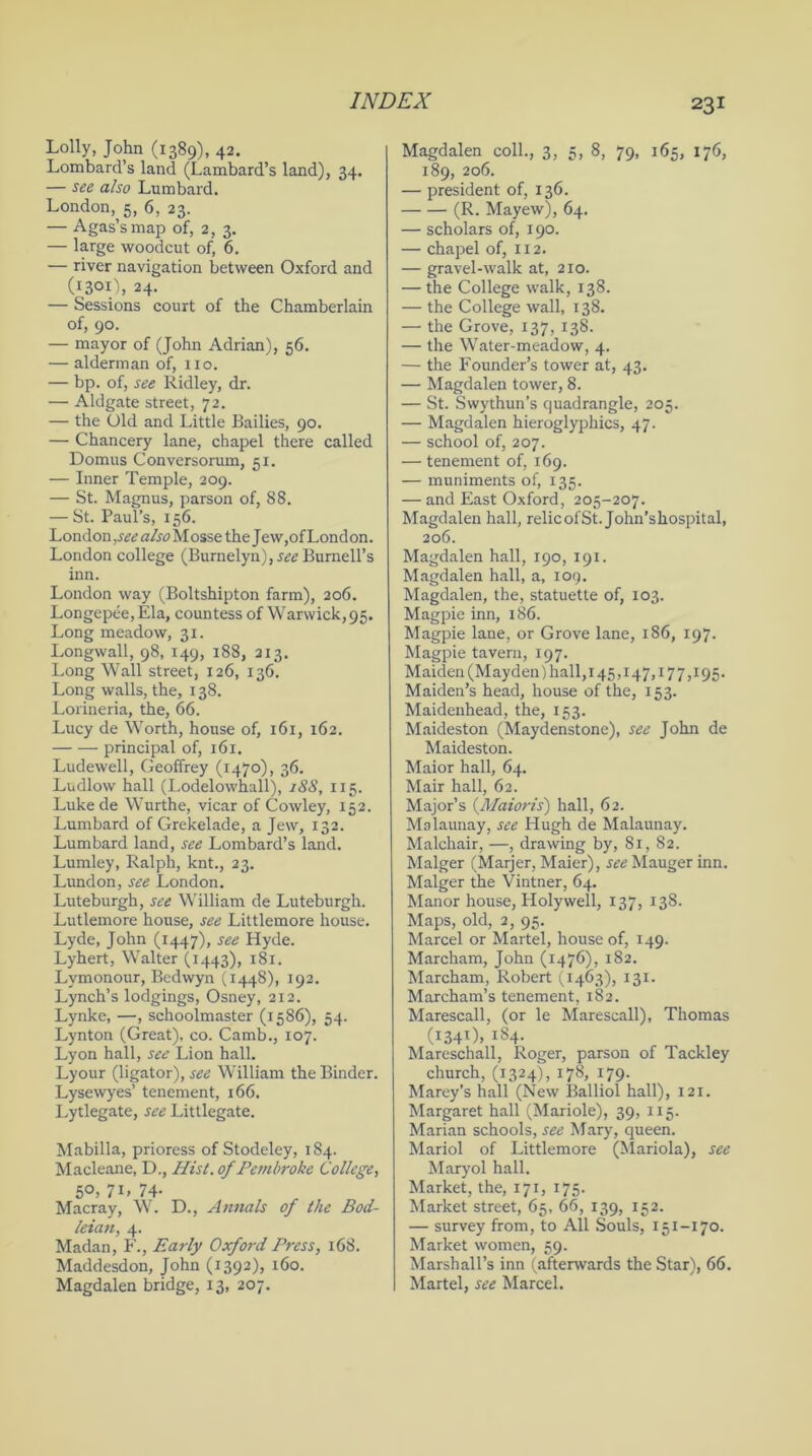 Lolly, John (1389), 42. Lombard’s land (Lambard’s land), 34. — see also Lumbard. London, 5, 6, 23. — Agas’smap of, 2, 3. — large woodcut of, 6. — river navigation between Oxford and (1301), 24. — Sessions court of the Chamberlain of, 90. — mayor of (John Adrian), 56. — alderman of, no. — bp. of, see Ridley, dr. — Aldgate street, 72. — the Old and Little Bailies, 90. — Chancery lane, chapel there called Domus Conversorum, 51. — Inner Temple, 209. — St. Magnus, parson of, 88. — St. Paul’s, 156. London ,see also M osse the Jew,of Lond on. London college (Burnelyn), see Burnell’s inn. London way (Boltshipton farm), 206. Longepee, Ela, countess of Warwick, 95. Long meadow, 31. Longwall, 98, 149, 188, 213. Long Wall street, 126, 136. Long walls, the, 138. Lorineria, the, 66. Lucy de Worth, house of, 161, 162. principal of, 161. Ludewell, Geoffrey (1470), 36. Ludlow hall (Lodelowhall), 188, 115. Luke de Wurthe, vicar of Cowley, 152. Lumbard of Grekelade, a Jew, 132. Lumbard land, see Lombard’s land. Lumley, Ralph, knt., 23. Lundon, see London. Luteburgh, see William de Luteburgh. Lutlemore house, see Littlemore house. Lyde, John (1447), see Hyde. Lyhert, Walter (1443), 181. Lymonour, Bedwyn (1448), 192. Lynch’s lodgings, Osney, 212. Lynke, —, schoolmaster (1586), 54. Lynton (Great), co. Camb., 107. Lyon hall, see Lion hall. Lyour (ligator), see William the Binder. Lysewyes’ tenement, 166. Lytlegate, see Littlegate. Mabilla, prioress of Stodeley, 184. Macleane, D., Hist, of Pembroke College, 5°) 7G 74- Macray, W. D., Annals of the Bod- leian, 4. Madan, F., Early Oxford Press, 168. Maddesdon, John (1392), 160. Magdalen bridge, 13, 207. Magdalen coll., 3, 5, 8, 79, 165, 176, 189, 206. — president of, 136. (R. Mayew), 64. — scholars of, 190. — chapel of, 112. — gravel-walk at, 210. — the College walk, 138. — the College wall, 138. — the Grove, 137, 138. — the Water-meadow, 4. — the Founder’s tower at, 43. — Magdalen tower, 8. — St. Swythun’s quadrangle, 205. — Magdalen hieroglyphics, 47. — school of, 207. — tenement of, 169. — muniments of, 135. — and East Oxford, 205-207. Magdalen hall, relicofSt. John’shospital, 206. Magdalen hall, 190, 191. Magdalen hall, a, 109. Magdalen, the, statuette of, 103. Magpie inn, 186. Magpie lane, or Grove lane, 186, 197. Magpie tavern, 197. Maiden (Mayden) hall, 145,147,177,195. Maiden’s head, house of the, 153. Maidenhead, the, 153. Maideston (Maydenstone), see John de Maideston. Maior hall, 64. Mair hall, 62. Major’s (Maioris) hall, 62. Malaunay, see Hugh de Malaunay. Malchair, —, drawing by, 81, 82. Malger (Marjer, Maier), see Mauger inn. Malger the Vintner, 64. Manor house, Holywell, 137, 138. Maps, old, 2, 95. Marcel or Martel, house of, 149. Marcham, John (1476), 182. Marcham, Robert (1463), 131. Marcham’s tenement, 182. Marescall, (or le Marescall), Thomas (1341), 1S4. Mareschall, Roger, parson of Tackley church, (1324), 178, 179. Marey’s hall (New Balliol hall), 121. Margaret hall (Mariole), 39, 115. Marian schools, see Mary, queen. Mariol of Littlemore (Mariola), see Maryol hall. Market, the, 171, 175. Market street, 65, 66, 139, 152. — survey from, to All Souls, 151-170. Market women, 59. Marshall’s inn (afterwards the Star), 66. Martel, see Marcel.