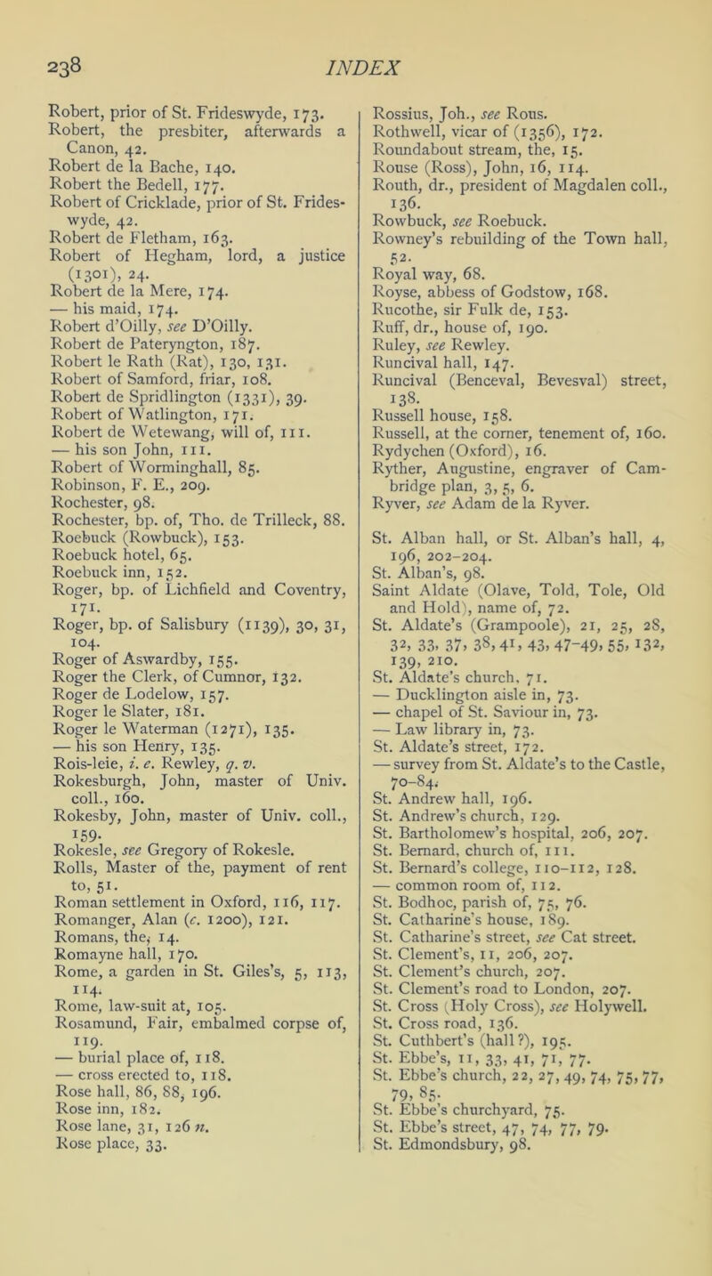 Robert, prior of St. Frideswyde, 173. Robert, the presbiter, afterwards a Canon, 42. Robert de la Bache, 140. Robert the Bedell, 177. Robert of Cricklade, prior of St. Frides- wyde, 42. Robert de Fletham, 163. Robert of Hegham, lord, a justice to01). 24- Robert de la Mere, 174. — his maid, 174. Robert d’Oilly, see D’Oilly. Robert de Pateryngton, 187. Robert le Rath (Rat), 130, 131. Robert of Samford, friar, 108. Robert de Spridlington (1331), 39. Robert of Watlington, 171. Robert de Wetewang, will of, III. — his son John, 111. Robert of Worminghall, 85. Robinson, F. E., 209. Rochester, 98. Rochester, bp. of, Tho. de Trilleck, 88. Roebuck (Rowbuck), 153. Roebuck hotel, 65. Roebuck inn, 152. Roger, bp. of Lichfield and Coventry, I7I- Roger, bp. of Salisbury (1139), 30, 31, 104. Roger of Aswardby, 155. Roger the Clerk, of Cumnor, 132. Roger de Lodelow, 157. Roger le Slater, 181. Roger le Waterman (1271), 135. — his son Henry, 135. Rois-leie, i. e. Rewley, q. v. Rokesburgh, John, master of Univ. coll., 160. Rokesby, John, master of Univ. coll., 159- Rokesle, see Gregory of Rokesle. Rolls, Master of the, payment of rent to, 51. Roman settlement in Oxford, 116, 117. Romanger, Alan (e. 1200), 121. Romans, the,- 14. Romayne hall, 170. Rome, a garden in St. Giles’s, 5, 1x3, 114. Rome, law-suit at, 105. Rosamund, Fair, embalmed corpse of, 119. — burial place of, 118. — cross erected to, 11S. Rose hall, 86, 88, 196. Rose inn, 182. Rose lane, 31, 126 n. Rose place, 33. Rossius, Joh., see Rous. Rothwell, vicar of (1356), 172. Roundabout stream, the, 15. Rouse (Ross), John, 16, 114. Routh, dr., president of Magdalen coll., 136. Rowbuck, see Roebuck. Rowney’s rebuilding of the Town hall, 52. Royal way, 68. Royse, abbess of Godstow, 168. Rucothe, sir Fulk de, 153. Ruff, dr., house of, 190. Ruley, see Rewley. Runcival hall, 147. Runcival (Benceval, Bevesval) street, 138. Russell house, 158. Russell, at the corner, tenement of, 160. Rydychen (Oxford), 16. Ryther, Augustine, engraver of Cam- bridge plan, 3, 5, 6. Ryver, see Adam de la Ryver. St. Alban hall, or St. Alban’s hall, 4, 196, 202-204. St. Alban’s, 98. Saint Aldate (Olave, Told, Tole, Old and Hold), name of, 72. St. Aldate’s (Grampoole), 21, 25, 28, 32, 33. 37. 38.41, 43. 47-49. 55. 132, 139, 210. St. Aldate’s church, 71. — Ducklington aisle in, 73. — chapel of St. Saviour in, 73. — Law library in, 73. St. Aldate’s street, 172. — survey from St. Aldate’s to the Castle, 70-84.- St. Andrew hall, 196. St. Andrew’s church, 129. St. Bartholomew’s hospital, 206, 207. St. Bernard, church of, ill. St. Bernard’s college, 110-112, 128. — common room of, 112. St. Bodhoc, parish of, 75, 76. St. Catharine’s house, 189. St. Catharine’s street, see Cat street. St. Clement’s, 11, 206, 207. St. Clement’s church, 207. St. Clement’s road to London, 207. St. Cross (Holy Cross), see Holywell. St. Cross road, 136. St. Cuthbert’s (hall?), 195. St. Ebbe’s, n, 33, 41, 71,* 77. St. Ebbe’s church, 22, 27, 49, 74, 75, 77, 79, 85. St. Ebbe’s churchyard, 75. St. Ebbe’s street, 47, 74, 77, 79. St. Edmondsbury, 98.