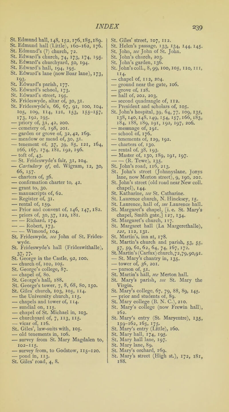 St. Edmund hall, 148, 152,176,185,189. St. Edmund hall (Little), 160-162, 176. St. Edmund’s (?) church, 72. St. Edward’s church, 74, 173, 174, 195. St. Edward’s churchyard, 50, 194. St. Edward’s hall, 194, 195. St. Edward’s lane (now Boar lane), 173, I93- St. Edward’s parish, 177. St. Edward’s school, 173. St. Edward’s street, 195. St. Frideswyde, altar of, 30, 31. St. Frideswyde’s, 66, 67, 91, 100, 104, 105, 109, 114, 121, 153, 155-157, 173, 192, 195. — priory of, 31, 42, 200. — cemetery of, 198, 201. — garden or grove of, 32,42, 169. — meadow or mead of, 30, 31. — tenement of, 37, 39, 85, 121, 164, 166, 167, 174, 181, 192, 196. — toft of, 43. — St. Frideswyde’s fair, 31, 104. — Cartulary of, ed. Wigram, 12, 30, 66, 157. — charters of, 36. — confirmation charter to, 42. — grant to, 30. — manuscripts of, 62. — Register of, 31. — rental of, 159. — Prior and convent of, 146, 147, 1S2. — priors of, 30, 37, 122, 181. Richard, 174. Robert, 173. Wimond, 104. St. Frideswyde, see John of St. Frides- wyde. St. Frideswyde’s hall (Frideswithalle), 37, 77- St. George in the Castle, 92, 100. — church of, 102, 105. St. George’s college, 87. — chapel of, 80. St. George’s hall, 188. St. George’s tower, 7, 8, 68, 80, 150. St. Giles’ church, 103, 105, 114. — the University church, 115. — chapels and tower of, 114. — sundial on, 115. — chapel of St. Michael in, 103. — churchyard of, 7, 113, 115. — vicar of, 116. St. Giles’, law-suits with, 105. — old tenements in, 106. — survey from St. Mary Magdalen to, 102-115. — survey from, to Godstow, 115-120. — pond in, 113. St. Giles’ road, 4, 8. St. Giles’ street, 107, 112. St. Helen’s passage, 133, 134, 144, 145. St. John, see John of St. John. St. John’s church, 203. St. John’s garden, 136. St. John’s coll., 8,99, 100,105, no, in, 114. — chapel of, 112, 204. — ground near the gate, 106. — grove of, 128. — hall of, 202. 203. — second quadrangle of, 112. — President and scholars of, 105. St. John’s hospital, 39, 64, 77, 109, 135, 138, 140,148,149, 154, 157,166,183, 184, 188, 189, 191, 192, 197, 206. — messuage of, 191. — school of, 176. — tenements of, 129, 192. — charters of, 130. — rental of, 38, 193. — Master of, 130, 189, 191, 197. (R. Tewe), 135. St. John’s road, 116, 213. St. John’s street (Johnnyslane, jonys lane, now Merton street), 9, 190, 202. St. John’s street (old road near New coll, chapel), 144. St. Katharine, see St. Catharine. St. Laurence church, N. Hincksey, 15. St. Laurence, hall of, see Laurence hall. St. Margaret’s chapel, [i. e. St. Mary’s chapel, Smith gate,] 127, 134. St. Margaret’s church, 117. St. Margaret hall (La Margerethalle), 121, 112, 131. St. Martin’s, inn at, 178. St. Martin’s church and parish, 53, 55, 57, 59, 61, 62, 64, 74, 167, 172. St. Martin’s (Carfax) church,72,79,90,91. — St. Mary’s chantry in, 135. — tower of, 36, 201. — parson of, 51. St. Martin’s hall, see Merton hall. St. Mary’s parish, see St. Mary the Virgin. St. Mary’s college, 67, 79, 88, 89, 145. — prior and students of, 89. St. Mary college (B. N. C.), 210. St. Mary’s college (now Frewin hall), 162. St. Mary’s entry (St. Maryentre), 135, 159-162, 165, 175. St. Mary’s entry (Little), 160. St. Mary hall, 174, 195. St. Mary hall lane, 197. St. Mary lane, 89. St. Mary’s orchard, 169. St. Mary’s street (High st.), 172, 181, 188.