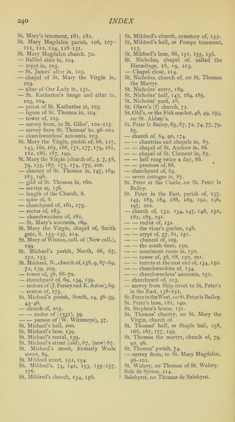 St. Mary’s tenement, 181, 182. St. Mary Magdalen parish, 106, 107- xii, 122, 124, 128-131. St. Mary Magdalen church, 70. — Balliol aisle in, 104. — crypt in, 103. — St. James’ altar in, 103. — chapel of St. Mary the Virgin in, 103. — altar of Our Lady in, 131. — St. Katharine’s image and altar in, 103, 104. — priest of St. Katharine at, 103. — figure of St. Thomas in, 104. — tower of, 105. — survey from, to St. Giles’, 102-115. — survey from St. Thomas’ to, 96-102. — churchwardens’ accounts, 103. St. Mary the Virgin, parish of, 66, 127, 143,160,165,166,171,177,179,181, 182, 186, 187, 199. St. Mary the Virgin (church of), 5, 7, 58, 79» 135. i67- j73. 174, 179> 20°- — chantry of St. Thomas in, 147, 169, 183, 196. — gild of St. Thomas in, 160. — service at, 136. — length of the Church, 8. — spire of, 8. — churchyard of, 161, 175. — rector of, 163. — churchwardens of, 181. — St. Mary’s accounts, 169. St. Mary the Virgin, chapel of, Smith gate, 8, 133-135, 214. St. Mary of Winton, coll, of (New coll.), J99- St. Michael’s parish, North, 66, 67, i52. 153- St. Michael, N., church of, 138, 9, 67-69, 72, 139, 205. — tower of, 36, 68-70. — churchyard of, 69, 134, 139. — rectors of (J. Perseyand R. Aston), 69. — sexton of, 175. St. Michael’s parish, South, 24, 36-39, 43-46- — church of, 205. rector of (1331), 39. parson of (W. Witteneye), 37. St. Michael’s hall, 200. St. Michael’s lane, 139. St. Michael’s rental, 139. St. Michael’s street (old), 67, (new) 67. St. Michael’s street, formerly Wode street, 89. St. Mildred street, 152, 154. St. Mildred’s, 74, 142, '153, 155-157, 176. St. Mildred’s church, 154, 156. St. Mildred’s church, cemetery of, 155. St. Mildred’s hall, or Pompe tenement, 153- St. Mildred’s lane, 66, 151, 155, 156. St. Nicholas, chapel of, called the Hermitage, 18, 19, 213. — Chapel close, 214. St. Nicholas, church of, see St. Thomas the Martyr. St. Nicholas’ entry, 189. St. Nicholas’ hall, 147, 184, 185. St. Nicholas’ yard, 18. St. Olave’s (?) church, 72. St. Old’s, or the Fish market, 46, 49, 193, see St. Aldate’s. St. Peter le Bailey, 65,67, 72, 74, 77, 79, 85. — church of, 84, 90, 174. chantries and chapels in, 85. chapel of St. Andrew in, 86. chapel of St. Clement in, 85. bell rung twice a day, 86. proctors of, 88. — churchyard of, 85. — seven cottages in, 87. St. Peter at the Castle, see St. Peter le Bailey. St. Peter in the East, parish of, 137, 145, 183, 184, 188, 189, 192, Iy6, 197, 202. — church of, 132, 134, 147, 148, 150, 182, 185, 191. rector of, 132. the vicar’s garden, 148. crypt of, 57, 81, 151. chancel of, 105. the south door, 150. muniment room in, 150. tower of, 36, 68, 150, 201. turrets at the east end of, 134,150. churchwardens of, 134. churchwardens’accounts, 151. — churchyard of, 213. — survey from Ship street to St. Peter’s in the East, 138-131. St. Peter in the West, see St. Peter le Bailey. St. Peter’s lane, 181, 190. St. Stephen’s house, 131. St. Thomas’ chantry, see St. Mary the Virgin, church of. St. Thomas’ hall, or Staple hall, 158, 166,167,177,195. St. Thomas the martyr, church of, 79, 92, 96. St. Thomas’ parish, 74. — survey from, to St. Mary Magdalen, 96-102. St. Walery, see Thomas of St. Walery. Sale de Syrrae, 214. Salehyrst, see Thomas de Salehyrst.