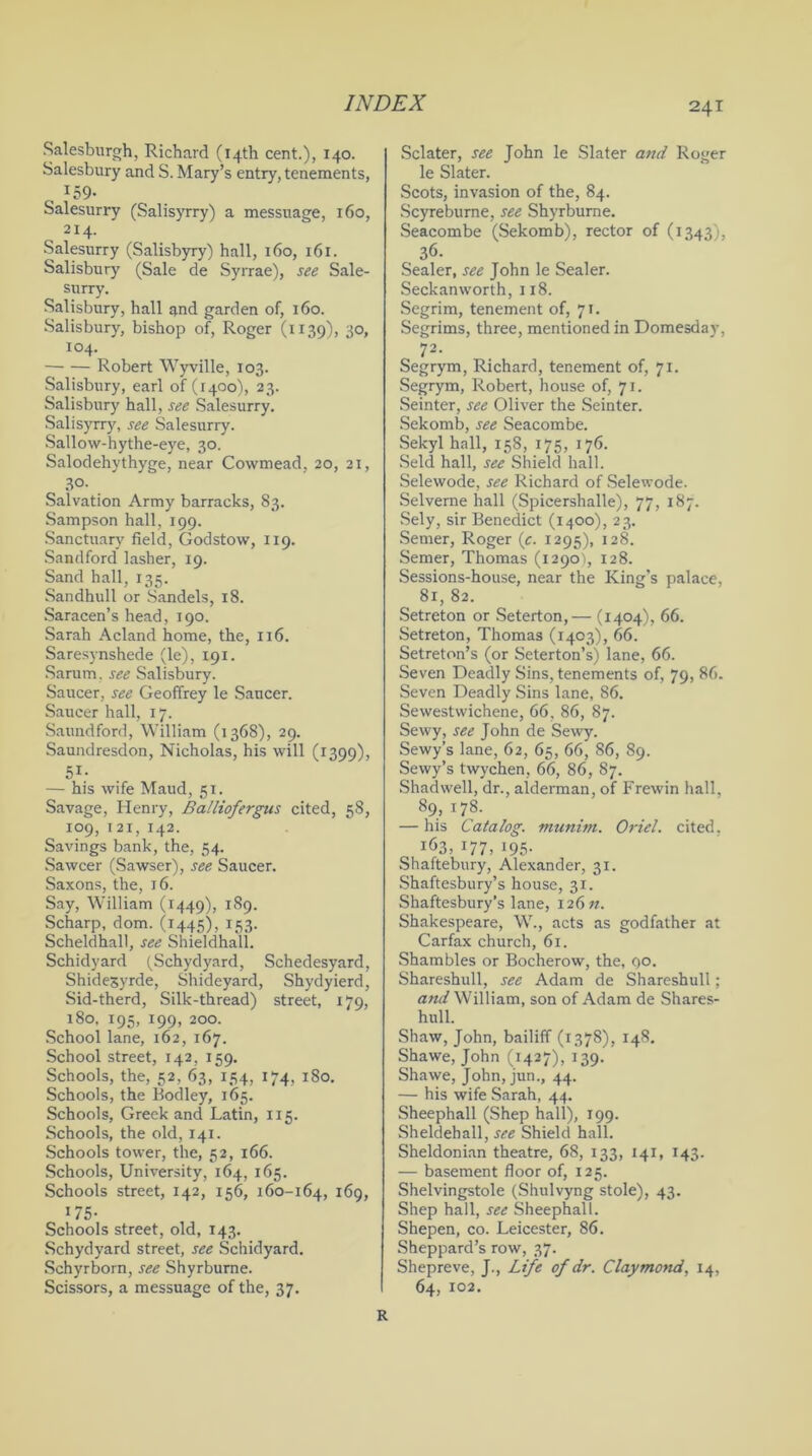 Salesburgh, Richard (14th cent.), 140. Salesbury and S. Mary’s entry, tenements, 159- Salesurry (Salisyrry) a messuage, 160, 214. Salesurry (Salisbyry) hall, 160, 161. Salisbury (Sale de Syrrae), see Sale- surry. Salisbury, hall and garden of, 160. Salisbury, bishop of, Roger (1139), 30, 104. Robert Wyville, 103. Salisbury, earl of (1400), 23. Salisbury hall, see Salesurry. Salisyrry, see Salesurry. Sallow-hythe-eye, 30. Salodehythyge, near Cowmead, 20, 21, 30- Salvation Army barracks, 83. Sampson hall, 199. Sanctuary field, Godstow, 119. Sandford lasher, 19. Sand hall, 135. Sandhull or Sandels, 18. Saracen’s head, 190. Sarah Acland home, the, 116. Saresynshede (le), 191. Sarum. see Salisbury. Saucer, see Geoffrey le Saucer. Saucer hall, 17. Saundford, William (1368), 29. Saundresdon, Nicholas, his will (1399), 51- — his wife Maud, 51. Savage, Henry, Balliofergus cited, 58, 109, 12 x, 142. Savings bank, the, 54. Sawcer (Sawser), see Saucer. Saxons, the, 16. Say, William (1449), 189. Scharp, dom. (1445), 153. Scheldhall, see Shieldhall. Schidyard (Schydyard, Schedesyard, Shide3yrde, Shideyard, Shydyierd, Sid-therd, Silk-thread) street, 179, 180, 195, 199, 200. School lane, 162, 167. School street, 142, 159. Schools, the, 52, 63, 134, 174, 180. Schools, the Bodley, 165. Schools, Greek and Latin, 115. Schools, the old, 141. Schools tower, the, 52, 166. Schools, University, 164, 165. Schools street, 142, 156, 160-164, 169, 175- Schools street, old, 143. Schydyard street, see Schidyard. Schyrborn, see Shyrburne. Scissors, a messuage of the, 37. Sclater, see John le Slater and Roger le Slater. Scots, invasion of the, 84. Scyreburne, see Shyrburne. Seacombe (Sekomb), rector of (1343), 36. Sealer, see John le Sealer. Seckanworth, 118. Segrim, tenement of, 71. Segrims, three, mentioned in Domesday, 72. Segrym, Richard, tenement of, 71. Segrym, Robert, house of, 71. Seinter, see Oliver the Seinter. Sekomb, see Seacombe. Sekyl hall, 158, 175, 176. Seld hall, see Shield hall. Selewode, see Richard of Selewode. Selverne hall (Spicershalle), 77, 187. Sely, sir Benedict (1400), 23. Semer, Roger (c. 1295), 128. Semer, Thomas (1290), 128. Sessions-house, near the King's palace, 81, 82. Setreton or Seterton,— (1404), 66. Setreton, Thomas (1403), 66. Setreton’s (or Seterton’s) lane, 66. Seven Deadly Sins, tenements of, 79, 86. Seven Deadly Sins lane, 86. Sewestwichene, 66, 86, 87. Sewy, see John de Sewy. Sewy’s lane, 62, 65, 66, 86, 89. Sewy’s twychen, 66, 86, 87. Shadwell, dr., alderman, of Frewin hall, 89, 178. — his Catalog, munim. Oriel, cited, i63,177,195- Shaftebury, Alexander, 31. Shaftesbury’s house, 31. Shaftesbury’s lane, I26«. Shakespeare, W., acts as godfather at Carfax church, 61. Shambles or Bocherow, the, go. Shareshull, see Adam de Shareshull; and William, son of Adam de Shares- hull. Shaw, John, bailiff (1378), 148. Shawe, John (1427), 139. Shawe, John, jun., 44. — his wife Sarah, 44. Sheephall (Shep hall), 199. Sheldehall, see Shield hall. Sheldonian theatre, 68, 133, 141, 143. — basement floor of, 125. Shelvingstole (Shulvyng stole), 43. Shep hall, see Sheephall. Shepen, co. Leicester, 86. Sheppard’s row, 37. Shepreve, J., Life of dr. Claymond, 14, 64, 102. R