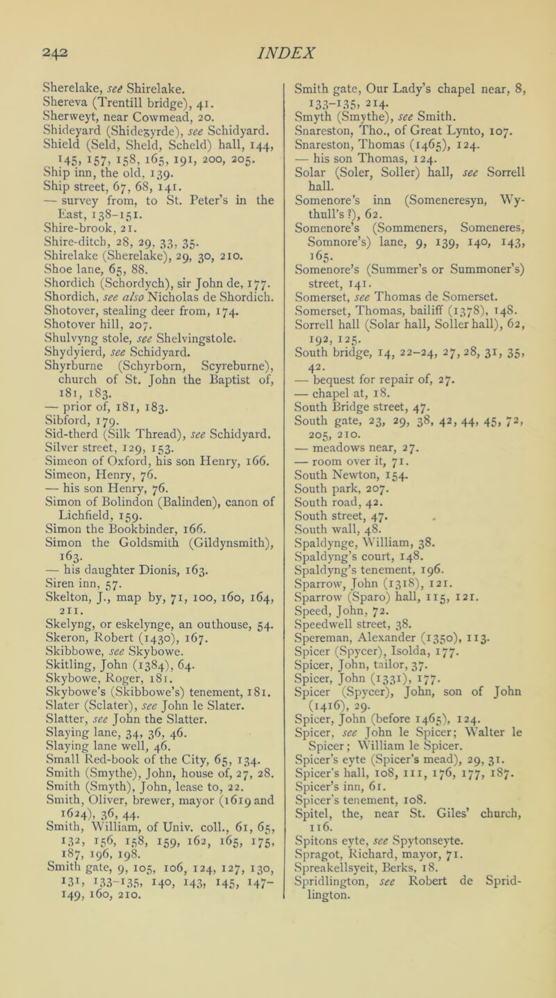 Sherelake, see Shirelake. Shereva (Trentill bridge), 41. Shervveyt, near Cowmead, 20. Shideyard (Shidesyrde), see Schidyard. Shield (Seld, Sheld, Scheld) hall, 144, J45> I57> 158, 165, 191, 200, 205. Ship inn, the old, 139. Ship street, 67, 68, 141. — survey from, to St. Peter’s in the East, 138-151. Shire-brook, 21. Shire-ditch, 28, 29, 33, 35. Shirelake (Sherelake), 29, 30, 210. Shoe lane, 65, 88. Shordich (Schordych), sir John de, 177. Shordich, see also Nicholas de Shordich. Shotover, stealing deer from, 174. Shotover hill, 207. Shulvyng stole, see Shelvingstole. Shydyierd, see Schidyard. Shyrburne (Schyrborn, Scyreburne), church of St. John the Baptist of, 181, 183. — prior of, 181, 183. Sibford, 179. Sid-therd (Silk Thread), see Schidyard. Silver street, 129, 153. Simeon of Oxford, his son Henry, 166. Simeon, Henry, 76. — his son Henry, 76. Simon of Bolindon (Balinden), canon of Lichfield, 159. Simon the Bookbinder, 166. Simon the Goldsmith (Gildynsmith), 163. — his daughter Dionis, 163. Siren inn, 57. Skelton, J., map by, 71, 100, 160, 164, 211. Skelyng, or eskelynge, an outhouse, 54. Skeron, Robert (T430), 167. Skibbowe, see Skybowe. Skitling, John (1384), 64. Skybowe, Roger, 181. Skybowe’s (Skibbowe’s) tenement, 181. Slater (Sclater), see John le Slater. Slatter, see John the Slatter. Slaying lane, 34, 36, 46. Slaying lane well, 46. Small Red-book of the City, 65, 134. Smith (Smythe), John, house of, 27, 28. Smith (Smyth), John, lease to, 22. Smith, Oliver, brewer, mayor (1619 and , 1624), 36, 44. Smith, William, of Univ. coll., 61, 65, L32, 156, 158, 159, 162, 165, 175, 187, 196, 198. Smith gate, 9, 105, 106, 124, 127, 130, I3L 133-135, 140, 143, 145, 147- 149, 160, 210. Smith gate, Our Lady’s chapel near, 8, 133—135, 214. Smyth (Smythe), see Smith. Snareston, Tho., of Great Lynto, 107. Snareston, Thomas (1465), 124. ■— his son Thomas, 124. Solar (Soler, Soller) hall, see Sorrell hall. Somenore’s inn (Someneresyn, Wy- thull’s ?), 62. Somenore’s (Sommeners, Someneres, Somnore’s) lane, 9, 139, 140, 143, 165. Somenore’s (Summer’s or Summoner’s) street, 141. Somerset, see Thomas de Somerset. Somerset, Thomas, bailiff (1378), 14S. Sorrell hall (Solar hall, Soller hall), 62, 192, 125. South bridge, 14, 22-24, 27, 28, 31, 35, 42- . r — bequest for repair of, 27. — chapel at, 18. South Bridge street, 47. South gate, 23, 29, 38, 42, 44, 45, 72, 205, 210. — meadows near, 27. — room over it, 71. South Newton, 154. South park, 207. South road, 42. South street, 47. South wall, 48. Spaldynge, William, 38. Spaldyng’s court, 148. Spaldyng’s tenement, 196. Sparrow, John (1318), 121. Sparrow (Sparo) hall, 115, 121. Speed, John, 72. Speedwell street, 38. Spereman, Alexander (1350), 113. Spicer (Spycer), Isolda, 177. Spicer, John, tailor, 37. Spicer, John (1331), 177. Spicer (Spycer), John, son of John (1416), 29. Spicer, John (before 1465), 124. Spicer, see John le Spicer; Walter le Spicer; William le Spicer. Spicer’s eyte (Spicer’s mead), 29, 31. Spicer’s hall, 108, in, 176, 177, 187. Spicer’s inn, 61. Spicer’s tenement, 108. Spitel, the, near St. Giles’ church, 116. Spitons eyte, see Spytonseyte. Spragot, Richard, mayor, 71. Spreakellsyeit, Berks, 18. Spridlington, see Robert de Sprid- lington.