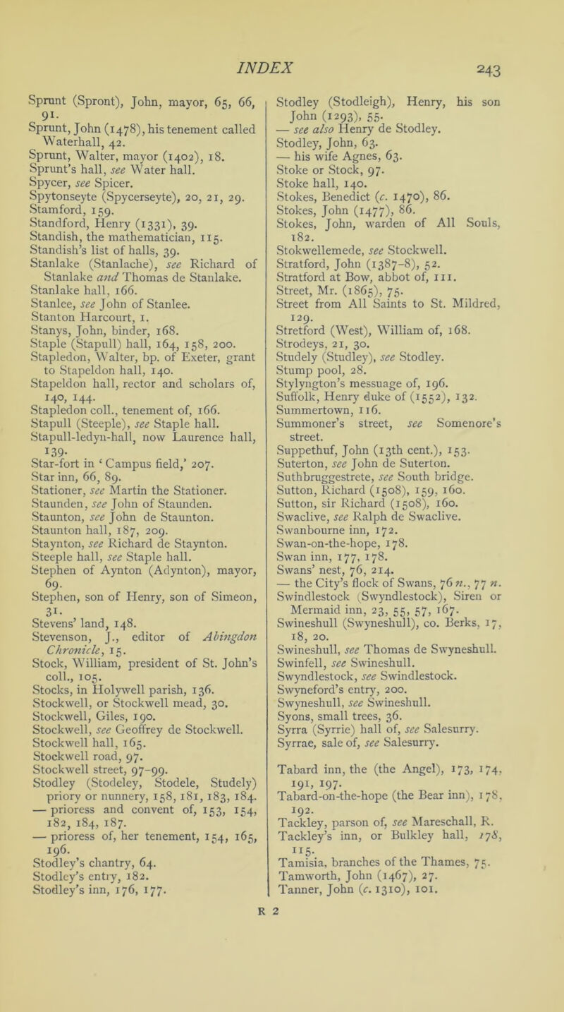 Sprunt (Spront), John, mayor, 65, 66, 9i- Sprunt, John (1478), his tenement called Waterhall, 42. Sprunt, Walter, mayor (1402), 18. Sprunt’s hall, see Water hall. Spycer, see Spicer. Spytonseyte (Spycerseyte), 20, 21, 29. Stamford, 159. Standford, Henry (1331), 39. Standish, the mathematician, 115. Standish’s list of halls, 39. Stanlake (Stanlache), see Richard of Stanlake and Thomas de Stanlake. Stanlake hall, 166. Stanlee, see John of Stanlee. Stanton Harcourt, 1. Stanys, John, binder, 168. Staple (Stapull) hall, 164, 158, 200. Stapledon, Walter, bp. of Exeter, grant to Stapeldon hall, 140. Stapeldon hall, rector and scholars of, I4°, 144< Stapledon coll., tenement of, 166. Stapull (Steeple), see Staple hall. Stapull-ledyn-hall, now Laurence hall, 139- Star-fort in ‘ Campus field,’ 207. Star inn, 66, 89. Stationer, see Martin the Stationer. Staunden,see John of Staunden. Staunton, see John de Staunton. Staunton hall, 187, 209. Staynton, see Richard de Staynton. Steeple hall, see Staple hall. Stephen of Aynton (Aclynton), mayor, 69. Stephen, son of Henry, son of Simeon, 3i. Stevens’ land, 148. Stevenson, }., editor of Abingdon Chronicle, 15. Stock, William, president of St. John’s coll., 105. Stocks, in Holywell parish, 136. Stockwell, or Stockwell mead, 30. Stockwell, Giles, 190. Stockwell, see Geoffrey de Stockwell. Stockwell hall, 165. Stockwell road, 97. Stockwell street, 97-99. Stodley (Stodeley, Stodele, Studely) priory or nunnery, 158,181,183, 184. — prioress and convent of, 153, 154, 182, 184, 187. — prioress of, her tenement, 154, 165, 196. Stodley’s chantry, 64. Stodley’s entiy, 182. Stodley’s inn, 176, 177. Stodley (Stodleigh), Henry, his son John (1293), 55. — see also Henry de Stodley. Stodley, John, 63. — his wife Agnes, 63. Stoke or Stock, 97. Stoke hall, 140. Stokes, Benedict (c. I47°)> 86. Stokes, John (1477), 86. Stokes, John, warden of All Souls, 182. Stokwellemede, see Stockwell. Stratford, John (1387-8), 52. Stratford at Bow, abbot of, in. Street, Mr. (1865), 75. Street from All Saints to St. Mildred, 129. Stretford (West), William of, 168. Strodeys, 21, 30. Studely (Studley), see Stodley. Stump pool, 28. Stylyngton’s messuage of, 196. Suffolk, Henry duke of (1552), 132. Summertown, 116. Summoner’s street, see Somenore’s street. Suppethuf, John (13th cent.), 153. Suterton, see John de Suterton. Suthbruggestrete, see South bridge. Sutton, Richard (1508), 159, 160. Sutton, sir Richard (1508), 160. Swaclive, see Ralph de Swaclive. Swanbourne inn, 172. Swan-on-the-hope, 178. Swan inn, 177, 178. Swans’ nest, 76, 214. — the City’s flock of Swans, 76 77 n. Swindlestock (Swyndlestock), Siren or Mermaid inn, 23, 55, 37, 167. Swineshull (Swyneshull), co. Berks, 17, 18, 20. Swineshull, see Thomas de Swyneshull. Swinfell, see Swineshull. Swyndlestock, see Swindlestock. Swyneford’s entry, 200. Swyneshull, see Swineshull. Syons, small trees, 36. Syrra (Syrrie) hall of, see Salesurry. Syrrae, sale of, see Salesurry. Tabard inn, the (the Angel), 173, 174, 19C I97- Tabard-on-the-hope (the Bear inn), 178, 192. Tackley, parson of, see Mareschall, R. Tackley’s inn, or Bulkley hall, 1 yX, H5. Tamisia, branches of the Thames, 75. Tamworth, John (1467), 27. Tanner, John (c. 1310), 101. R 2