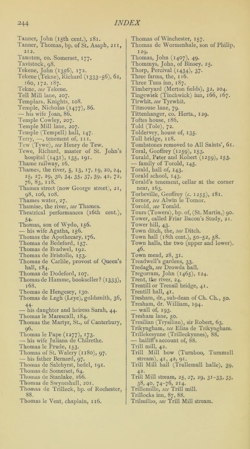 Tanner, John (15th cent.), 181. Tanner, Thomas, bp. of St. Asaph, 211, 212. Taunton, co. Somerset, 177. Tavistock, 98. Tekene, John (1356), 172. Tekene (Tekne), Richard (1333-56), 61, 160, 172, 187. Tekne, see Tekene. Tell Mill lane, 207. Templars, Knights, 108. Temple, Nicholas (1477), 86. — his wife Joan, 86. Temple Cowley, 207. Temple Mill lane, 207. Temple (Tempell) hall, 147. Terry, —, tenement of, 111. Tew (Tywe), see Henry de Tew. Tewe, Richard, master of St. John’s hospital (1431), 135, 191. Thame railway, 16. Thames, the river, 5, 13, 17, 19, 20, 24, 25> 27> 29) 3°. 34. 35. 37. 39. 42. 72. 76, 83, 118. Thames street (now George street), 21, 98, 106, 108. Thames water, 27. Thamise, the river, see Thames. Theatrical performances (16th cent.), 54- Thomas, son of Wydo, 156. — his wife Agatha, 156. Thomas the Apothecary, 176. Thomas de Bedeford, 157. Thomas de Bradwel, 192. Thomas de Bristolle, 153. Thomas de Carlile, provost of Queen’s hall, 184. Thomas de Dodeford, 107. Thomas de Hamme, bookseller? (1333), 168. Thomas de Hengesey, 130. Thomas de Legh (Leye), goldsmith, 36, 44- — his daughter and heiress Sarah, 44. Thomas le Marescall, 184. Thomas the Martyr, St., of Canterbury, 96. Thomas le Pape (1277), 173. — his wife Juliana de Chilrethe. Thomas le Prude, 153. Thomas of St. Walery (1180), 97. — his father Bernard, 97. Thomas de Salehyrst, bedel, 191. Thomas de Somerset, 64. Thomas de Stanlake, 166. Thomas de Swyneshull, 201. Thomas de Trilleck, bp. of Rochester, 88. Thomas le Vent, chaplain, 116. Thomas of Winchester, 157. Thomas de Wormenhale, son of Philip, 129. Thomas, John (1407), 49. Thommys, John, of Binsey, 25. Thorp, Percival (1434), 37. Three farms, the, 116. Three Tuns inn, 187. Timberyard (Merton fields), 32, 204. Tingewiek (Tinchwick) inn, 166, 167. Tirwhit, see Tyrwhit. Titmouse lane, 79. Tittenhanger, co. Herts., 129. Toftes house, 186. Told (Tole), 72. Toldervey, house of, 135. Toll bridge, 118. Tombstones removed to All Saints’, 61. Toral, Geoffrey (1259), 153. Torald, Peter and Robert (1259), 153. — family of Toroid, 145. Torald, hall of, 143. Torald school, 143. Torald’s tenement, cellar at the corner near, 163. Torbeville, Geoffrey (c. 1255), 181. Tornor, see Alwin le Tornor. Toroid, see Torald. Tours (Towers), bp. of, (St. Martin,) 90. Tower, called Friar Bacon’s Study, 21. Tower hill, 43. Town ditch, the, see Ditch. Town hall (18th cent.), 50-52, 58. Town halls, the two (upper and lower), 46. Town mead, 28, 31. Treadwell’s gardens, 33. Tredagh, see Drowda hall. Tregorram, John (1465), 124. Trent, the river, 24. Trentill or Trensil bridge, 41. Trentill hall, 41. Tresham, dr., sub-dean of Ch. Ch., 50. Tresham, dr. William, 194. — wall of, 193. Tresham lane, 50. Tresilian (Trysilian), sir Robert, 63. Trikyngham, see Elias de Trikyngham. Trillekesynne (Trilleckynnes), 88. — bailiffs account of, 88. Trill mill, 42. Trill Mill bow (Turnboo, Turnmull stream), 41, 42, 91. Trill Mill hall (Trullemull halle), 39, 42- Trill Mill stream, 25, 27, 29, 31-33, 35, 38, 40, 74-76, 214. Trillemille, see Trill mill. Trillocks inn, 87, 88. Trilmilbo, see Trill Mill stream.