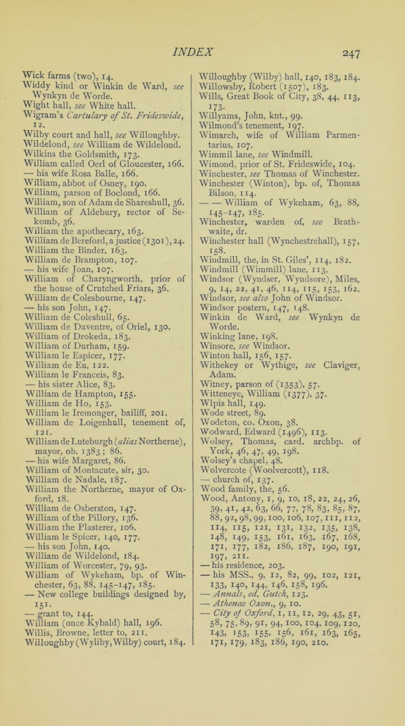 Wick farms (two), 14. Widdy kind or Winkin de Ward, see Wynkyn de Worde. Wight hall, see White hall. Wigram’s Cartulary of St. Frideswide, 12. Wilby court and hall, see Willoughby. Wildelond, see William de Wildelond. Wilkins the Goldsmith, 173. William called Oerl of Gloucester, 166. — his wife Rosa Balle, 166. William, abbot of Osney, 190. William, parson of Boclond, 166. William, son of Adam de Shareshull, 36. William of Aldebury, rector of Se- komb, 36. William the apothecary, 163. William de Bereford, a justice (1301), 24. William the Binder, 163. William de Brampton, 107. — his wife Joan, 107. William of Charyngworth, prior of the house of Crutched Friars, 36. William de Colesboume, 147. — his son John, 147. William de Coleshull, 65. William de Daventre, of Oriel, 130. William of Drokeda, 183. William of Durham, 159. William le Espicer, 177. William de Eu, 122. William le Franceis, 83. — his sister Alice, 83. William de Hampton, 155. William de Ho, 153. William le Iremonger, bailiff, 201. William de Loigenhull, tenement of, 121. William de Luteburgh (alias Northerne), mayor, ob. 1383; 86. — his wife Margaret, 86. William of Montacute, sir, 30. William de Nadale, 187. William the Northerne, mayor of Ox- ford, 18. William de Osberston, 147. William of the Pillory, 136. William the Plasterer, 106. William le Spicer, 140, 177. — his son John, 140. William de Wildelond, 184. William of Worcester, 79, 93. William of Wykeham, bp. of Win- chester, 63, 88, 145-147, 185. — New college buildings designed by, I5I* — grant to, 144. William (once Kybald) hall, 196. Willis, Browne, letter to, 21 r. Willoughby (Wyliby, Wilby) court, 184. Willoughby (Wilby) hall, 140, 183, 184. Willowsby, Robert (1507), 183. Wills, Great Book of City, 38, 44, 113, 173- Willy ams, John, knt., 99. Wilmond’s tenement, 197. Wimarch, wife of William Parmen- tarius, 107. Wimmil lane, see Windmill. Wimond, prior of St. Frideswide, 104. Winchester, see Thomas of Winchester. Winchester (Winton), bp. of, Thomas Bilson, 114. William of Wykeham, 63, 88, 145-147, 185. Winchester, warden of, see Brath- waite, dr. Winchester hall (Wynchestrehall), 157, } 58- Windmill, the, in St. Giles’, 114, 182. Windmill (Wimmill) lane, 113. Windsor (Wyndser, Wyndsore), Miles, 9, 14, 22, 41, 46, 114, 115, 153, 162. Windsor, see also John of Windsor. Windsor postern, 147, 148. Winkin de Ward, see Wynkyn de Worde. Winking lane, 198. Winsore, see Windsor. Winton hall, 156, 157. Withekey or Wythige, see Claviger, Adam. Witney, parson of (1353), 57. Witteneye, William (1377), 37. Wlpis hall, 149. Wode street, 89. Wodeton, co. Oxon, 38. Wodward, Edward (1496), 113. Wolsey, Thomas, card, archbp. of York, 46, 47, 49, 198. Wolsey’s chapel, 48. Wolvercote (Woolvercott), 118. — church of, 137. Wood family, the, 56. Wood, Antony, 1, 9, 10, 18, 22, 24, 26, 39, 41, 42, 63, 66, 77, 78, 83, 85, S7, 88, 92, 98,99,100,106,107, hi, 112, 114, 115, 121, 131, 132, 135, 138, H8, i49> i53j i6i> i63. 167, 168, 171, 177, 182, 186, 187, 190, 191, 197, 211. — his residence, 203. — his MSS., 9, 12, 82, 99, 102, 121, 133, 140, 144, 146, 158, 196. — Annals, ed. Gutch, 123. — Athenae Oxon., 9, 10. — City of Oxford, 1,11,12, 29, 43, 51, 58, 75- s9» 9D 94> IO°. I04> 109, I2°, 143, i?3, 155. i56> 161, 163, 165, 171, 179, 183, 186, 190, 210.