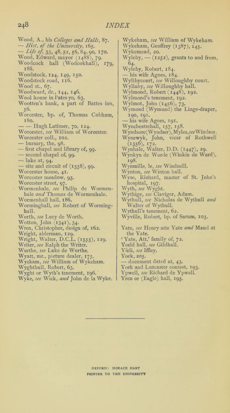 Wood, A., his Colleges and Halls, 87. — Hist, of the University, 165. — Life of 33, 48, 52, 56, 84, 90, 170. Wood, Edward, mayor (1488), 79- Woodcock hall (Wodcokhall), 179, 186. Woodstock, 124, 149, 150. Woodstock road, 116. Wood st., 67. Woodward, dr., 144, 146. Wool house in Pates yn, 63. Wootten’s bank, a part of Battes inn, 56. Worcester, bp. of, Thomas Cobham, 180. Hugh Latimer, 70, 124. Worcester, see William of Worcester. Worcester coll., 102. — bursary, the, 98. — first chapel and library of, 99. — second chapel of, 99. — lake at, 94. — site and circuit of (1558), 99. Worcester house, 41. Worcester meadow, 95. Worcester street, 97. Wormenhale, see Philip de Wormen- hale and Thomas de Wormenhale. Wormenhall hall, 186. Worminghall, see Robert of Worming- hall. Worth, see Lucy de Worth. Wotton, John (1341), 34. Wren, Christopher, design of, 162. Wright, alderman, 129. Wright, Walter, D.C.L. (1555), 129. Writer, see Ralph the Writer. Wurthe, see Luke de Wurthe. Wyatt, mr., picture dealer, 175. Wyckam, see William of Wykeham. Wyghthull, Robert, 63. Wyght or Wyth’s tenement, 196. Wyke, see Wick, and John de la Wyke. Wykeham, see William of Wykeham. Wykeham, Geoffrey (1387), 145. Wykemead, 20. Wyleby, — (1252), grants to and from, 64. Wyleby, Robert, 184. — his wife Agnes, 184. Wylibycourt, see Willoughby court. Wyllaby, see Willoughby hall. Wylmond, Robert (1448), 192. Wylmond’s tenement, 192. Wylmot, John (1456), 73. Wymond (Wymund) the Linge-draper, 190, 191. — his wife Agnes, 191. Wynchestrehall, 157, 158. Wyndsore(Wyndser), Myles,^Windsor. Wynewyk, Tohn. vicar of Rothwell (1356), 172. Wynhale, Walter, D.D. (1447), 29. Wynkyn de Worde (Winkin de Ward), 198. Wynmille, le, see Windmill. Wynton, see Winton hall. Wyse, Richard, master of St. John’s hospital, 197. Wyth, see Wyght. Wythige, see Claviger, Adam. Wythull, see Nicholas de Wythull and Walter of Wythull. Wythull’s tenement, 62. Wyville, Robert, bp. of Sarum, 103. Yate, see Henry atte Yate and Maud at the Yate. ‘ Yate, Att,’ family of, 72. Yeeld hall, see Gildhall. Yfeli, see Iffley. York, 205. — document dated at, 43. York and Lancaster contest, 193. Ypwell, see Richard de Ypwell. Yren or (Eagle) hall, 195. OXFORD: HORACE HART PRINTER TO THE UNIVERSITY