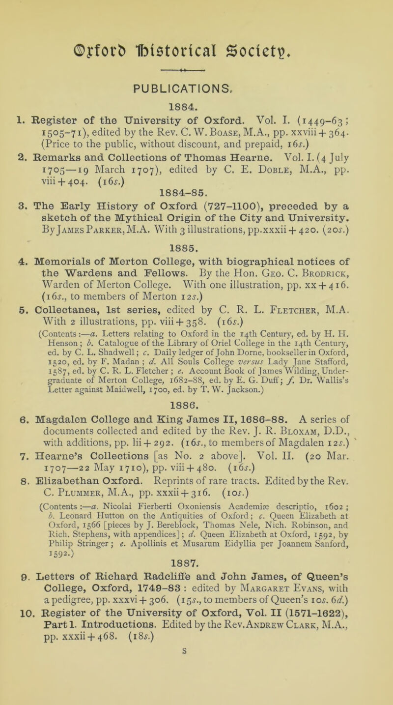 ©yforb Ibistorical Society. PUBLICATIONS, 1884. 1. Register of the University of Oxford. Vol. I. (1449-63; 1505-71), edited by the Rev. C. W. Boase, M.A., pp. xxviii + 364. (Price to the public, without discount, and prepaid, i6.r.) 2. Remarks and Collections of Thomas Hearne. Vol. I. (4 July 1705—19 March 1707), edited by C. E. Doble, M.A., pp. viii + 404. (i6j.) 1884-85. 3. The Early History of Oxford (727-1100), preceded by a sketch of the Mythical Origin of the City and University. By James Parker, M.A. With 3 illustrations, pp.xxxii +420. (20s.) 1885. 4. Memorials of Merton College, with biographical notices of the Wardens and Fellows. By the Hon. Geo. C. Brodrick, Warden of Merton College. With one illustration, pp. xx + 4 16. (i6y., to members of Merton i2.r.) 5. Collectanea, 1st series, edited by C. R. L. Fletcher, M.A. With 2 illustrations, pp. viii + 358. (i6j.) (Contents:—a. Letters relating to Oxford in the 14th Century, ed. by H. II. Henson ; b. Catalogue of the Library of Oriel College in the 14th Century, ed. by C. L. Shadwell; c. Daily ledger of John Dome, bookseller in Oxford, 1520, ed. by F. Madan ; d. All Souls College versus Lady Jane Stafford, 15S7, ed. by C. R. L. Fletcher ; e. Account Book of James Wilding, Under- graduate of Merton College, 1682-S8, ed. by E. G. Duff; f. Dr. Wallis’s Letter against Maidwell, 1700, ed. by T. W. Jackson.) 1886. 6. Magdalen College and Ring James II, 1686-88. A series of documents collected and edited by the Rev. J. R. Bloxam, D.D., with additions, pp. lii + 292. (16^., to members of Magdalen 12J.) 7. Hearne’s Collections [as No. 2 above]. Vol. II. (20 Mar. 1707—22 May 1710), pp. viii + 480. (i6.y.) 8. Elizabethan Oxford. Reprints of rare tracts. Edited by the Rev. C. Plummer, M.A., pp. xxxii + 316. (ioj.) (Contents :—a. Nicolai Fierberti Oxoniensis Academic descriptio, 1602 ; b. Leonard Hutton on the Antiquities of Oxford; c. Queen Elizabeth at Oxford, 1566 [pieces by J. Bereblock, Thomas Nele, Nich. Robinson, and Rich. Stephens, with appendices]; d. Queen Elizabeth at Oxford, 1592, by Philip Stringer; e. Apollinis et Musarum Eidyllia per Joannem Sanford, 1592.) 1887. 9. Letters of Richard RadclifFe and John James, of Queen’s College, Oxford, 1749-83 : edited by Margaret Evans, with a pedigree, pp. xxxvi + 306. (15^., to members of Queen’s 1 os. 6d.) 10. Register of the University of Oxford, Vol. II (1571-1622), Parti. Introductions. Edited by the Rev. Andrew Clark, M.A., pp. xxxii + 468. (18j.) s