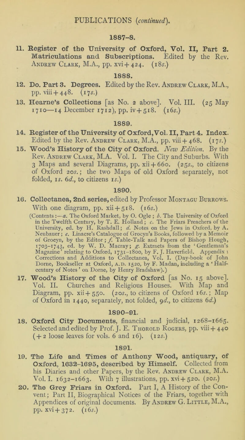 1887-8. 11. Register of the University of Oxford, Vol. II, Part 2. Matriculations and Subscriptions. Edited by the Rev. Andrew Clark, M.A., pp. xvi-f 424. (i8>r.) 1888. 12. Do. Part 3. Degrees. Edited by the Rev. Andrew Clark, M.A., pp. viii + 448. (17J.) 13. Hearne’s Collections [as No. 2 above]. Vol. III. (25 May 1710—14 December 1712), pp. iv-f 518. (i6j.) 1889. 14. Register of the University of Oxford, Vol. II, Part 4. Index. Edited by the Rev. Andrew Clark, M.A., pp. viii + 468. (17^.) 15. Wood’s History of the City of Oxford. New Edition. By the Rev. Andrew Clark, M.A. Vol. I. The City and Suburbs. With 3 Maps and several Diagrams, pp. xii + 660. (25^., to citizens of Oxford 2o.r.; the two Maps of old Oxford separately, not folded, if. 6d.} to citizens is.) 1890. 16. Collectanea, 2nd series, edited by Professor Montagu Burrows. With one diagram, pp. xii + 518. (16s.) (Contents :—a. The Oxford Market, by O. Ogle ; b. The University of Oxford in the Twelfth Century, by T. E. Holland ; c. The Friars Preachers of the University, ed. by H. Rashdall; at. Notes on the Jews in Oxford, by A. Neubauer ; e. Linacre’s Catalogue of Grocyn’s Books, followed by a Memoir of Grocyn, by the Editor; f. Table-Talk and Papers of Bishop Hough, 1703-1743, ed. by W. D. Macray; g. Extracts from the ‘Gentleman’s Magazine’ relating to Oxford, 1731-1800, by F. J. Haverfield. Appendix : Corrections and Additions to Collectanea, Vol. I. (Day-book of John Dome, Bookseller at Oxford, a.d. 1520, by F. Madan, including a * Half- century of Notes ’ on Dome, by Henry Bradshaw).) 17. Wood’s History of the City of Oxford [as No. 15 above]. Vol. II. Churches and Religious Houses. With Map and Diagram, pp. xii + 550. (2os., to citizens of Oxford 1 6a-. ; Map of Oxford in 1440, separately, not folded, 9d., to citizens 6d.) 1890-91. 18. Oxford City Documents, financial and judicial, 1268-1665. Selected and edited by Prof. J. E. Thorold Rogers, pp. viii + 440 (+2 loose leaves for vols. 6 and 16). (12s.) 1891. 19. The Life and Times of Anthony Wood, antiquary, of Oxford, 1632-1695, described by Himself. Collected from his Diaries and other Papers, by the Rev. Andrew Clark, M.A. Vol. I. 1632-1663. With 7 illustrations, pp. xvi-f 520. (20s.) 20. The Grey Friars in Oxford. Part I, A History of the Con- vent; Part II, Biographical Notices of the Friars, together with Appendices of original documents. By Andrew G. Little, M.A., pp. xvi+372. (i6f.)