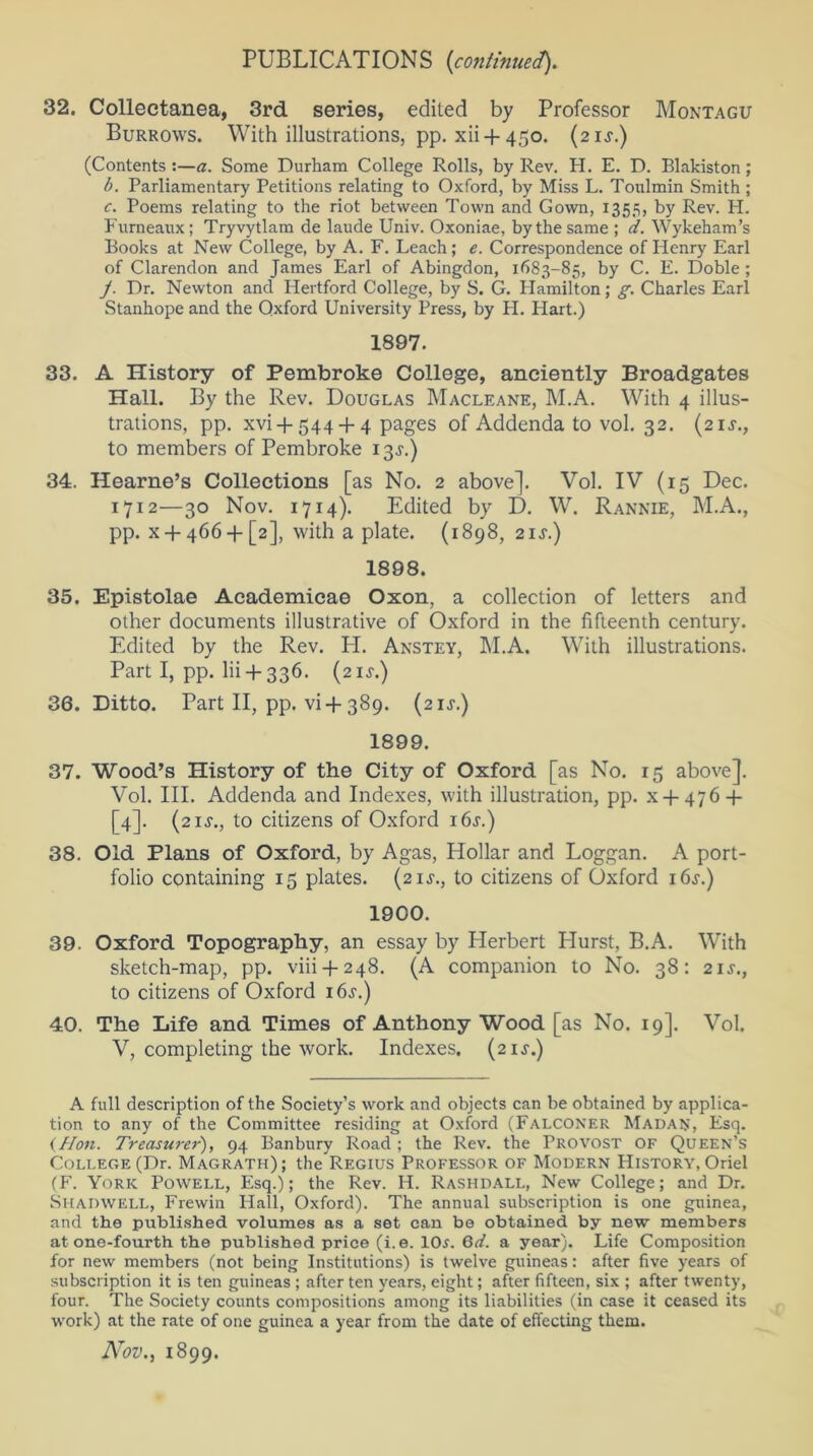 32. Collectanea, 3rd series, edited by Professor Montagu Burrows. With illustrations, pp. xii-f- 450. (21 s.) (Contents :—a. Some Durham College Rolls, by Rev. H. E. D. Blakiston; b. Parliamentary Petitions relating to Oxford, by Miss L. Toulmin Smith; c. Poems relating to the riot between Town and Gown, 1355, by Rev. H. Furneaux ; Tryvytlam de laude Univ. Oxoniae, by the same ; d. Wykeham’s Books at New College, by A. F. Leach; e. Correspondence of Henry Earl of Clarendon and James Earl of Abingdon, 1683-85, by C. E. Doble ; J. Dr. Newton and Hertford College, by S. G. Hamilton; g. Charles Earl Stanhope and the Oxford University Press, by H. Hart.) 1897. 33. A History of Pembroke College, anciently Broadgates Hall. By the Rev. Douglas Macleane, M.A. With 4 illus- trations, pp. xvi + 544 + 4 pages of Addenda to vol. 32. (21J., to members of Pembroke 13J.) 34. Hearne’s Collections [as No. 2 above]. Vol. IV (15 Dec. 1712—30 Nov. 1714). Edited by D. W. Rannie, M.A., pp. x + 466-f [2], with a plate. (1898, 2iy) 1898. 35. Epistolae Academicae Oxon, a collection of letters and other documents illustrative of Oxford in the fifteenth century. Edited by the Rev. H. Anstey, M.A. With illustrations. Part I, pp. lii + 336. (21 s.) 36. Ditto. Part II, pp. vi+389. (21^.) 1899. 37. Wood’s History of the City of Oxford [as No. 15 above]. Vol. III. Addenda and Indexes, with illustration, pp. x + 476-f- [4]. (21J., to citizens of Oxford 16s.) 38. Old Plans of Oxford, by Agas, Hollar and Loggan. A port- folio containing 15 plates. (21J., to citizens of Oxford i6.r.) 1900. 39. Oxford Topography, an essay by Herbert Hurst, B.A. With sketch-map, pp. viii-f-248. (A companion to No. 38: 21 s., to citizens of Oxford i6.r.) 40. The Life and Times of Anthony Wood [as No. 19]. Vol. V, completing the work. Indexes. (21J.) A full description of the Society’s work and objects can be obtained by applica- tion to any of the Committee residing at Oxford (Falconer Madan, Esq. (Hon. Treasurer'), 94 Banbury Road ; the Rev. the Provost OF Queen’s College (Dr. Magrath); the Regius Professor of Modern History, Oriel (F. York Powell, Esq.); the Rev. H. Rashdall, New College; and Dr. Shadwell, Frewin Hall, Oxford). The annual subscription is one guinea, and the published volumes as a set can be obtained by new members at one-fourth the published price (i.e. 10^. 6d. a year). Life Composition for new members (not being Institutions) is twelve guineas: after five years of subscription it is ten guineas ; after ten years, eight; after fifteen, six ; after twenty, four. The Society counts compositions among its liabilities (in case it ceased its work) at the rate of one guinea a year from the date of effecting them. Nov., 1899.