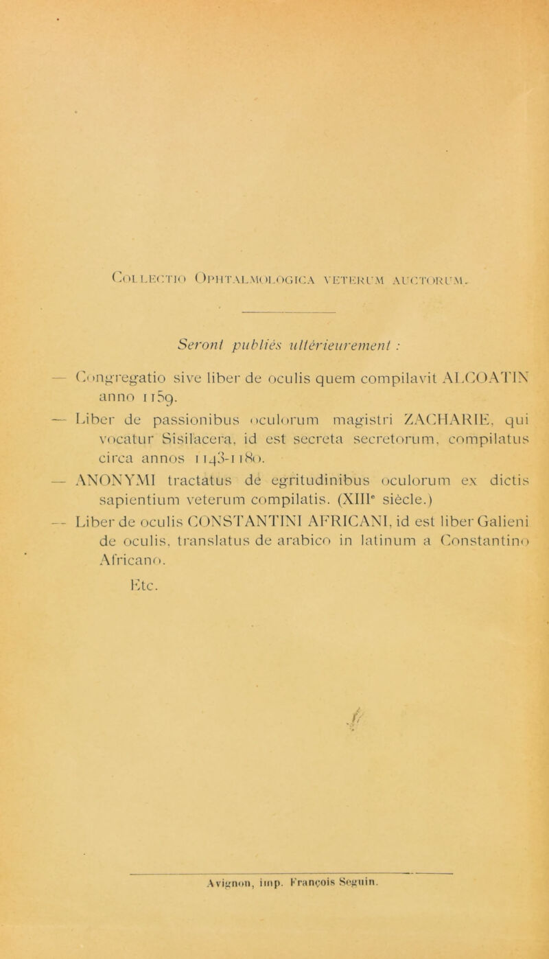 Seroni pubi i es ulterieur eruent : Congregatio sive liber de oculis quem compilavit ALCOATIN anno iiSq. Liber de passionibus oculorum magistri ZACHARIE, qui vocatur Sisilacera, id est secreta secretorum, compilatus circa annos iiq3-u8o. ANONYMI tractatus de egritudinibus oculorum ex dictis sapientium veterum compilatis. (XIII6 siecle.) Liber de oculis CONSTANTINI AFRICANI, id est liber Galieni de oculis, translatus de arabico in latinum a Constantino Africano. Etc. f? Aviirnon, imp. Kranyois Seguin.