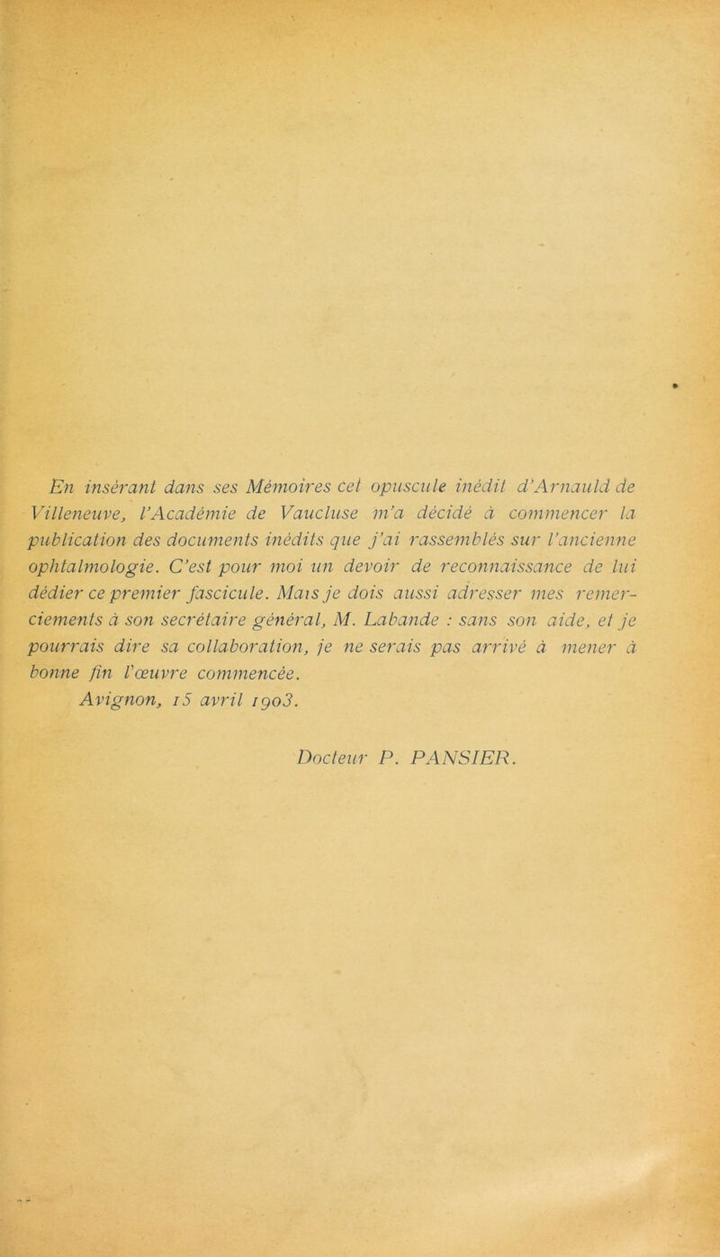 En inserant dans ses Memoires cet opuscule inedit d’Arnauld de Villeneuve, VAcademie de Vaucluse m’a decide d commencer la publication des documents inediis que j’ai rassembles sur Vancienne ophtalmologie. C’est pour moi un devoir de reconnaissance de lui dedier ce premier fascicule. Maisje dois aussi adresser mes remer- ciements d son secrelaire generat, M. Labande : sans son aide, et je pourrais dire sa collaboration, je ne serais pas arrive d mener d bonne fin Voeuvre commencee. Avignon, i5 avril igo3. Docteur P. PANSIER.