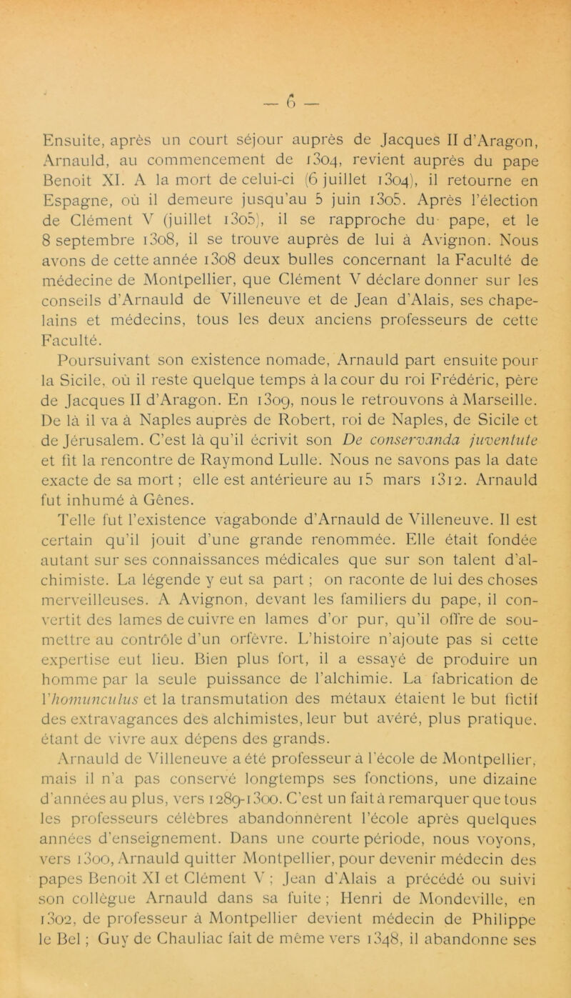 Ensuite, apr£s un court sejour aupres de Jacques II d'Aragon, Arnauld, au commencement de iSoq, revient aupres du pape Benoit XI. A la mort de celui-ci (6 juillet i3oq), il retourne en Espagne, ou il demeure jusqu’au 5 juin i3o5. Apres 1’election de Clement V (juillet i3o3), il se rapproche du pape, et le 8 septembre i3o8, il se trouve aupres de lui a Avignon. Nous avons de cette annee i3o8 deux bulles concernant la Faculte de medecine de Montpellier, que Clement V declare donner sur les conseils d’Arnauld de Villeneuve et de Jean d’Alais, ses chape- lains et medecins, tous les deux anciens professeurs de cette Faculte. Poursuivant son existence nomade, Arnauld part ensuite pour la Sicile, ou il reste quelque temps a lacour du roi Frederic, pere de Jacques II d’Aragon. En i3oc), nous le retrouvons aMarseille. De la il va a Naples aupres de Robert, roi de Naples, de Sicile et de Jerusalem. C’est la qu’il ecrivit son De conservanda juventute et fit la rencontre de Raymond Lulle. Nous ne savons pas la date exacte de sa mort; elle est anterieure au i5 mars i3i2. Arnauld fut inhumd a Genes. Telle fut 1’existence vagabonde d'Arnauld de Villeneuve. Il est certain qu’il jouit d’une grande renommee. Elie etait fondee autant sur ses connaissances medicales que sur son talent d'al- chimiste. La legende y eut sa part ; on raconte de lui des choses merveilleuses. A Avignon, devant les familiers du pape, il con- vertit des lames de cuivre en lames d’or pur, qu’il olTre de sou- mettre au controle d’un orfevre. Ifhistoire n’ajoute pas si cette expertise eut lieu. Bien plus fort, il a essaye de produire un homme par la seule puissance de falchimie. La fabrication de Yhomunculus et la transmutation des metaux etaicnt le but licti! des extravagances des alchimistes, leur but avere, plus pratique. etant de vivre aux depens des grands. Arnauld de Villeneuve aete professeura lecole de Montpellier, mais il n’a pas conserve longtemps ses fonctions, une dizaine d'annees au plus, vers 1289-1300. C’est un faita remarquer que tous les professeurs celebres abandonnerent fecole apres quelques annees d’enseignement. Dans une courte periode, nous voyons, vers i3oo, Arnauld quitter Montpellier, pour devenir medecin des papes Benoit XI et Clement V ; Jean d'Alais a precede ou suivi son collegue Arnauld dans sa fuite; Henri de Mondeville, en 1302, de professeur a Montpellier devient medecin de Philippe le Bel; Guy de Chauliac fait de meme vers i3q8, il abandonne ses