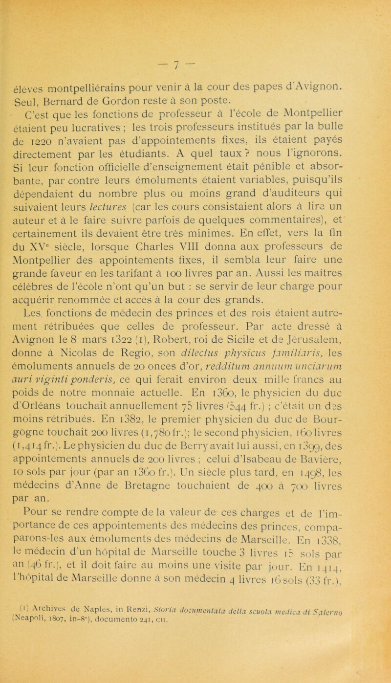 eleves montpellierains pour venir a la cour des papes d’Avignon. Seu 1, Bernard de Gordon reste a son poste. C’est que les fonctions de professeur a 1’ecole de Montpellier 6taient peu lucratives ; les trois professeurs instituas par la bulle de 1220 n’avaient pas d’appointements fixes, iis etaient payes directement par les etudiants. A quel taux ? nous 1’ignorons. Si leur fonction officielle d’enseignement etait penible et absor- bante, par contre leurs emoluments etaient variables, puisqu’ils dependaient du nombre plus ou moins grand d’auditeurs qui suivaient leurs lectures (car les cours consistaient alors a lire un auteur et a le faire suivre parfois de quelques commentaires), et certainement iis devaient etre tres minimes. En effet, vers la fin du XV0 siecle, lorsque Charles VIII donna aux professeurs de Montpellier des appointements fixes, il sembla leur faire une grande faveur en les tarifant a 100 livres par an. Aussi les maitres celebres de 1’ecole n’ont qu’un but : se servir de leur charge pour acquerir renommee et acces a la cour des grands. Les fonctions de medecin des princes et des rois etaient autre- ment retribuees que celles de professeur. Par acte dresse a Avignon le 8 mars 1822 (1), Robert, roi de Sicile et de Jerusalem, donne a Nicolas de Regio, son dilectus physicus familiaris, les emoluments annuels de 20 onces d’or, redditum annuum unciarum auri vigintiponderis, ce qui ferait environ deux mille francs au poids de notre monnaie actuelle. En i36o, le physicicn du duc d'Orleans touchait annuellement 76 livres 644 fr.) ; c’etait un dss moins retribues. En 1882, le premier physicicn du duc de Bour- gogne touchait 200 livres (1,780lr.); le second physicien, 160 livres (1,414fr.). Lephysicien du duc de Berryavait lui aussi, en i3qg, des appointements annuels de 200 livres ; celui ddsabeau de Baviere, 10 sols par jour (par an i3Go fr.). Un siecle plus tard, en 1498, les medecins d’Anne de Bretagne touchaient de 400 a 700 livres par an. Pour se rendre compte de la valeur de- ces charges et de fim- portance de ces appointements des medecins des princes, compa- parons-les aux emoluments des medecins de Marseille. En 1338 le medecin d'un hopital de Marseille touche 3 livres i5 sols par an (46 fr.), et il doit faire au moins une visite par jour. En 1414. 1'hopital de Marseille donne a son medecin 4 livres 16sols (33 fr.). (1) Archives (Neapoli, 1807, de Naples, in Renzi, Storia documentala delta scuola medica di Salerno in-8), documento 241, cii.