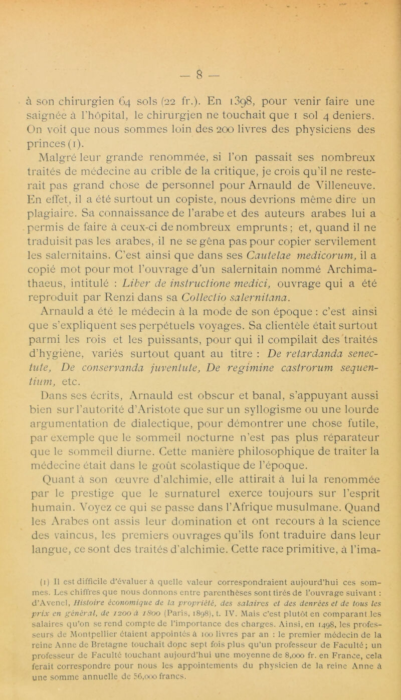 - 8 — a son chirurgien 64 sols (22 fr.). En 13g8, pour venir faire une saignee a 1'hopital, le chirurgien ne touchait que 1 sol 4 deniers. On voit que nous sommes loin des 200 livres des physiciens des princes (1). Malgre leur grande renommee, si l’on passait ses nombreux traites de medecine au crible de la critique, je crois qu’il ne reste- rait pas grand chose de personnel pour Arnauld de Villeneuve. En efTet, il a ete surtout un copiste, nous devrions meme dire un plagiaire. Sa connaissance de 1’arabe et des auteurs arabes lui a permis de faire a ceux-ci de nombreux emprunts; et, quand il ne traduisit pas les arabes, il ne se gena pas pour copier servilement les salernitains. C’est ainsi que dans ses Cautelae medicorum, il a copie mot pourmot 1’ouvrage d’un salernitain nomme Archima- thaeus, intitule : Liber de instructione medici, ouvrage qui a ete reproduit par Renzi dans sa Collectio Salernitana. Arnauld a ete le medecin a la mode de son epoque : c’est ainsi que s’expliquent ses perpetuels voyages. Sa clientele etait surtout parmi les rois et les puissants, pour qui il compilait des traites d’hygiene, varies surtout quant au titre : De retardanda senec- tute, De conservanda juventute, De regimine castrorum sequen- tium, ete. Dans ses ecrits, Arnauld est obscur et banal, s’appuyant aussi bien surTautorite d’Aristote que surun syllogisme ou une lourde argumentation de dialectique, pour demontrer une chose futile, par exemple que le sommeil nocturne n’est pas plus reparateur que le sommeil diurne. Cette maniere philosophique de traiter la medecine etait dans le gout scolastique de 1’epoque. Quant a son oeuvre d’alchimie, elle attirait a lui la renommee par le prestige que le surnaturel exerce toujours sur 1’esprit humain. Voyez ce qui se passe dans 1’Afrique musulmane. Quand les Arabes ont assis leur domination et ont recours a la Science des vaincus, les premiers ouvrages qu’ils font traduire dans leur langue, ce sont des traites d'alchimie. Cette race primitive, a l’ima- (i) Il est difficile d’evaluer a quelle valeur correspondraient aujourd’hui ces som- mes. Les chiffres que nous donnons entre parentheses sonttiresde 1’ouvrage suivant : d’Avencl, Ilistoire economique de la propriete, des salaires et des dcnrccs et de tons les prix en generat, de 1200 a 1S00 (Paris, 1898), t. IV. Mais c’est plutoten comparant les salaires qu’on se rend compte de 1’importance des charges. Ainsi, en 1498, les profes- seurs de Montpellier etaient appointesa 100 livres par an : le premier medecin de la reine Anne de Bretagne touchait donc sept fois plus qu’un professeur de Facultd; un professeur de Facultd touchant aujourd’hui une moyenne de 8,000 fr. en France, cela ferait correspondre pour nous les appointements du physicien de la reine Anne a une somme annuelle de 56,000 franes.