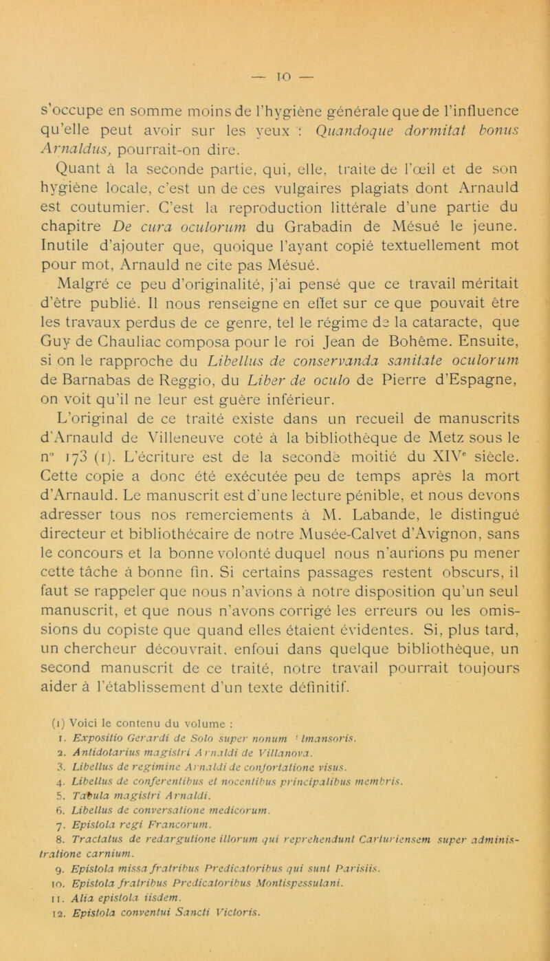 s’occupe en somme moinsde 1’hygiene generale que de 1’influence qu’elle peut avoir sur les yeux : Quandoque dormitat bonus Arnaldus, pourrait-on dire. Quant a la seconde partie, qui, elle, traite de 1’oeil et de son hygiene locale, c’est un de ces vulgaires plagiats dont Arnauld est coutumier. G’est la reproduction litterale d’une partie du chapitre De cura oculorum du Grabadin de Mesue le jeune. Inutile d’ajouter que, quoique 1’ayant copie textuellement mot pour mot, Arnauld ne cite pas Mesue. Malgre ce peu d’originalite, j’ai pense que ce travail meritait d’etre publie. II nous renseigne en edet sur ce que pouvait etre les travaux perdus de ce genre, tel le regime de la cataracte, que Guy de Chauliac composa pour le roi Jean de Boheme. Ensuite, si on le rapproche du Libellus de conservanda sanitate oculorum de Barnabas de Reggio, du Liber de oculo de Pierre d'Espagne, on voit qu’il ne leur est guere inferieur. IVoriginal de ce traite existe dans un recueil de manuscrits d'Arnauld de Villeneuve cote a la bibliotheque de Metz sous le n 173 (1). L’ecriture est de la seconde moitie du XIV6 siecle. Cette copie a donc ete executee peu de temps apres la mort d'Arnauld. Le manuscrit estd'une lecture penible, et nous devons adresser tous nos remerciements a M. Labande, le distingue directeur et bibliothecaire de notre Musee-Calvet dhAvignon, sans le concours et la bonne volonte duquel nous n’aurions pu mener cette tache a bonne fin. Si certains passages restent obscurs, il faut se rappeler que nous n’avions a notre disposition qu’un seul manuscrit, et que nous n’avons corrige les erreurs ou les omis- sions du copiste que quand elles etaient evidentes. Si, plus tard, un chercheur decouvrait, enfoui dans quelque bibliotheque, un second manuscrit de ce traite, notre travail pourrait toujours aider a hetablissement d’un texte definitif. (1) Voici le contenu du volume : r. Expositio Gerar di de Solo super notium 1 Imansoris. 2. Antidotarius magistri Arnaldi de Villanova. 3. Libellus de regimine Arnaldi de conjortalione visus. 4. Libellus de conferentibus et nocentibus principalibus membris. 5. Tabula magistri Arnaldi. 6. Libellus de conversatione medicorum. 7. Epistola regi Francorum. 8. Tractatus de redargutione illorum qui reprehendunt Carturiensem super adminis- tratione carnium. 9. Epistola missa fratribus P redicat oribus qui sunt Parisiis. 10. Epistola fratribus Predicatoribus Montispessulani. 11. Alia epistola iisdem. 12. Epistola conventui Sancti Victoris.