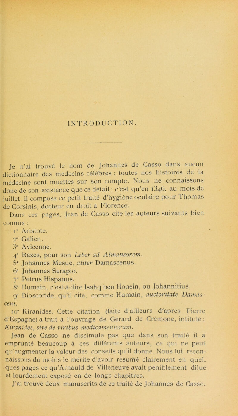 1NTR0DUCTI0N. ]e n'ai trouve le nom de Johannes de Casso dans aucun dictionnaire des medecins celebres : toutes nos histoiies de la medecine sont muettes sur son compte. Nous ne connaissons donc de son existence que ce detail: c’est qu’en 1346, au mois de juillet, il composa ce petit traite d’hygiene oculaire pour Thomas de Corsinis, docteur en droit a Florence. Dans ces pages, Jean de Casso cite les auteurs suivants bien connus : i° Aristote. 2 Galien. 3° Avicenne. 40 llazes, pour son Liber ad Almansorem. 5* Johannes Mesue, aliter Damascenus. 6° Johannes Serapio. 70 Petrus Hispanus. 8e llumain, c’est-a-dire Isahq ben Honein, ou Johannitius, g° Dioscoride, qu’i 1 cite, comme Humain, auctoritate Damas- ceni. io° Kiranides. Cette citation (faite d’ailleurs d'apres Pierre d’Espagne) a trait a 1’ouvrage de Gerard de Cremone, intitule : Kiranides, sive de viribus medicamentorum. Jean de Casso ne dissimule pas que dans son traite il a emprunte beaucoup a ces differents auteurs, ce qui ne peut qu’augmenter la valeur des conseils qu’il donne. Nous lui recon- naissons du moins le merite d’avoir resume clairement en queL ques pages ce qu’Arnauld de Villeneuve avait pdmiblement dilue et lourdement expose en de longs chapitres. J’ai trouve deux manuscrits de ce traite de Johannes de Casso.