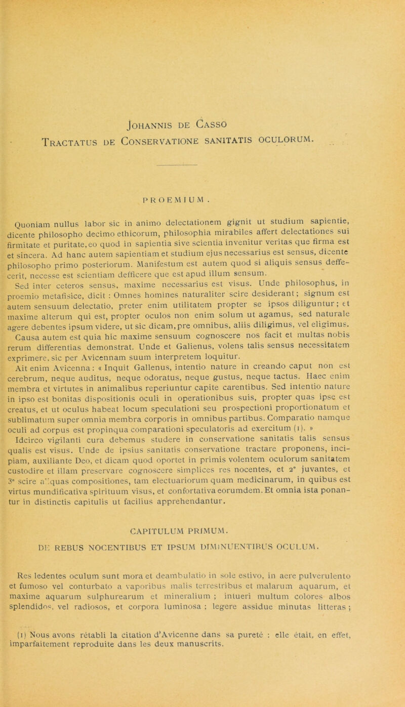 Tractatus de Conservatione sanitatis oculorum. P R O E M I U M . Quoniam nullus labor sic in animo delectationem gignit ut studium sapientie, dicente philosopho decimo ethicorum, philosophia mirabiles affert delectationes sui firmitate et puritate,eo quod in sapientia sive scientia invenitur veritas que fiima est et sincera. Ad hanc autem sapientiam et studium ejus necessarius est sensus, dicente philosopho primo posteriorum. Manifestum est autem quod si aliquis sensus deffe- cerit, necesse est scientiam defficere que est apud illum sensum. Sed inter ceteros sensus, maxime necessarius est visus. Unde philosophus, in proemio metafisice, dicit : Omnes homines naturaliter sciie desiderant, signum tsi autem sensuum delectatio, preter enim utilitatem proptei se ipsos diliguntur , tt maxime alterum qui est, propter oculos non enim solum ut agamus, sed naturale agere debentes ipsum videre, ut sic dicam,pre omnibus, aliis diligimus, vel eligimus. Causa autem est quia hic maxime sensuum cognoscere nos tacit et multas nobis rerum differentias demonstrat. Unde et Galienus, volens talis sensus necessitatem exprimere, sic per Avicennam suum interpretem loquitur. Ait enim Avicenna: «Inquit Galienus, intentio nature in creando caput non est cerebrum, neque auditus, neque odoratus, neque gustus, neque tactus. Haec enim membra et virtutes in animalibus reperiuntur capite carentibus. Sed intentio natui e in ipso est bonitas dispositionis oculi in operationibus suis, propter quas ipse est creatus, et ut oculus habeat locum speculationi seu prospectioni proportionatum et sublimatum super omnia membra corporis in omnibus partibus. Comparatio namque oculi ad corpus est propinqua comparationi speculatoris ad exercitum (i). » Idcirco vigilanti cura debemus studere in conservatione sanitatis talis sensus qualis est visus. Unde de ipsius sanitatis conservatione tractare proponens, inci- piam, auxiliante Deo, et dicam quod oportet in primis volentem oculorum sanitatem custodire et illam preservare cognoscere simplices res nocentes, et 2° juvantes, et 3° scire a .quas compositiones, tam electuariorum quam medicinarum, in quibus est virtus mundificativa spirituum visus, et confortativa eorumdem. Et omnia ista ponan- tur in distinctis capitulis ut facilius apprehendantur. CAPITULUM PRIMUM. DE REBUS NOCENTIBUS ET IPSUM DIMINUENTIBUS OCULUM. Res ledentes oculum sunt mora et deambulatio in sole estivo, in aere pulverulento et fumoso vel conturbato a vaporibus malis terrestribus et malarum aquarum, et maxime aquarum sulphurearum et mineralium ; intueri multum colores albos splendidnc. vel radiosos, et corpora luminosa ; legere assidue minutas litteras ; (i) Nous avons retabli la citation d'Avicenne dans sa purehi : elle etait, en effet, imparfaitement reproduite dans les deux manuscrits.