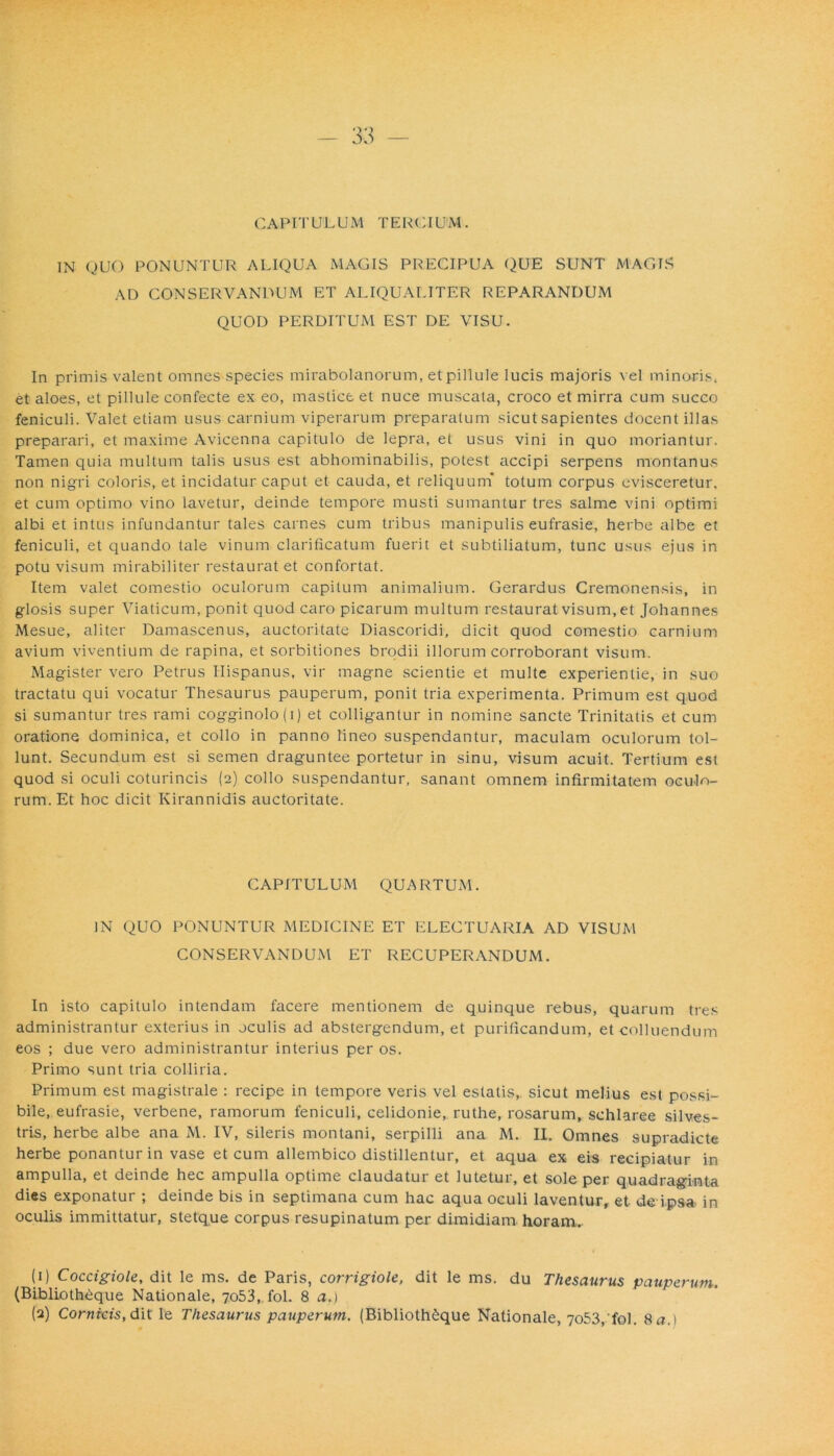CAPITULUM TERGIUM. IN QUO PONUNTUR ALIQUA MAGIS PRECIPUA QUE SUNT MAGIS AD CONSERVANDUM ET ALIQUALITER REPARANDUM QUOD PERDITUM EST DE VISU. In primis valent omnes species mirabolanorum, etpillule lucis majoris vel minoris, et aloes, et pillule confecte ex eo, mastice et nuce muscata, croco et mirra cum succo feniculi. Valet etiam usus carnium viperarum preparatum sicut sapientes docent illas preparari, et maxime Avicenna capitulo de lepra, et usus vini in quo moriantur. Tamen quia multum talis usus est abhominabilis, potest accipi serpens montanus non nigri coloris, et incidatur caput et cauda, et reliquum' totum corpus evisceretur, et cum optimo vino lavetur, deinde tempore musti sumantur tres salme vini optimi albi et intus infundantur tales carnes cum tribus manipulis eufrasie, herbe albe et feniculi, et quando tale vinum clarificatum fuerit et subtiliatum, tunc usus ejus in potu visum mirabiliter restaurat et confortat. Item valet comestio oculorum capitum animalium. Gerardus Cremonensis, in glosis super Viaticum, ponit quod caro picarum multum restaurat visum, et Johannes Mesue, aliter Damascenus, auctoritate Diascoridi, dicit quod comestio carnium avium viventium de rapina, et sorbitiones brodii illorum corroborant visum. Magister vero Petrus Hispanus, vir magne scientie et multe experientie, in suo tractatu qui vocatur Thesaurus pauperum, ponit tria experimenta. Primum est quod si sumantur tres rami cogginolo(i) et colligantur in nomine sancte Trinitatis et cum oratione dominica, et collo in panno lineo suspendantur, maculam oculorum tol- lunt. Secundum est si semen draguntee portetur in sinu, visum acuit. Tertium est quod si oculi coturincis (2) collo suspendantur, sanant omnem infirmitatem oculo- rum. Et hoc dicit Kirannidis auctoritate. CAPITULUM QUARTUM. IN QUO PONUNTUR MEDICINE ET ELECTUARIA AD VISUM CONSERVANDUM ET RECUPERANDUM. In isto capitulo intendam facere mentionem de quinque rebus, quarum tres administrantur exterius in oculis ad abstergendum, et purificandum, et colluendum eos ; due vero administrantur interius per os. Primo sunt tria colliria. Primum est magistrale : recipe in tempore veris vel estatis, sicut melius est possi- bile, eufrasie, verbene, ramorum feniculi, celidonie, ruthe, rosarum, schlaree silves- tris, herbe albe ana M. IV, sileris montani, serpilli ana M. II. Omnes supradicte herbe ponantur in vase et cum allembico distillentur, et aqua ex eis recipiatur in ampulla, et deinde hec ampulla optime claudatur et lutetur, et sole per quadraginta dies exponatur ; deinde bis in septimana cum hac aqua oculi laventur, et de ipsa in oculis immittatur, stetque corpus resupinatum per dimidiam horam. (1) Coccigiole, dit le ms. de Paris, corrigiole, dit le ms. du Thesaurus pauperum. (Biblioth6que Nationale, 7053, fol. 8 a.\
