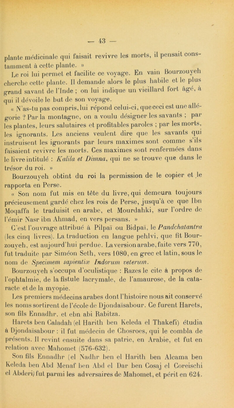 piante medicinale qui faisait revivre les morts, il pensait cons- tamment a cette piante. » Le roi lui permet et facilite ce voyage. En vain Bourzouyeh cherche cette piante. 11 clemande alors le plus habile et le plus grand savant de Pinde ; on lui indique un vieillard iort age, a qui il devoile le but de son voyage. « Nas-tu pas compris,lui repond celui-ci, quececiest unealle- g-orie ? Par la montag*ne, on a voulu designer les savants ; par les plantes, leurs salutaires et profitables paroles ; par les morts, les ignorants. Les anciens veulent dire que les savants qui instruisent les ignorants par leurs maximes sont comme s iis faisaient revivre les morts. Ces maximes sont renfermees dans le livreintitule : Kalila et Dimna, qui ne se trouve que dans le tresor du roi. » Bourzouyeh obtint du roi la permission de le copier et .le rapporta en Perse. « Son nom fut mis en tSte du livre, qui demeura toujours precieusement garde chez les rois de Perse, jusqu’a ce que Ibn Moqaffa le traduisit en arabe, et Mourdahki, sur 1’ordre de Pemir Nasr ibn Ahmad, en vers persans. » G’est 1’ouvrage attribue a Pilpai ou Bidpai, le Pandehatantra (les cinq livres). Latraduction en langue pehlvi, que fit Bour- zouyeh, est aujourd’hui perdue. Laversionarabe,faite vers 770, fut traduite par Simeon Seth, vers 1080, en grec et latin, sous le nom de Specimem sapientias Indorum veterum. Bourzouyeh s’occupa doculistique : Razesle cite a propos de 1’ophtalmie, de la fistule lacrymale, de Pamaurose, de la cata- racte et de la myopie. Les premiers mddecins arabes dont Phistoire nous ait conserve les noms sortirent dePecolede Djondaisabour. Ce furent Harets, son fils Ennadhr, et ebn abi Rabitza. Harets ben Galadah (el Harith ben Keleda el Thakefi) etudia a Djondaisabour : il fut medecin de Chosroes, qui le combla de presents. 11 revint ensuite dans sa patrie, en Arabie, et fut en relation avec Mahomet (576-632). Son fils Ennadhr (el Nadhr ben el Harith ben Alcama ben Keleda ben Abd Menaf ben Abd el Dar ben Gosaj el Coreischi el Abderij fut panni les adversaires de Mahomet, et perit en 624.