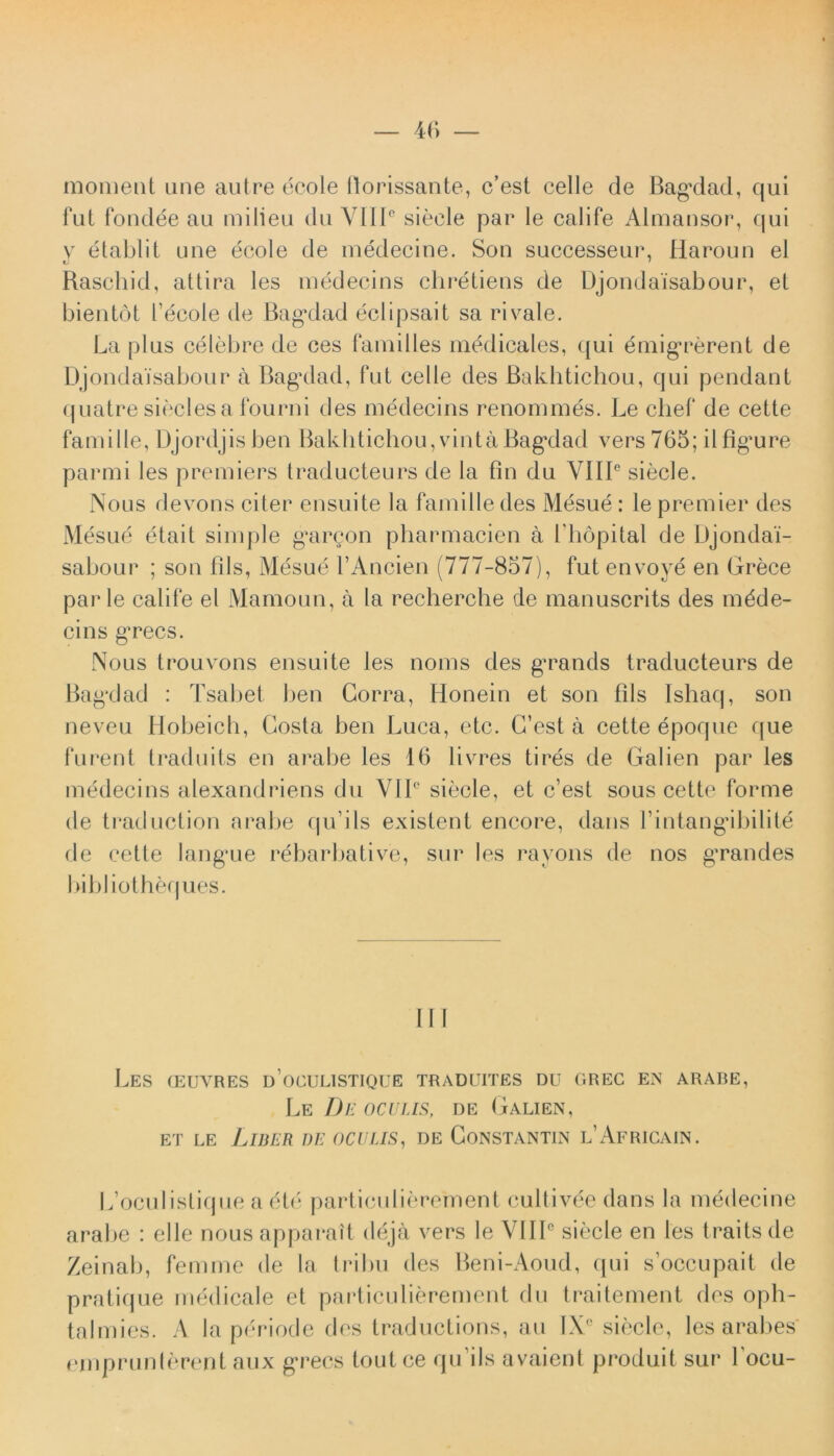 moment une autre ecole ftorissante, c’est celle de BagMad, qui fut fondee au milieu du VIII0 sieele par le calife Almausor, qui v etablit une ecole de medecine. Son successeur, Haroun el Raschid, attira les medecins chretiens de Djondaisabour, el bientot 1’ecole de Bag*dad eclipsait sa rivale. La plus celebre de ces familles medicales, qui 6migrerent de Djondaisabour a Bagalad, Fut celle des Bakhtichou, qui pendant quatre sieclesa fourni des medecins renommes. Le chef de cette famille, Djordjisben Balditichou, vintaBagxlad vers 765; ilfigmre parmi les premiers traducteurs de la fin du VIIIe sieele. Nous devons citer ensuite la famille des Mesue : le premier des Mesue etait simple gargon pharmacien a bhopital de Djondai- sabour ; son fils, Mesue PAncien (777-857), fut envoye en Grece par le calife el Mamoun, a la recherche de manuscrits des m£de- cins gTecs. Nous trouvons ensuite les noms des g^rands traducteurs de Bagxlad : Tsabet ben Gorra, Honein et son fils Ishaq, son neveu Hobeich, Costa ben Luca, etc. G’est a cette epoque que furent traduits en arabe les 16 livres tires de Galien par les medecins alexandriens du VIP sieele, et c’est sous cette forme de traduction arabe qu’ils existent encore, dans Pintangdbilite de cette langme rdbarbative, sur les rayons de nos gTandes bibliotheques. III Les ceuvres u oculistique traduites du grec en arabe, Le De oculis, de Galien, et le Liber de oculis, de Constantin l’Africain. Ifocul istique a e te particidierement cultivee dans la medecine arabe : elle nous apparatt deja vers le VHP sieele en les traits de Zeinab, fenune de la tribu des Beni-Aoud, (pii soccupait de pratique medicale et particulierement du traitement des o Ph- talmies. A la periode des traductions, au IXC sieele, les arabes emprunlerent aux gTecs toutce qu iis avaient produit sur 1'ocu-