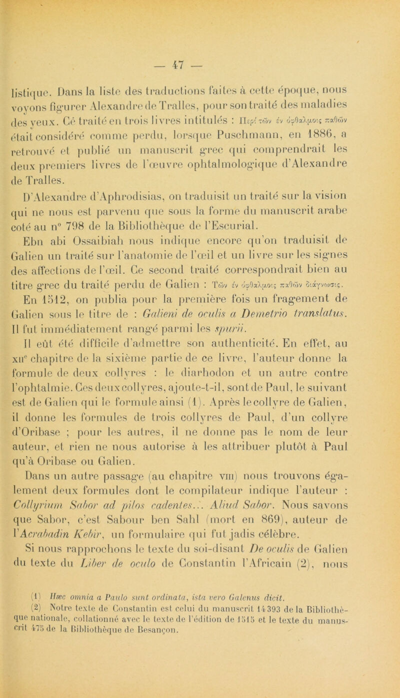 listique. Dans la liste des traductions faites a cette epoque, nous voyons figurer Alexandre de Tralles, pourson traite des maladies des veux. Ce traite en trois livres intitules : nepitwv h o^OaX^o-.? rcaQwv etait considere comme perdu, lorsque Puschmann, en 1886, a retrouve et publid un manuscrit gTec qui comprendrait les deux premiers livres de 1’ceuvre ophtalmologique d’Alexandre de Tralles. D’Alexandre d’Aphrodisias, on traduisit un traite sur la vision qui ne nous est parvenu que sous la fornTe du manuscrit a rabe cote au n° 798 de la Bibliotheque de 1’Escurial. Ebn abi Ossaibiah nous indique encore qu on traduisit de Galien un traite sur 1’anatomie de Foeil et un livre sur les signes des affections de 1’oeil. Ce second traite correspondrait bien au titre grec du traite perdu de Galien : TOv ev ooOaXfxot; xxOwv Siayvwai?. En 1512, on pubi ia pour la premiere fois un fragement de Galien sous le titre de : Gcilieni de oculis a Demetrio translatus. 11 fut immediatement range parmi les spurii. II eut ete difficile d’admettre son autlienticite. En effet, au xue chapitre de la sixieme partie de ce livre, 1’auteur donne la formule de deux collvres : le diarhodon et un autre contre 1’ophtalmie. Ces deux coi ly res, ajoute-t-il, sontde Paul, le suivant est de Galien qui le formule ainsi (1). Apres lecollyre de Galien, il donne les formides de trois collyres de Paul, d’un collyre d’Oribase ; pour les autres, il ne donne pas le nom de leur auteur, et rien ne nous autorise a les attribuer plutot a Paul qua Oribase ou Galien. Dans un autre passage (au chapitre vm) nous trouvons ^g’a- lement deux formides dont le compilateur indique 1’auteur : Collyrium Sabor ad pilos cadentes... Aliud Sabor. Nous savons que Sabor, c’est Sabour ben Sabi fmort en 869), auteur de 1 'Acrabadin Kebir, un formulaire qui fut jadis celebre. Si nous rapprocbons le texte du soi-disant De oculis de Galien du texte du Liber de oculo de Constantin PAfricain (2), nous (1) Ilsec omnia a Paulo sunt ordinata, ista vero Galenus dicit. (2) Notre texte de Constantin est celui du manuscrit 14 393 de la Bibliothe- que nationale, collationne avec le texte de 1’edition de 1315 et le texte du manus- crit 475 de la Bibliotheque de Besan^on.