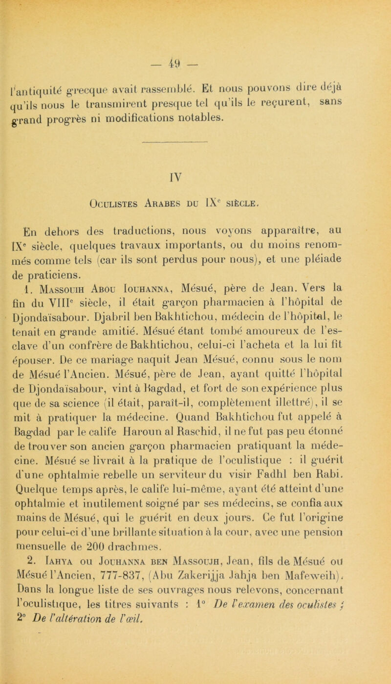 1’antiquitd grecque avait rassemble. Et nous pouvons dire deja qu’ils nous le transmirent presque tel qu’ils le regurent, sans grand progres ni modifications notables. IV Oculistes Arabes du IXe sifecLE. En dehors des traductions, nous voyons apparaitre, au IXe siecle, quelques travaux importants, ou du moins renom- mes comme tels (car iis sont perdus pour nous), et une pleiade de praticiens. 1. Massouih Abou Iouhanna, Mesue, pere de Jean. Vers la fin du VIIIe siecle, il dtait gargon pharmacien a 1’hopital de Djondaisabour. Djabril ben Bakhtichou, medecin de 1’hopitel, le tenait en grande arnitie. Mesue etant tombe amoureux de fes- clave d’un confrere de Bakhtichou, celui-ci 1’acheta et la lui fit epouser. De ce mariagr naquit Jean Mesue, connu sous le nom de Mesue TAncien. Mesud, pere de Jean, ayant quitte l hopital de Djondaisabour, vint a Bag*dad, et fort de sonexperience plus que de sa Science (il etait, parait-il, completement illettre), il se mit a pratiquer la medecine. Quand Bakhtichou fut appele a Bagrlad par le calife Haroim al Baschid, il ne fut pas peu etonne detrouverson ancien g’argon pharmacien pratiquant la mede- cine. Mesue se livrait a la pratique de 1’oculistique : il gmdrit d une opbtalmie rebelle un serviteurdu visir Fadhl ben Babi. Quelque temps apres, le calife lui-meme, ayant dte atteint d’une ophtalmie et inutilement soigrne par ses medecins, se confla aux mains de Mesue, qui le gnerit en deux jours. Ce fut 1’origdne pour celui-ci d une brillantesituation a Ia cour, avec une pension mensuelle de 200 drachmes. 2. Iahya ou Jouhanna ben Massoujh, Jean, lils de Mesue ou Mdsue 1’Ancien, 777-837, (Abu Zakerijja Jahja ben Mafeweih), Dans Ia longme liste de ses ouvragrs nous relevons, concernant 1’oculistique, les titres suivants : 1° De l'examen des oculistes ; 2° De Falteration de Voeil.