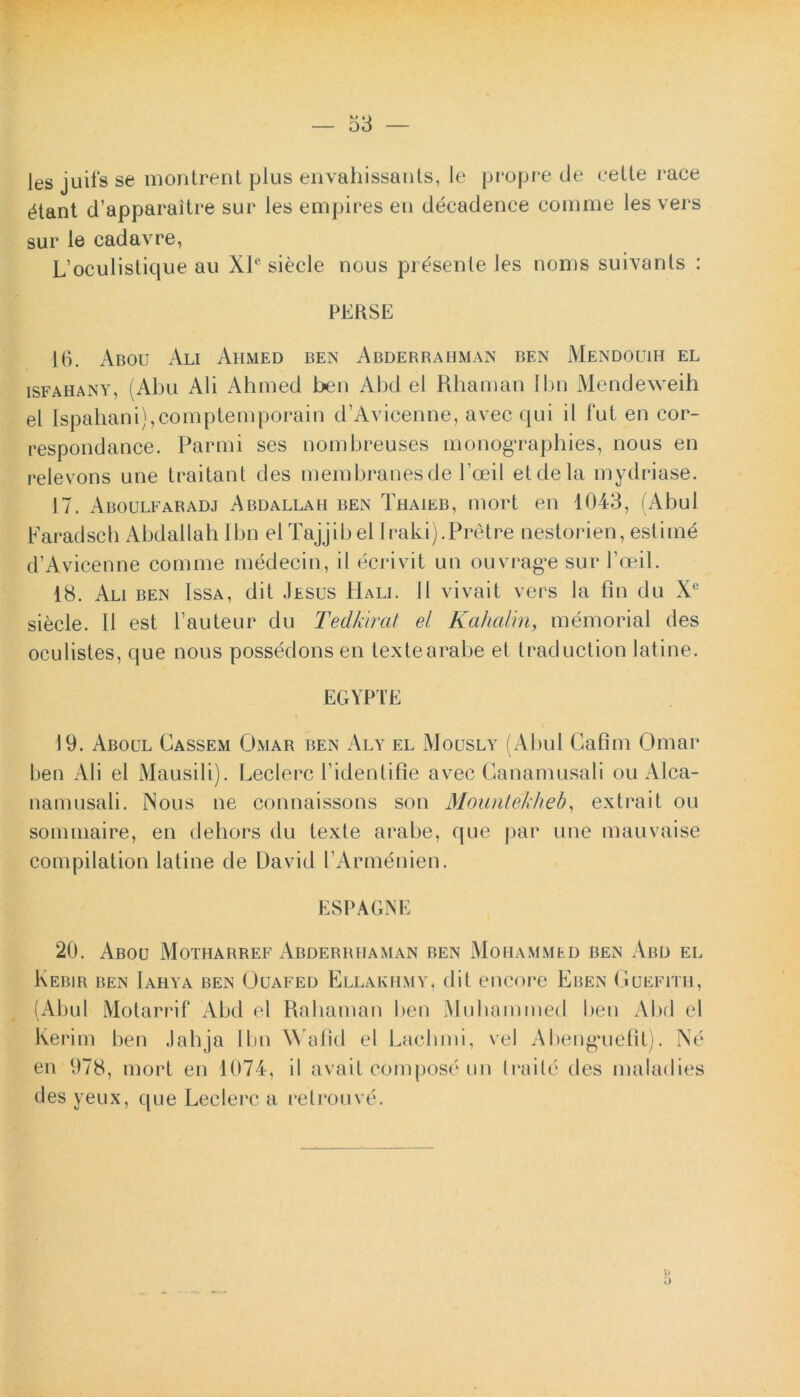 les juifs se montrent plus envahissants, le propre de celte race (^tant d’apparaitre sur les empires eu decadence comme les vers sur le cadavre, L’oculistique au XIe siecle nous presenle les nonis suivants : PERSE 16. Abou Ali Ahmed ben Abderrahman ben Mendouih el isfahany, (Abu Ali Ahmed ben Abd el Rhaman Ibn Mendeweih el Ispahani),comptemporain d’Avicenne, avec qui il fut en cor- respondance. Parmi ses nombreuses monographies, nous en relevons une traitant des membranesde Poeil etdela mydriase. 17. Aboulfaradj Abdallah ben Thaieb, mori en 1043, (Abul Faradsch Abdallah Ibn elTajjibel Iraki).Pretre nestorien, estime d’Avicenne comme medecin, ii ecrivit un ouvrage sur Poeil. 18. Ali ben Issa, dit .Iesus Hali. II vivait vers la fin du Xe siecle. 11 est Pauteur du Tedkirat el Kahalin, memorial des oculistes, que nous possedonsen textearabe et traduction latine. EGYPTE 19. Aboul Cassem Omar ben Aly el Mously (Abul Cafim Omar ben Ali el Mausili). Leclerc Pidentifie avec Canamusali ou Alca- namusali. INous ne connaissons son Mountekheb, extrait ou sommaire, en dehors du texte arabe, que par une mauvaise compilation latine de David PArmenien. ESPAGNE 20. Abou Motharref Abderiuiaman ben Mohammed ben Abd el Kebir ben Iahya ben Ouafed Ellakiimy, dit encore Eben Guefith, (Abul Motarrif Abd el Rahaman ben Muhammed ben Abd el Iverim ben Jabja Ibn Wafid el Laclimi, vel Abeng*uefit). Ne en 978, mort en 1074, il avait compose un traile tles maladies des yeux, que Leclerc a retro uve.