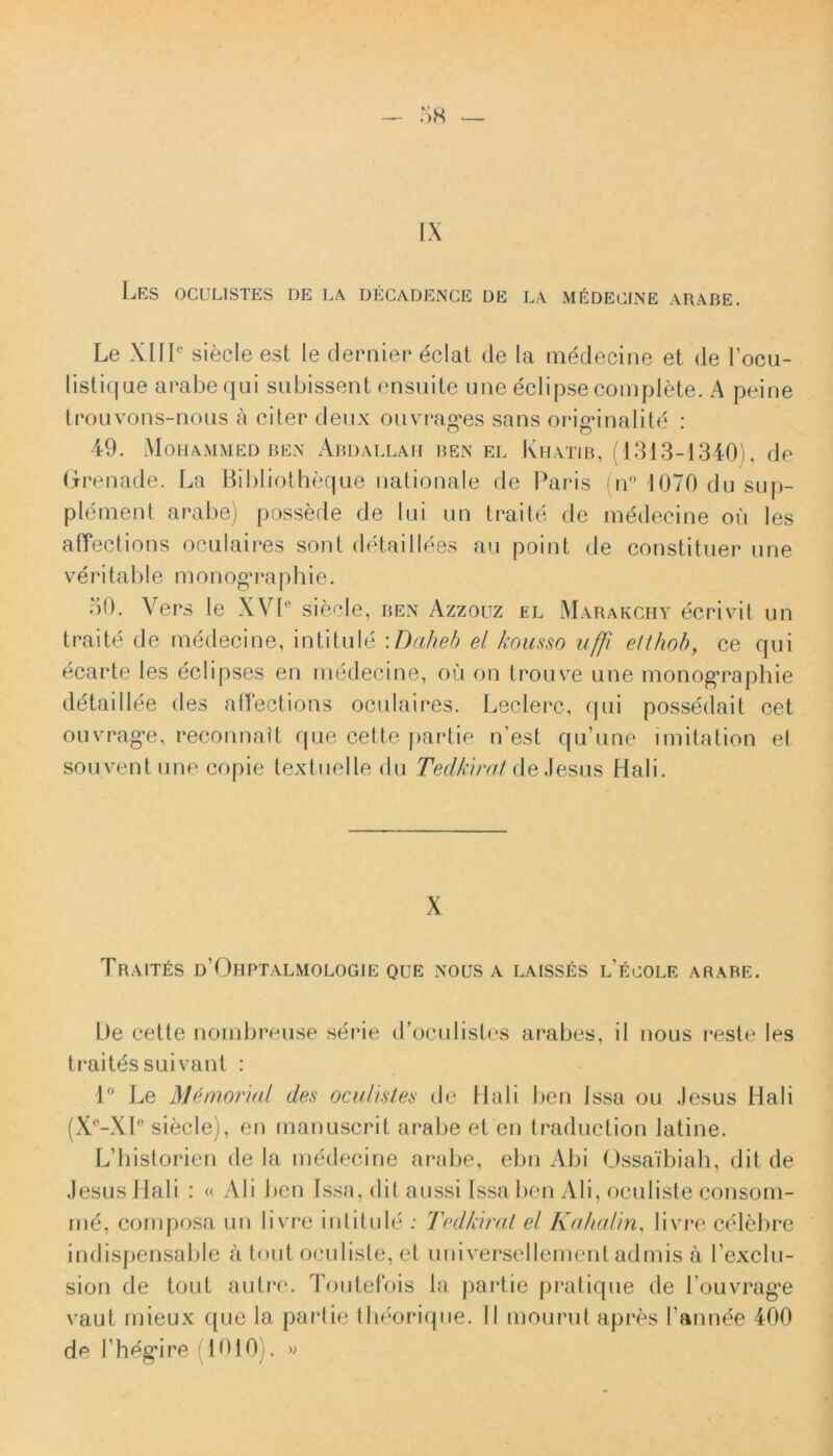 IX LES 0GUL1STES DE LA DECADENCE DE LA MI^DECJNE ARABE. Le XIIIe siecle est le dernier dclat de la medecine et de 1’ocu- listique arabequi subissent ensuite uue eclipse complete. A peine trouvons-nous a citer deux ouvrag*es sans origanalitd : 49. Mohammed ben Abdallafi ben EL Khatib, (1313-1340), de Grenade. La Bibliotheque nationale de Paris (n° 1070 du sup- ple ment arabe) possede de lui un traite de medecine ou les affections oculaires sont detaillees au point de constituer une veritable monogra Ph ie. 50. Vers le XVP sie cie, ben Azzouz el Marakchy ecrivit un traite de medecine, intitule \ Daheb el kousso uffi elthob, ce qui ecarte les eclipses en medecine, ou on trouve une monog*raphie detaillee des aflections oculaires. Leclerc, qui possedait cet ouvrag-e, reconnait que cette |>artie n’est qu’une imitation el souventune copie textuelle du Tedkirat deJesus Hali. X Trait£s d’Ohptalmologie que nous a laisses l’ecole ARABE. De cette nombreuse serie d^culistcs arabes, il nous reste les traitds suivant : 1° Le Memorial des oculistes de Hali ben Issa ou Jesus Hali (X°-Xle siecle), en rnanuscrit arabe et en traduction latine. Ldiistorien de la medecine arabe, ebn Abi Ossaibiah, dit de Jesus Hali : « Ali ben Issa, dit aussi Issa ben Ali, oculiste consom- me, cornposa un livre intitule : Tedkirat el Kahalm, livre celebre indispensable a tout oculiste, et universellement admis a Fexclu- sion de tout autre. Toutefois la partie pratique de Louvrag'e vaut mieux que la partie tlieorique. II mourut apres 1'annee 400 de Lhegare (1010). »