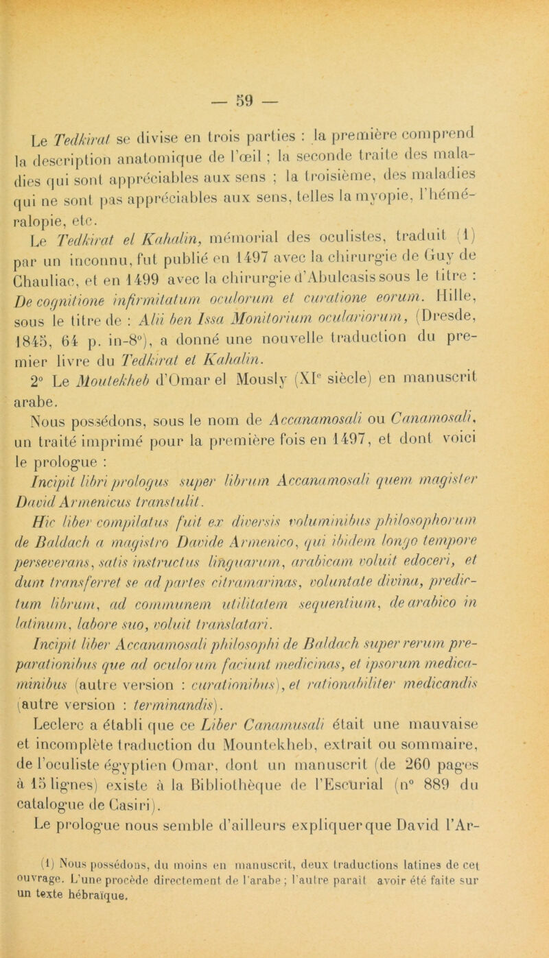 Le Tedkirat se divise en trois parties : Ia premiere comprend la description anatomique de Foeil; la seconde traite des mala- dies qui sont appreciables aux sens ; la troisieme, des maladies qui ne sont pas appreciables aux sens, telles la mvopie, Jdienie- ralopie, etc. Le Tedkirat el Kahalin, memoria! des oculistes, traduit ( i) par un inconnu, fut publie en 1497 avec la chirurgde de Guy de Chauliae, et en 1499 avec la chirurgae cfAbulcasis sous le titre : De cognitione infirmitatum oculorum et curatione eorum. Hdle, sous le titre de : Alii ben Issa Monitorium oculariorum, (Dresde, 1845, 64 p. in-8°), a donne une nouvelle traduction du pre- mier livre du Tedkirat et Kahalin. 2° Le Moutekheb d’Omar el Mously (XIe siecle) en manuscrit arabe. Nous possedons, sous le nom de Accanamosali ou Canamosali, un traite imprime pour la premiere fois en 1497, et dont voici le prologaie : Incipit libri prologus super librum Accanamosali quem magister DauidArmenicus transtulit. Hic liber compilatus fuit ex diversis voluminibus philosophorum de Baldach a magistro Davi de Armenico, qui ibidem longo tempore perseverans, satis instructus linguarum, arabicam voluit edoceri, et dum transferret se ad partes citramarinas, voluntate divina, predic- tum librum, ad communem utilitatem sequentium, dearabico in latinum, labore suo, voluit translaturi. Incipit Uber Accanamosali philosophi de Baldach super rerum pre- parationibus que ad oculorum faciunt medicinas, et ipsorum medica- minibus fautre version : curationibus), et rationabiliter medicandis (autre version : terminandis). Leclerc a £tabli que ce Liber Canamusali dtait une mauvaise et incomplete traduction du Mountekheb, extrait ou sommaire, de Loculiste eg*yptien Omar, dont un manuscrit (de 260 pag*es a 15 ligmes) existe a la Bibliotheque de 1’EscUrial (n° 889 du catalogue de Casiri). Le prolog^ue nous semble d’ailleurs expliquerque David l’Ar- (1) Nous possedons, du moins en manuscrit, deux traductions latines de cet ouvrage. L’une procede directement de 1'arabe ; l autre parait avoir ete faite sur un texte hebraique.