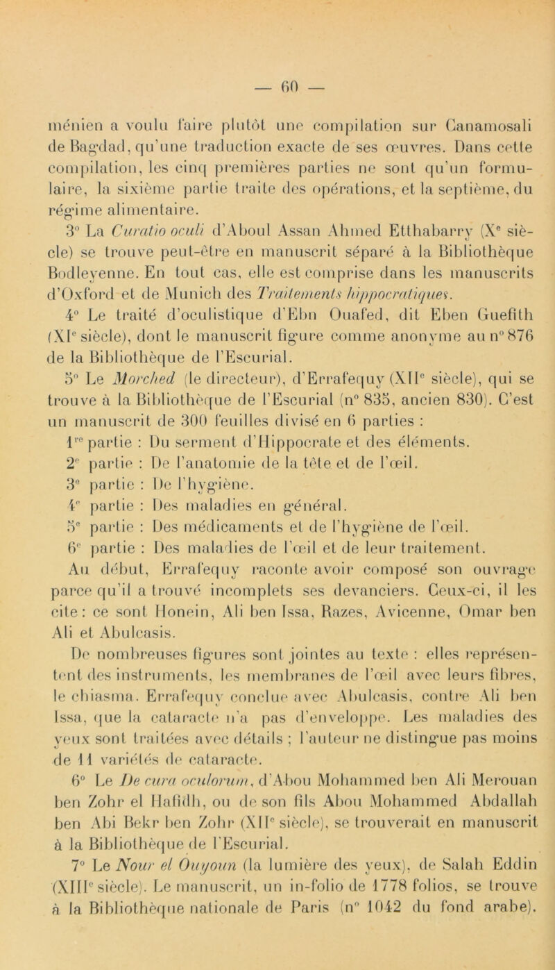 menien a voulu l*aii*e plutot une compilation sur Ganamosali de Bagdad, qu’une traduction exacte de ses oeuvres. Dans celte compilation, lcs cinq premieres parties ne sont qu un formu- laire, la sixieme partie traite des operations, et la septieme, du regi me ali menta i re. 3° La Curatio oculi d’Aboul Assan Ahmed Etthabarry (Xe sie- cie) se trouve peut-etre en manuscrit separe a la Bibliotheque Bodleyenne. En tout cas, elle esteomprise dans les manuscrits d’Oxford et de Munich des Traitements hippocratiques. 4° Le traite d’oculistique d’Ebn Ouafed, dit Eben Guefith (XI® siecle), dont le manuscrit figure comme anonyme au n°876 de la Bibliotheque de TEscurial. 5° Le Morched (le directeur), d’Errafequy (Xlle siecle), qui se trouve a la Bibliotheque de 1’Escurial (n° 835, ancien 830). C’est un manuscrit de 300 feuilles divise en 6 parties : lre partie : Du serment dTIippocrate et des elements. 2e partie : De 1’anatomie de la tete et de 1’oeil. 3e partie : De bhygiene. 4P partie : Des maladies en g^eneral. 5® partie : Des medicaments et de I hygdene de 1’oeil. 6° partie : Des maladies de hceil et de leur traitement. Au debut, Errafequy raconte avoir compose son ouvrag‘e parce qu ii a trouve incomplets ses devanciers. Geux-ci, il les cite: ce sont Honein, AI i ben Issa, Razes, Avicenne, Omar ben Ali et Abulcasis. De noml)reuses figures sont jointes au texte : elles represen- tent des instruments, les membranes de 1’oeil avec leurs fibres, le chiasma. Errafequy conclue avec Abulcasis, contre Ali ben Issa, que la cataracte n a pas d enveloppe. J^es maladies des yeux sont traitees avf‘c details ; Lauteur ne distingue pas moins de I i varietes de cataracte. 6° Le De cura oculorum, d Abou Mohammed ben Ali Merouan ben Zoln1 el Hafidh, ou de son fi Is Abou Mohammed Abdallah ben Abi Bekr ben Zohr (XI1° siecle), se trouverait en manuscrit a la Bibliotheque de 1'Escurial. 7° Le Nour el Ouyoun (la lumiere des yeux), de Salah Eddin (XIII0 siecle). Le manuscrit, un in-folio de 1778 folios, se trouve a la Bibliotheque nationale de Paris (n° 1042 du fond arabe).