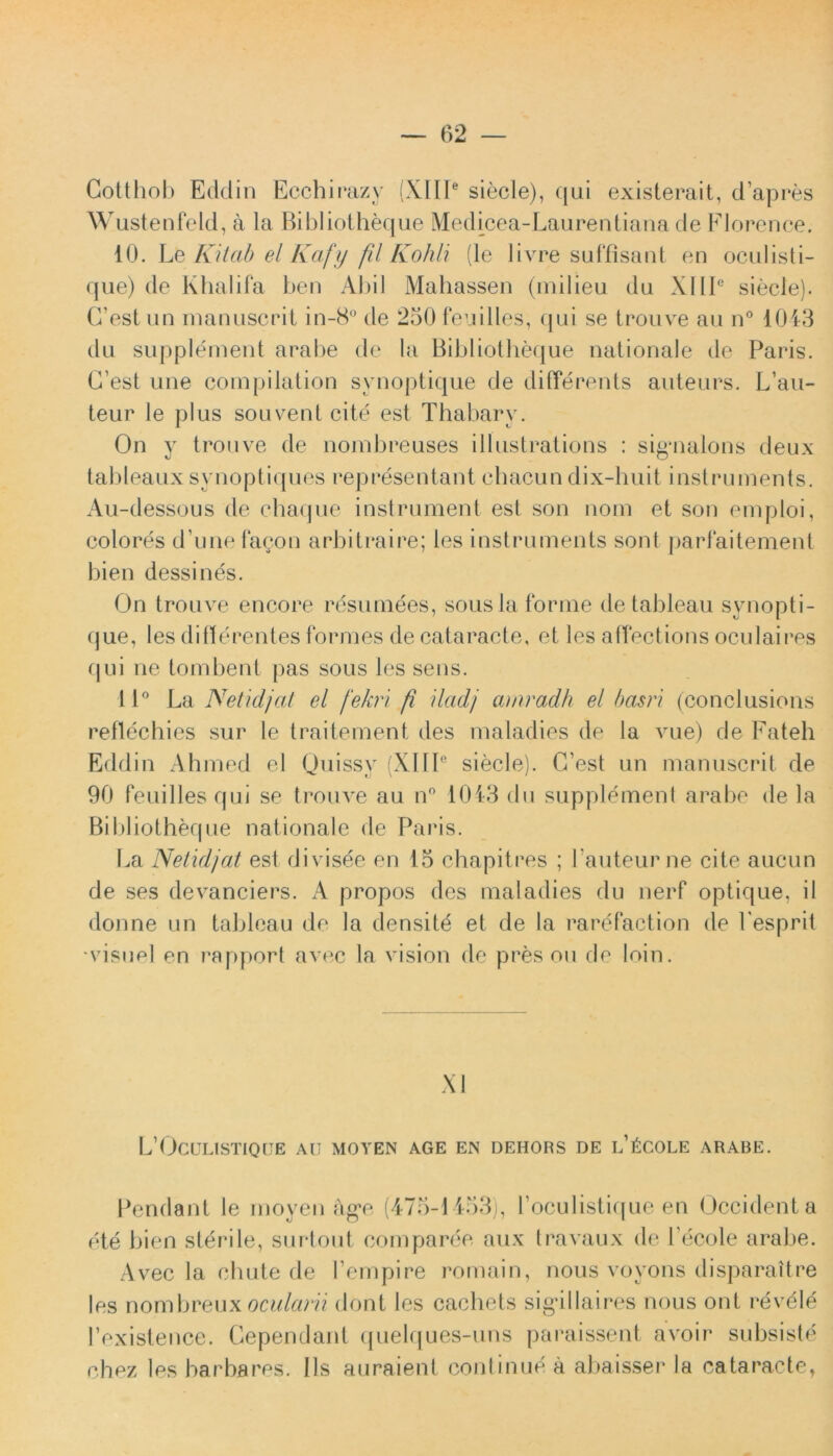 Cotthob Eddin Ecchirazy (XIII6 siecle), (jui existerait, cTapres Wustenfeld, a la Bibliotheque Medicea-Laurentiana de Florence. 10. Le Kitab el Kafy fil Kohli (le livre suffisant en oculisti- que) de Khalifa ben xXbiI Mahassen (milieu du X11Ic siecle). CTest un manuscrit in-8° de 250 feuilles, qui se trouve au n° 1043 du supplement arabe de la Bibliotheque nationale de Paris. C’est une compilation synoptique de differents auteurs. L’au- teur le plus souvent cite est Thabarv. On y trouve de nonibreuses illustrations : sigaialons deux tableaux synoptiques representant chacun dix-huit instrunients. Au-dessous de chaque instrument est son nom et son emploi, colores d’une fagon arbitraire; les instruments sont parfaitement bien dessines. On trouve encore resumees, sousla forme de tableau synopti- que, les differentes formes de cataracte, et les affections oculaires qui ne tombent pas sous les sens. 11° La Net idj at el /‘elevi fi iladj amradh el basri (conclusions reffechies sur le traitement des maladies de la vue) de Fateh Eddin Ahmed el Quissv (XIII6 siecle). C’est un manuscrit de 90 Peuilles qui se trouve au n° 1043 du supplement arabe de la Bibliotheque nationale de Paris. La Netidjat est divisee en 15 chapitres ; Pauteurne cite aucun de ses devanciers. A propos des maladies du nerf optique, il donne un tableau de la densitd et de la rarefaction de Fesprit ‘visuel en rapport avec la vision de pres ou de loin. XI L’(JcULISTIQ[JE au moyen age en dehors de l’6cole arabe. Pendant le moyen ag*e (475-1453), l oculistique en Occident a ete bien sterile, surtout comparee aux travaux de l ecole arabe. Avec la cluite de Pempire romain, nous voyons disparaitre les nombreuxocularii dont les cachets sig*illaires nous ont revele 1’existence. Gependant quelques-uns paraissent avoir subsiste chez les barbares. Iis auraient continue a abaisser la cataracte.