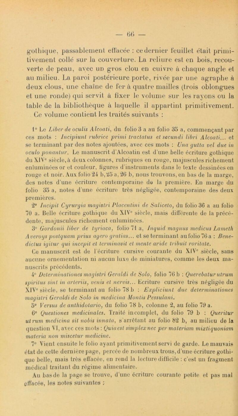 g*othique, passablement etfacee : cedernier feuillet etait primi- tivement colle sur la couveidure. La rei i ure est en bois, recou- verte de peau, avec un gros clou en cuivre a chaque ang-le et au milieu. La paroi posterieure porte, nivee par une ag*raphe a deux clous, une chaine de fer a quatre mailles (trois oblongues et une ronde) qui servit a tixer le volume sur les rayons ou la table de la bibliotheque a laquelle il appartint primitivement. Ce volume conlient les traites suivants : 1° Le Liber de oculis Alcoati, du folio 3 a au folio 35 a, commendant par ces mots : Incipiunt rubrice primi tractatus et secundi libri Alcoati... et se terminant par des notes ajoutees, avec ces mots : Una gutta vel due in oculo ponantur. Le manuscrit d’Alcoatin est dune belle ecriture gotliique du XIV6 siecle, a deux colonnes, rubriques en rouge, majuscules richement enlumineesor et couleur, ligures d instruments dans le texte dessin6es en rouge et noir. Aux folio 24 b,25 a, 26 b, nous trouvons, en bas de la marge, des notes d’une ecriture contemporaine do la prendere. En marge du folio 33 a, notes d une ecriture tr6s negligee, contemporaine des deux prenderes. 2° Incipit Cyrurgia magistri Placentini de Saliceto, du folio 36 a au folio 70 a. Belle ecriture gothique du XlVe siecle, mais differente de la prece- dente, majuscules richement enluminbes. 3° Gordonii liber de tyriaca, folio 71 a, Inquid magnus medicus Lameth Averoys postquam prius agero gratias... et se terminant au folio 76 a : Bene- dictus igitur qui incepit et terminavit et mente aride tribuit roritate. Le manuscrit est de Ldcriture cursive courante du X!Ve siecle, sans aucune ornementation ni aucun luxe de miniatures, comme les deux ma- nuscrits precedents. 4° Determinationes magistri Geraldi de Solo, folio 76 b : Querebatur utrum spiritus sint in arteriis, oenis et nervis... Ecriture cursive tres negligbe du XIV° siecle, se terminant au folio 78 b : Expliciunt due determinationes magistri Geraldi de Solo in medicina Montis Pessulani. 5° Versus de anthidolario, du folio 78 b, colonne 2, au folio 79 a. 6° Questiones medicinales. Trait6 in complet, du folio 79 b : Queritur ut rum medicina sii nobis innata, s arietant au folio 82 b, au milieu de la question VI, avec ces mots: Quia est simplex nec per materiam mixti quoniam materia non miscetur medicine. 7° Vient ensuitele folio ayant primitivement servi de garde. Lemauvais etat de cette dernierepage, percbe de nombreux trous,d une ecriture gothi- que belle, mais trbs eflacee, en rend la lecture difficile : cest un fragment medical traitant du regime alimentaire. Au bas de la page se trouve, d une Ecriture courante petite et pas mal elfacde, les notes suivantes ;