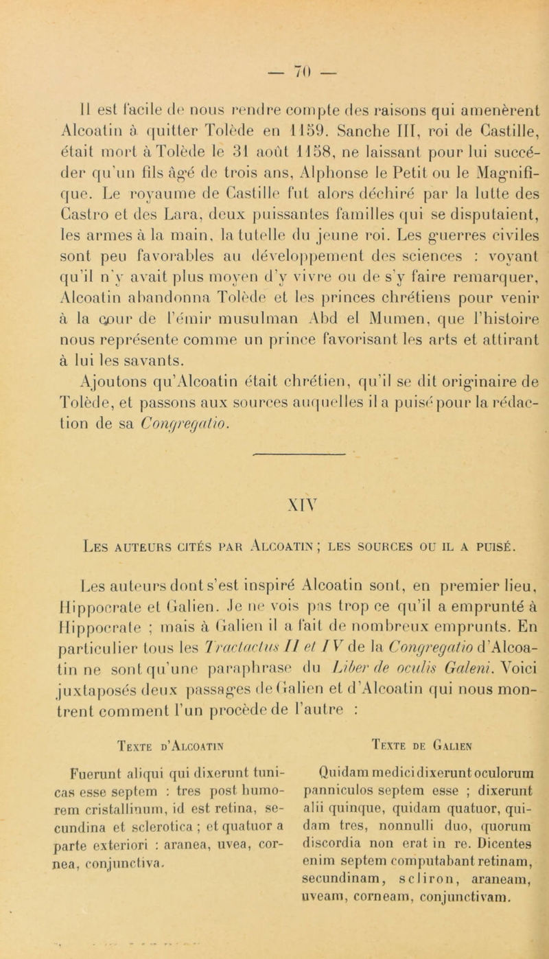 II est facile de nous rendre compte des raisons qui amenerent Alcoatin a quitter Tolede en 1159. Sanche III, roi de Castille, etait mort a Tolede Ic 31 aout 1158, ne Iaissant pourlui suced- der quTin fils ag^e de trois ans, Alphonse le Petit ou le Magmifi- que. Le royaume de Castille fut alors dechire par Ia lutte des Castro et des Lara, dcux puissantes familles qui se disputaient, les armes a la main, la tutelle du jeune roi. Les gaierres civiles sont peu favorables au developpement des Sciences : voyant qu ii ny avait plus moyen dV vivre ou de s’y faire remarquer, Alcoatin abandonna Tolede et les princes chretiens pour venir a la opur de Lemir musulman Abd el Mumen, que Thistoire nous represente comme un prince favorisant les arts et attirant a lui les savants. Ajoutons qu’Alcoatin etait chretien, qu’il se dit origanaire de Tolede, et passons aux sources auquelles il a puisepour Ia redac- tion de sa Congregatio. XIV Les auteurs cites par Alcoatin; les sources ou il a puise. Les auteurs dont s’est inspird Alcoatin sont, en premier lieu, Hippocrate et Galien. .le ne vois pas trop ce qu’il a emprunte a Hippocrate ; mais a Galien il a Iait de nombreux emprunts. En particulier tous les Tractactus fl et I V de la Congregatio d'Alcoa- tin ne sontqu une paraphrase juxtaposes deux passag*es deGa trent commenl l un procede de 1 Texte d’Alcoatin Fuerunt aliqui qui dixerunt tuni- cas esse septem : tres post humo- rem cristallinum, id est retina, se- cundina et sclerotica ; et quatuor a parte exteriori : aranea, uvea, cor- nea, conjunctiva. du Liber de oculis Galeni. Voici lien et d’Alcoatin qui nous mon- 1 a utre : Texte de Galien Quidam medici dixerunt oculorum panniculos septem esse ; dixerunt alii quinque, quidam quatuor, qui- dam tres, nonnulli duo, quorum discordia non erat in re. Dicentes enim septem computabant retinam, secundinam, scliron, araneam, uveam, corneam, conjunctivam.