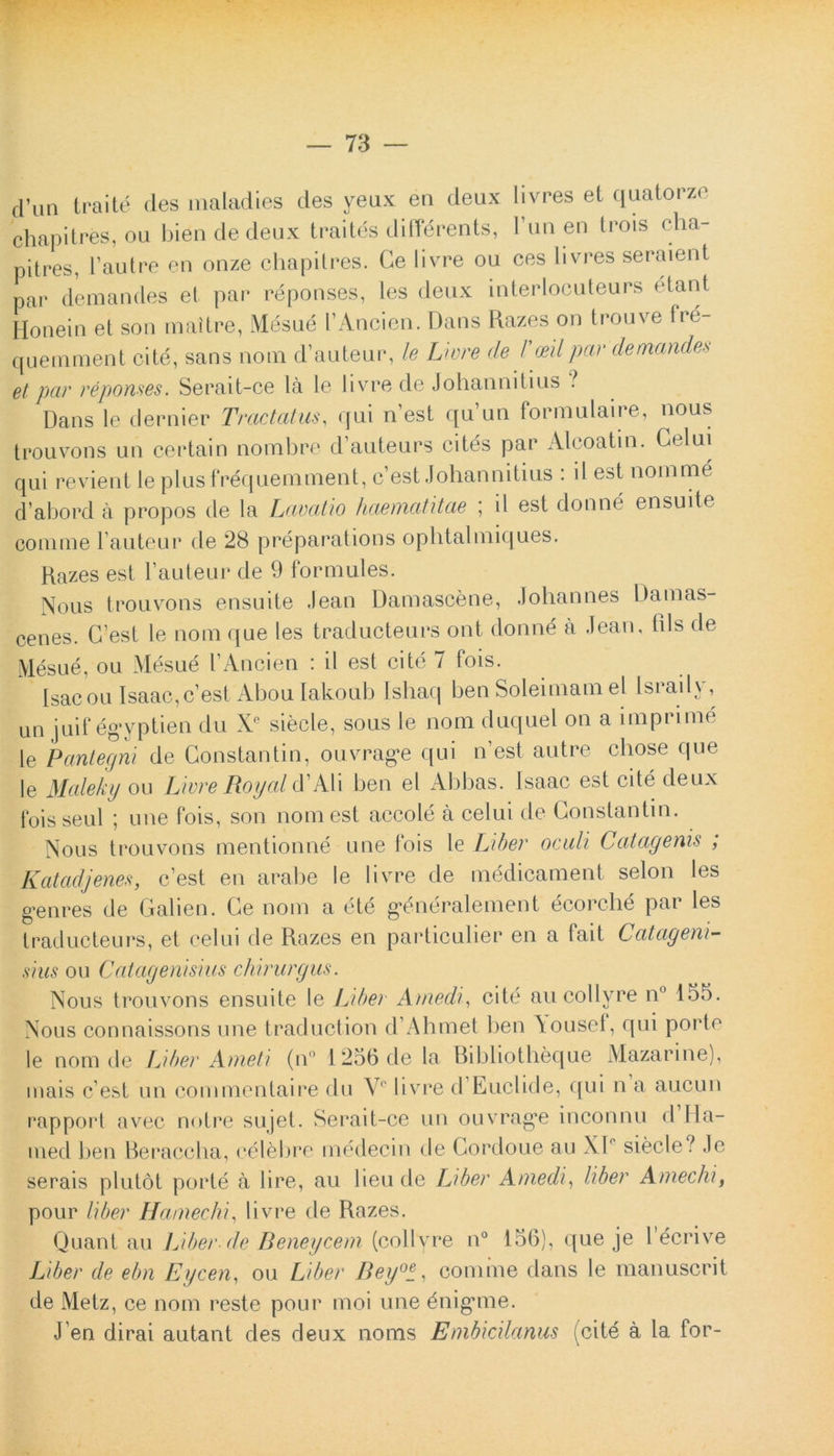 d’Un traite des maladies des yeux en deux livres et quatorze chapitres, ou bien de deux traites differents, 1 un en trois cha- pitres, 1’autre en onze chapitres. Ce livre ou ces livres seraient par demandes et par reponses, les deux interlocuteurs etant Honein et son mattre, Mesue 1’Ancien. Dans Razes on trouve fre- quemment cite, sans nom d’auteur, le Livre de 1'mlpar demandes et par reponses. Serait-ce la le livre de Johannitius ? Dans le dernier Tractatus, qui nest quun formulaire, nous trouvons un certain nombre d’auteurs cites par Aleoatin. Gelui qui revient le plusfrequemment, c’est Johannitius : il est noinme d abord a propos de la Lavatio haematitae ; il est donne ensuite comme l auteur de 28 preparations ophtalmiques. Razes est 1’auteur de 9 formules. Nous trouvons ensuite Jean Damascene, .lohannes Damas- cenes. G’est le nom que les traducteurs ont donne a Jean, fds de Mesue, ou Mesue TAncien : il est cite 7 fois. Isacou Isaac,c’est Abou lakoub Ishaq ben Soleimamel lsraily, un juif egyptien du Xe siecle, sous le nom duquel on a imprime le Pantegni de Constantin, ouvrag*e qui n’est autre cbose que le Maleky ou Livre Royal d’Ali ben el Abbas. Isaac est cite deux foisseul ; une fois, son nom est accole a celui de Constantin. Nous trouvons mentionne une fois le Liber oculi Catagenis , K at adj enes, c’est en arabe le livre de medicamen! selon les g*enres de Galien. Ge nom a ete g*dneralement ecorc-he pai les traducteurs, et celui de Razes en particulier en a fait Catageni- sius ou Catagenisius chirurgus. Nous trouvons ensuite le Liber Atnedi, cite au collyre n° 155. Nous connaissons une traduction d Ahmet ben \ousef, qui porto le nom de Liber Ameti (n° 1256 de la Bibliotheque Mazarine), mais c est un commentaire du Vc livre d Euclide, qui n a aucun rapport avec notre sujet. Serait-ce un ouvrag*e inconnu d Ha- med ben Beraccha, celebro inedecin de Gordoue au XI' siecle? Je serais plutot porte a I i re, au lieu de Liber Amedi, liber Aniechi, pour liber Haniechi, livre de Razes. Quant au Liber de Beneycem (collyre n° 156), que je 1’ecrive Liber de ebn Eycen, ou Liber Beycomme dans le manuscrit de Metz, ce nom reste pour moi une dnigune. J en dirai autant des deux nonas Embicilanus (cite a la for-