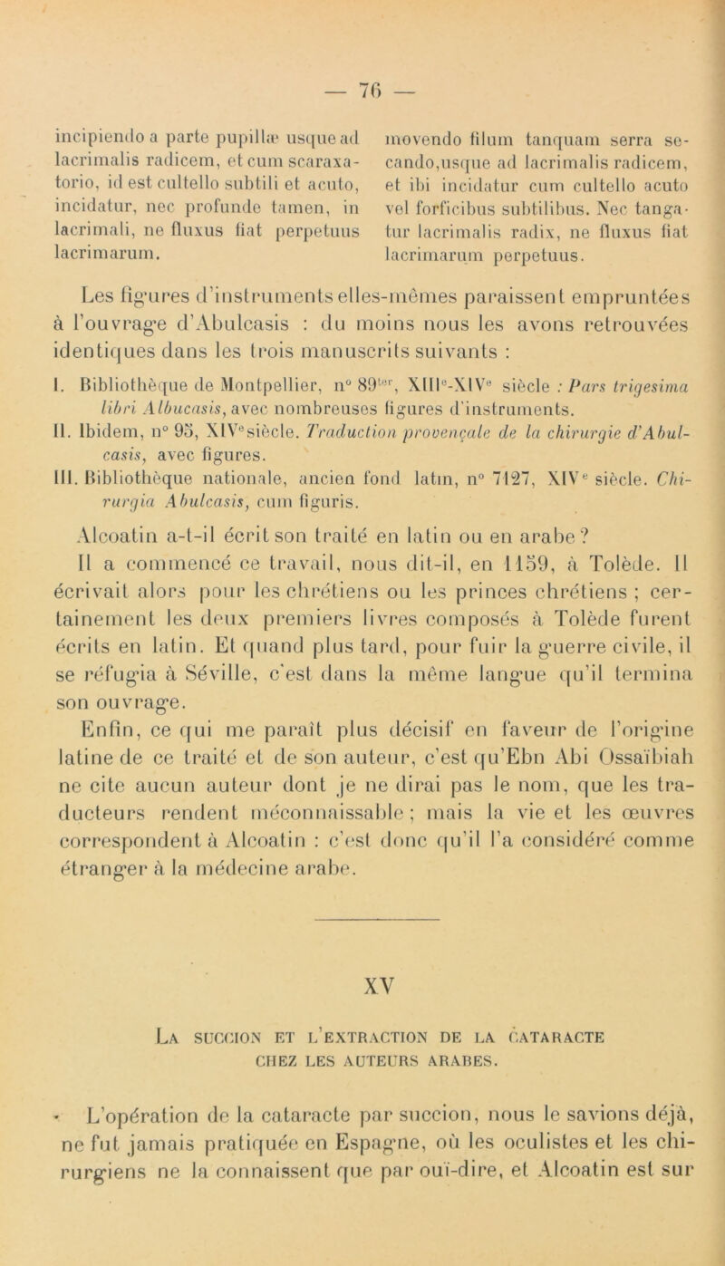 incipiendo a parte pupilla? usque ad lacrimalis radicem, et cum scaraxa- torio, id est cultello subtili et acuto, incidatur, nec profunde tamen, in lacrimali, ne fluxus fiat perpetuus lacrimarum. movendo filum tanquam serra se- cando,usque ad lacrimalis radicem, et ibi incidatur cum cultello acuto vel forficibus subtilibus. Nec tanga- tur lacrimalis radix, ne fluxus fiat lacrimarum perpetuus. Les figures cTinstruinents elles-memes paraissent empruntees a fouvrage cTAbulcasis : clu moins nous les avons retrouvees identiques dans les trois manuscrits suivants : I. Bibliotheque de Montpellier, n° 89ter, XIIIe-XlVe siecle : Pars trigesima libri Albucasis, avec nombreuses figures d’instruments. II. Ibidem, n° 93, XlV0siecle. Traduclion provencale de la chirurgie d’Abul- casis, avec figures. III. Bibliotheque nationale, ancien fond latin, n° 7127, XIVe siecle. Chi- rurgia Abulcasis, cum figuris. Alcoatin a-t-il ecritson traite en latin ou en arabe? II a commence ce travail, nous dit-il, en 1159, a Tolede. II ecrivait alors pour les obretiens ou les princes chretiens ; cer- tainement les deux premiers livres composes a Tolede furent ecrits en latin. Et quand plus tard, pour fuir la guerre civile, il se refugia a Seville, c'est dans la meme langue qu’il termina son ouvrage. EnPin, ce ([ui me parait plus decisif en faveur de forigine latine de ce traite et de son auteur, c’est qu’Ebn Abi Ossaibiah ne cite aucun auteur dont je ne dirai pas le nom, que les tra- ducteurs rendent meconnaissable; mais la vie et les oeuvres correspondent a Alcoatin : c’est donc qu ii l’a considere comme etranger a la medecine arabe. XV La sucoion et l’extraction de la cataracte CIIEZ LES AUTEURS ARARES. L’opdration de la cataracte par succion, nous le savions deja, ne fut jamais pratiquee en Espagne, ou les oculistes et les chi- rurgiens ne la connaissent que par oui-dire, et Alcoatin est sur