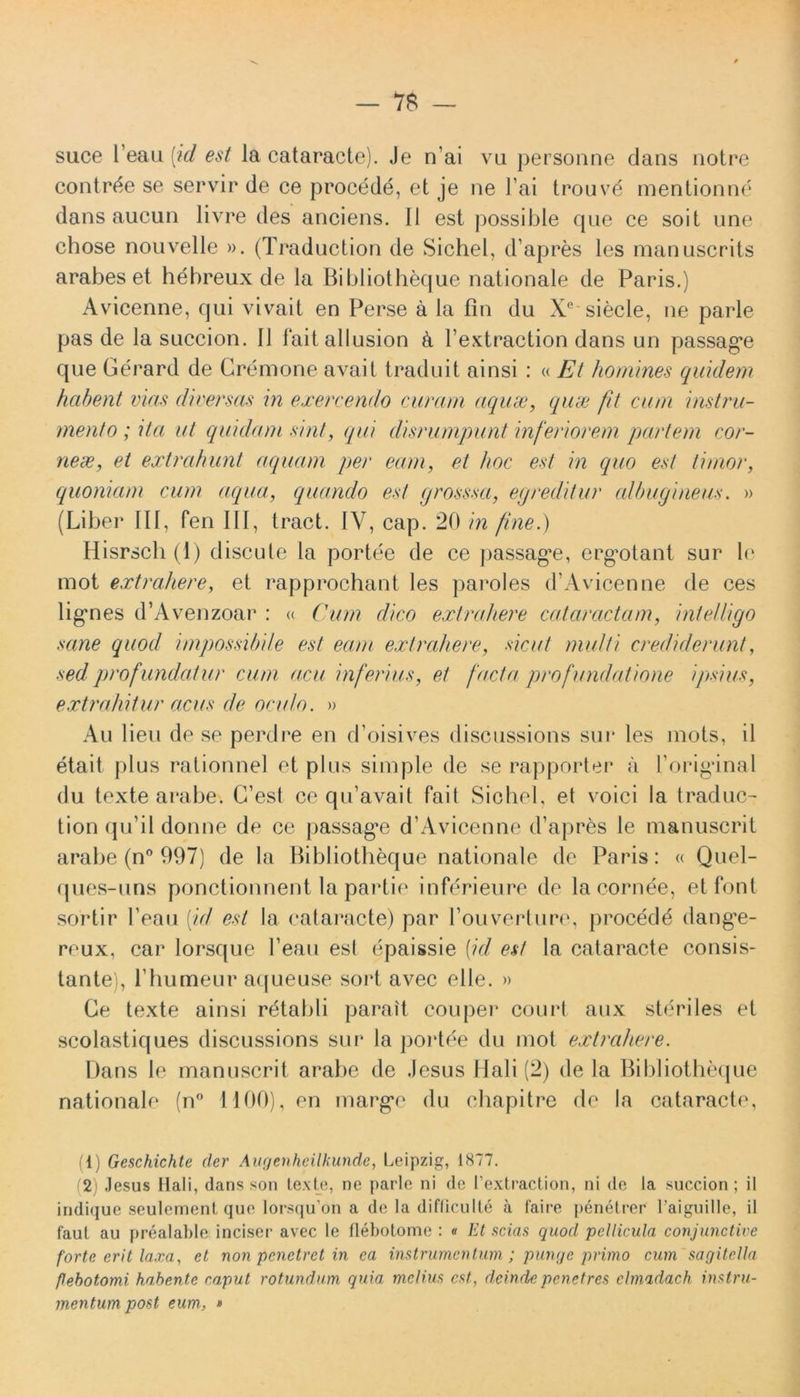 — 7$ suce l eau (id est la cataracte). Je n ai vu personne clans notre contrde se servir de ce procede, et je ne l’ai trouve mentionne dans aucun livre des anciens. II est possible que ce soit une chose nouvelle ». (Traduction de Sichel, d apres les manuscrits arabes et hebreux de la Bibliotheque nationale de Paris.) Avicenne, qui vivait en Perse a la fin du Xe siecle, ne parle pas de la succion. II laitallusion k 1’extraction dans un passag^e que Gerard de Gremone avait traduit ainsi : « Et homines quidem habent vias diversas in exercendo curam aquae, quae fit cum instru- mento ; itci ut quidam sint, qui disrumpunt inferiorem partem cor- neae, et extrahunt aquam per eam, et hoc est in quo est timor, quoniam cum aqua, quando est grosssct, egreditur albugineus. » (Liber III, fen III, tract. IV, cap. 20 in fine.) Hisrsch (1) discute la portee de ce passag*e, crg*otant sur le mot extrahere, et rapprochant les paroles d’Avicenne de ces ligones d’Avenzoar : « Cum dico extrahere cataractam, intelligo sane quod impossibile est eam extrahere, sicut multi crediderunt, sed profundatur cum acu inferius, et facta pro fundatione ipsius, extrahitur acus de oculo. » Au lien de se perdre en d’oisives discussions sui* les mots, il etait plus rationnel et plus simple de se rapporter a boriganal du texte arabe. C’est ce qu’avait fait Sichel, et voici la traduc- tion qu’il donne de ce passag*e d’Avicenne d’apres le manuscrit arabe (n° 997) de la Bibliotheque nationale de Paris: « Quel- ques-uns ponctionnent la partie inferieure de la cornee, etfont sortir 1’eau [id est la cataracte) par 1’ouverture, procede dang*e- reux, car lorsque 1’eau esi epaissie (id est la cataracte consis- tante), I bumeur aqueuse soi*t avec e 11 e. » Ge texte ainsi retabli parait couper court aux steriles et scolastiques discussions sur la portee du mot extrahere. Dans le manuscrit arabe de Jesus Hali (2) de la Bibliotheque nationale (n° 1100), en margae du chapitre de la cataracte, (1) Geschichte der Augenheilkunde, Leipzig, 1877. (2) Jesus Hali, dans son texte, ne parle ni de 1’extraction, ni de la succion; il iridique seulement que lorsqu’on a de Ia difflculte a faire penetrer 1’aiguille, il faut au prealable inciser avec le flebotome : « Et scias quod pellicula conjunctive forte erit laxa, et non penetret in ea instrumentum ; punge primo cum sagitella flebotomi habente caput rotundum quia melius est., deinde penetres clmadach instru- mentum post eum, »