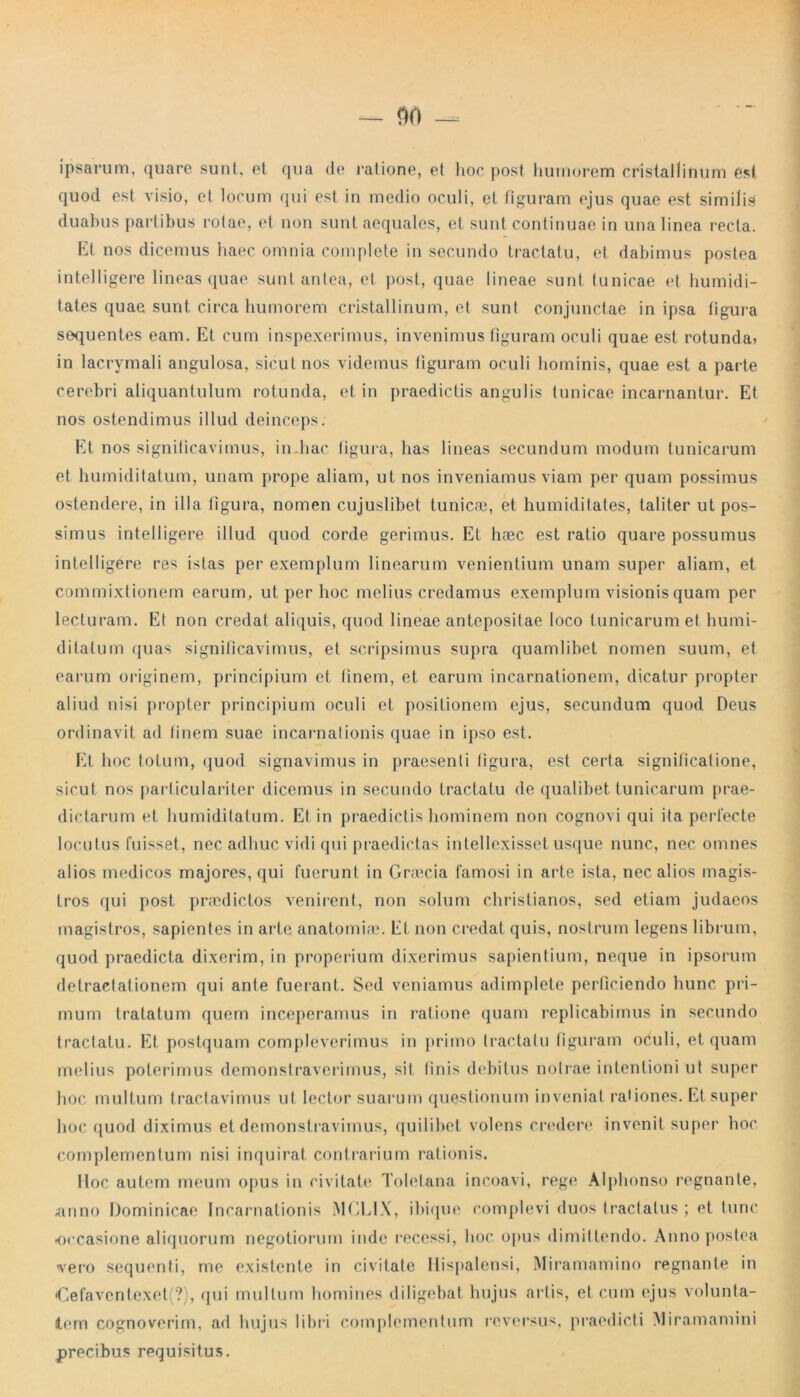 — 9(1 — ipsarum, quare sunt, et qua de ratione, et hoc post humorem cristallinum est quod est visio, et locum qui est in medio oculi, et figuram ejus quae est similis duabus partibus rotae, et non sunt aequales, et sunt continuae in una linea recta. Et nos dicemus haec omnia complete in secundo tractatu, et dabimus postea intelligere lineas quae sunt antea, et post, quae lineae sunt tunicae et humidi- tates quae sunt circa humorem cristallinum, et sunt conjunctae in ipsa figura sequentes eam. Et cum inspexerimus, invenimus figuram oculi quae est rotunda» in lacrymali angulosa, sicut nos videmus figuram oculi hominis, quae est a parte cerebri aliquantulum rotunda, et in praedictis angulis tunicae incarnantur. Et nos ostendimus illud deinceps. Et nos significavimus, in.hac ligura, has lineas secundum modum tunicarum et humiditatum, unam prope aliam, ut nos inveniamus viam per quam possimus ostendere, in illa figura, nomen cujuslibet tunicas, et humiditates, taliter ut pos- simus intelligere illud quod corde gerimus. Et hasc est ratio quare possumus intelligere res istas per exemplum linearum venientium unam super aliam, et commixtionem earum, ut per hoc melius credamus exemplum visionis quam per lecturam. Et non credat aliquis, quod lineae antepositae loco tunicarum et humi- ditatum quas significavimus, et scripsimus supra quamlibet nomen suum, et earum originem, principium et finem, et earum incarnationem, dicatur propter aliud nisi propter principium oculi et positionem ejus, secundum quod Deus ordinavit ad finem suae incarnationis quae in ipso est. Et hoc totum, quod signavimus in praesenti ligura, est certa significatione, sicut nos particulariter dicemus in secundo tractatu de qualibet tunicarum prae- dictarum et humiditatum. Et in praedictis hominem non cognovi qui ita perfecte locutus fuisset, nec adhuc vidi qui praedictas intellexisset usque nunc, nec omnes alios medicos majores, qui fuerunt in Graecia famosi in arte ista, nec alios magis- tros qui post praedictos venirent, non solum Christianos, sed etiam judacos magistros, sapientes in arte anatomiae. Et non credat quis, nostrum legens librum, quod praedicta dixerim, in properium dixerimus sapientium, neque in ipsorum detractationem qui ante fuerant. Sed veniamus adimplete perficiendo hunc pri- mum tratatum quem inceperamus in ratione quam replicabimus in secundo tractatu. Et postquam compleverimus in primo tractatu figuram oculi, et quam melius poterimus demonstraverimus, sit finis debitus notrae intentioni ut super hoc multum tractavimus ut lector suarum questionum inveniat rationes. Et super hoc quod diximus et demonstravimus, quilibet volens credere invenit super hoc complementum nisi inquirat contrarium rationis. Hoc autem meum opus in civitate Toletana incoavi, rege Alphonso regnante, anno Dominicae Incarnationis MCLIX, ibique complevi duos tractatus ; et tunc -occasione aliquorum negotiorum inde recessi, hoc opus dimittendo. Anno postea vero sequenti, me existente in civitate Hispalensi, Miramamino regnante in <Cefaventexet(?), qui mullum homines diligebat hujus artis, et cum ejus volunta- tem cognoverim, ad hujus libri complementum reversus, praedicti Miramamini precibus requisitus.