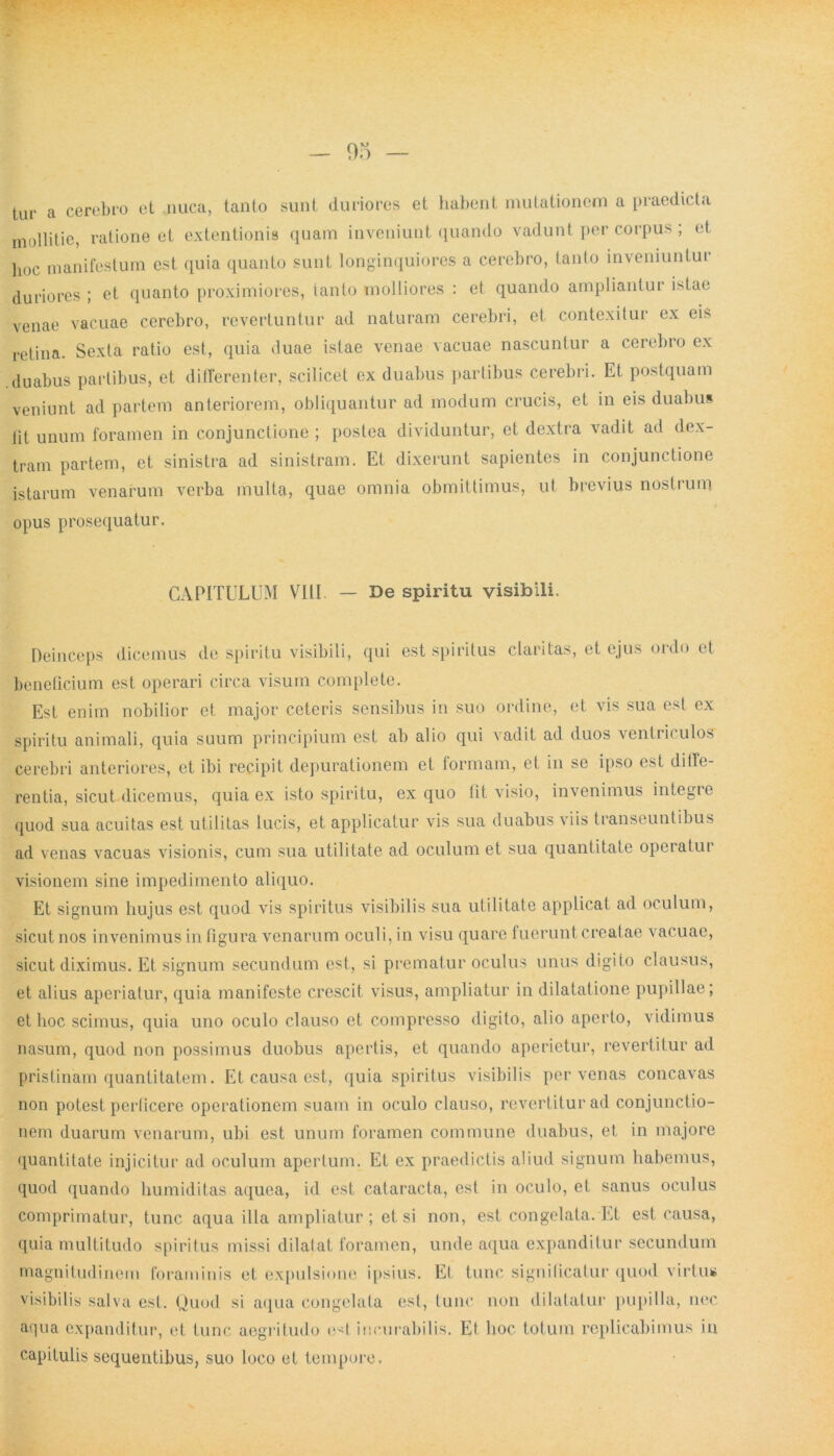 tur a cerebro et ,nuca, tanlo sunt duriores et habent mutationem a praedicta mollitie, ratione et extentionis quam inveniunt quando vadunt per corpus ; et ]1()C manifestum est quia quanto sunt longinquiores a cerebro, tanto inveniunlui duriores ; et quanto proximiores, tanto molliores : et quando ampliantur istae venae vacuae cerebro, revertuntur ad naturam cerebri, et contexitur ex eis retina. Sexta ratio est, quia duae istae venae vacuae nascuntur a cerebro ex duabus partibus, et differenter, scilicet ex duabus partibus cerebri. Et postquam veniunt ad partem anteriorem, obliquantur ad modum crucis, et in eis duabus iit unum foramen in conjunctione ; postea dividuntur, et dextra vadit ad dex- tram partem, et sinistra ad sinistram. Et dixerunt sapientes in conjunctione istarum venarum verba multa, quae omnia obmittimus, ut brevius nostrum opus prosequatur. CAPITULUM VIII. — De spiritu visibili. Deinceps dicemus de spiritu visibili, qui est spiritus claritas, et ejus ordo et beneficium est operari circa visum complete. Est enim nobilior et major ceteris sensibus in suo ordine, et vis sua est ex spiritu animali, quia suum principium est ab alio qui vadit ad duos ventriculos cerebri anteriores, et ibi recipit depurationem et formam, et in se ipso est diffe- rentia, sicut, dicemus, quia ex isto spiritu, ex quo fit visio, invenimus integre quod sua acuitas est utilitas lucis, et applicatur vis sua duabus viis transeuntibus ad venas vacuas visionis, cum sua utilitate ad oculum et sua quantitate operatui visionem sine impedimento aliquo. Et signum hujus est quod vis spiritus visibilis sua utilitate applicat ad oculum, sicut nos invenimus in figura venarum oculi, in visu quare fuerunt creatae %acuae, sicut diximus. Et signum secundum est, si prematur oculus unus digito clausus, et alius aperiatur, quia manifeste crescit visus, ampliatur in dilatatione pupillae; et hoc scimus, quia uno oculo clauso et compresso digito, alio aperto, vidimus nasum, quod non possimus duobus apertis, et quando aperietur, revertitur ad pristinam quantitatem. Et causa est, quia spiritus visibilis per venas concavas non potest perficere operationem suam in oculo clauso, revertitur ad conjunctio- nem duarum venarum, ubi est unum foramen commune duabus, et in majore quantitate injicitur ad oculum apertum. Et ex praedictis aliud signum habemus, quod quando humiditas aquea, id est cataracta, est in oculo, et sanus oculus comprimatur, tunc aqua illa ampliatur ; et si non, est congelata. Et est causa, quia multitudo spiritus missi dilatat foramen, unde aqua expanditur secundum magnitudinem foraminis et expulsione ipsius. Et tunc significatur quod virtus visibilis salva est. Quod si aqua congelata est, tunc non dilatatur pupilla, nec aqua expanditur, et tunc aegritudo e^l incurabilis. Et hoc totum replicabimus in capitulis sequentibus, suo loco et tempore.