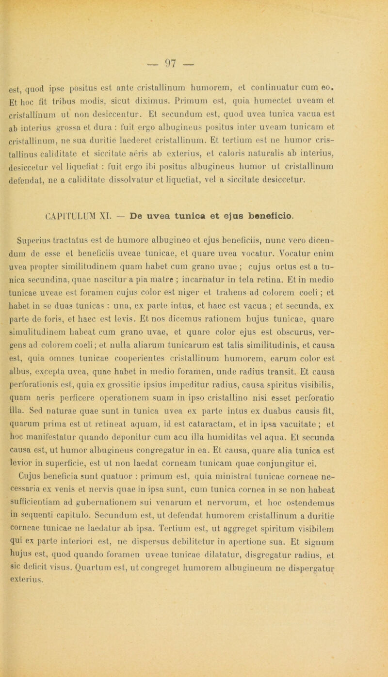 est, quod ipse positus est ante cristallinum humorem, et continuatur cum eo. Et hoc fit tribus modis, sicut diximus. Primum est, quia humectet uveam et cristallinum ut non desiccentur. Et secundum est, quod uvea tunica vacua est ab interius grossa et dura : fuit ergo albugineus positus inter uveam tunicam et cristallinum, ne sua duritie laederet cristallinum. Et tertium est ne humor cris- tallinus caliditate et siccitate aeris ab exterius, et caloris naturalis ab interius, desiccetur vel liquefiat : fuit ergo ibi positus albugineus humor ut cristallinum defendat, ne a caliditate dissolvatur et liquefiat, vel a siccitate desiccetur. CAPITULUM XI. — De uvea tunica et ejus beneficio. Superius tractatus est de humore albugineo et ejus beneficiis, nunc vero dicen- dum de esse et beneficiis uveae tunicae, et quare uvea vocatur. Vocatur enim uvea propter similitudinem quam habet cum grano uvae ; cujus ortus est a tu- nica secundina, quae nascitur a pia matre ; incarnatur in tela retina. Et in medio tunicae uveae est foramen cujus color est niger et trahens ad colorem coeli ; et habet in se duas tunicas : una, ex parte intus, et haec est vacua ; et secunda, ex parte de foris, et haec est levis. Et nos dicemus rationem hujus tunicae, quare simulitudinem habeat cum grano uvae, et quare color ejus est obscurus, ver- gens ad colorem coeli; et nulla aliarum tunicarum est talis similitudinis, et causa est, quia omnes tunicae cooperientes cristallinum humorem, earum color est albus, excepta uvea, quae habet in medio foramen, unde radius transit. Et causa perforationis est, quia ex grossitie ipsius impeditur radius, causa spiritus visibilis, quam aeris perficere operationem suam in ipso cristallino nisi esset perforatio illa. Sed naturae quae sunt in tunica uvea ex parte intus ex duabus causis fit, quarum prima est ut retineat aquam, id est cataractam, et in ipsa vacuitate ; et hoc manifestatur quando deponitur cum acu illa humiditas vel aqua. Et secunda causa est, ut humor albugineus congregatur in ea. Et causa, quare alia tunica est levior in superficie, est ut non laedat corneam tunicam quae conjungitur ei. Cujus beneficia sunt quatuor : primum est, quia ministrat tunicae corneae ne- cessaria ex venis et nervis quae in ipsa sunt, cum tunica cornea in se non habeat sufficientiam ad gubernationem sui venarum et nervorum, et hoc ostendemus in sequenti capitulo. Secundum est, ut defendat humorem cristallinum a duritie corneae tunicae ne laedatur ab ipsa. Tertium est, ut aggreget spiritum visibilem qui ex parte interiori est, ne dispersus debilitetur in apertione sua. Et signum hujus est, quod quando foramen uveae tunicae dilatatur, disgregatur radius, et sic deficit visus. Quartum est, ut congreget humorem albugineum ne dispergatur exterius.