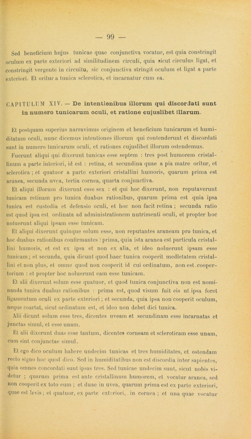 Sed beneficium hujus tunicae quae conjunctiva vocatur, est quia constringit oculum ex parte exteriori ad similitudinem circuli, quia sicut circulus ligat, et constringit vergente in circuitu, sic conjunctiva stringit oculum et ligat a parte exteriori. Et oritur a tunica sclerotica, et incarnatur cum ea. CAPITULUM XIV. — De intentionibus illorum qui discordati sunt in numero tunicarum oculi, et ratione cujuslibet illarum. Et postquam superius narravimus originem et beneficium tunicarum et liumi- ditatum oculi, nunc dicemus intentiones illorum qui contenderunt et discordati sunt in numero tunicarum oculi, et rationes cujuslibet illorum ostendemus. Fuerunt aliqui qui dixerunt tunicas esse septem : tres post humorem cristal- linum a parte interiori, id est : retina, et secundina quae a pia matre oritur, et sclerotica ; et quatuor a parte exteriori cristallini humoris, quarum prima est aranea, secunda uvea, tertia cornea, quarta conjunctiva. Et aliqui illorum dixerunt esse sex : et qui hoc dixerunt, non roputaverunt tunicam retinam pro tunica duabus rationibus, quarum prima est quia ipsa tunica est custodia et defensio oculi, et hoc non facit retina ; secunda ratio est quod ipsa est ordinata ad administrationem nutrimenti oculi, et propter hoc noluerunt aliqui ipsam esse tunicam. Et aliqui dixerunt quinque solum esse, non reputantes araneam pro tunica, et hoc duabus rationibus confirmantes : prima, quia ista aranea est particula cristal- lini humoris, et est ex ipsa et non ex alia, et ideo noluerunt ipsam esse tunicam ; et secunda, quia dicunt quod haec tunica cooperit medietatem cristal- lini et non plus, et omne quod non cooperit id cui ordinatum, non est cooper- torium : et propter hoc noluerunt eam esse tunicam. Et alii dixerunt solum esse quatuor, et quod tunica conjunctiva non est nomi- nanda tunica duabus rationibus : prima est, quod visum fuit eis ut ipsa foret ligamentum oculi ex parte exteriori; et secunda, quia ipsa non cooperit oculum, neque coartat, sicut ordinatum est, et ideo non debet dici tunica. Alii dicunt solum esse tres, dicentes uveam et secundinam esse incarnatas et junctas simul, et esse unam. Et alii dixerunt duas esse tantum, dicentes corneam et scleroticam esse unam, cum sint conjunctae simul. Et ego dico oculum habere undecim tunicas et tres humiditates, et ostendam recto signo hoc quod dico. Sed in humiditatibus non est discordia inter sapientes, quia omnes concordati sunt ipsas tres. Sed tunicae undecim sunt, sicut nobis vi- detur ; quarum prima est ante cristallinum humorem, et vocatur aranea, sed non cooperit ex toto eum ; et duae in uvea, quarum prima est ex parte exteriori, quae est levis; et quatuor, ex parte exteriori,. in cornea ; et una quae vocatur